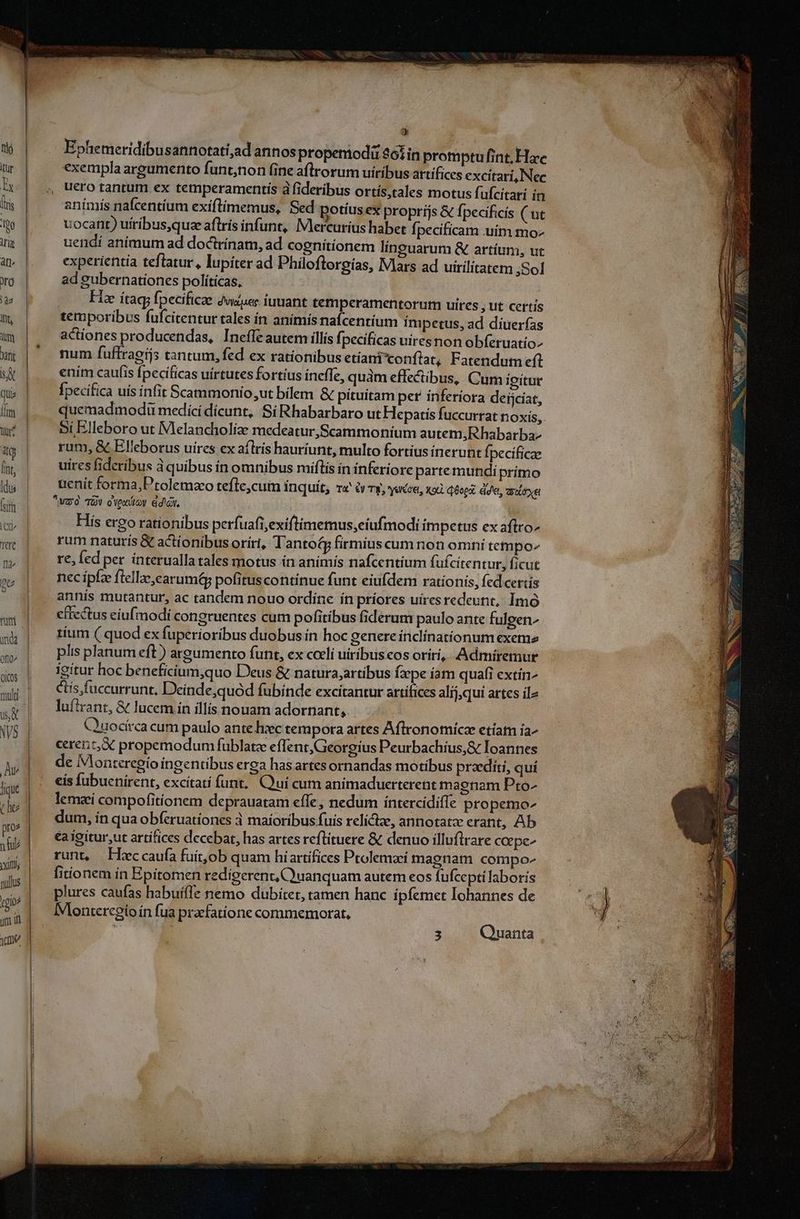 Ephemeridibusannotati;ad annos propemodü 26i in promptu fint, Hac exempla argumento funt;non fine aflrorum uiribus artifices excitari, Nec ucro tantum ex temperamentis à fideribus ortís,tales motus fufcitari in anímiís nafcentium exiftimemus, Sed potíus ex proprijs & fpecificis ( ut uocant) uiribus,quee aftris infunt, IVlercuríus haber fi pecificam .uím mo- uendí animum ad doctrínam, ad cognitionem linguarum & artium, ut experientia teftatur, lupiter ad Philoftorgias, IVlars ad uirilitatem ;Sol L ad gubernationes políticas, o0 Hie ítag; fpecificae jusuec iuniant temperamentorum uires , ut certis temporibus fufcitentur tales in anímís nafcentium Impetus, ad diuerfas actiones producendas, Ineffe autem illis fpecificas uiresnon obferuatio- num fuffraeis tantum, fed ex rationibus etiani'conflat, Fatendum efl enim caufis fpecificas uirtutes fortius ínefTe, quàm effectibus, Cum igitur Ípecifica uis infit Scammonio;ut bilem & pituitam per inferiora deijciat, quemadmodi medicí dícunt, Si Rhabarbaro ut Hepatis fuccurrat noxis, Bi Elleboro ut Melancholize medeatur,Scammonium autem, Rhabarba- rum, & Elleborus uires ex aflrís hauríunt, multo fortíus inerunt Ípecificae uires fideribus 3 quibus ín omnibus miftís ín inferiore partemundi prímo uenit forma,Ptolemzo tefle,cum inquit, ra à Ty, ecce, xod. qoo dde, aloe vao TOV oVexdloy didici. | His ergo rationibus perfuafi,exiftimemus,eiufmodi impetus ex aftro- rum naturis & actionibus oríri, Tantoty firmiuscum non omní tempo- re, fed per ínteruallatales motus ín animis nafcentíum fufcitentur, ficut nec ipfe fiellaearumQ, pofituscontinue funt eiufdem ratíonis, fed certis annis mutantur, ac tandem nouo ordíne ín príores uiresredeunt,, Imó cítectus eiufmodi congruentes cum pofitíbus fiderum paulo ante fulgen- tíum ( quod ex fuperioribus duobus ín hoc genere inclínatíonum exeme plis planum eft ) argumento funt, ex coeli uiribus eos oríri,, Admiremur igitur hoc beneficium,quo Deus & natura;artibus Ízpe iam quafi extín^ etís,fuccurrunt. Deinde,quód fubinde excitantur artifices alij,qui artes ilz luftrant, & lucem ín illis nouam adornant, Quocirca cum paulo ante hiec tempora artes Aftlronomícae etíam ia^ crent;X propemodum fublatz effent,Georgius Peurbachíus,& Ioannes de Monteregío ingentibus erga hasartes ornandas motibus praediti, qui cis fubucnirent, excitati funt. uui cum animaduerterent magnam Pto- lemzi compofitionem deprauatam effe, nedum íntercidifífe propemo- dum, ín qua obferuationes à maioribus fuis relictze, annotatz erant, Ab éaigitur,ut artífices decebat, has artes reflituere & denuo illuflrare coepe- runt, ILeccauía fuit,ob quam híartifices Ptolemaei magnam compo fitionem ín Epitomen redigerent, C'uanquam autem eos fufcepti laboris plures caufas habuifle nemo dubitet, tamen hanc ipfemet Iohannes de Monteregioín fua praefatione commemorat, 3 Quanta