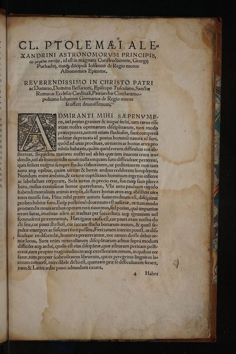 CL PTOLEMÁT AL E- | -. XANDRINI ASTRONOMORVM PRINCIPIS, | à ey owrdtn ; id eft ín magnam Conflructionem, Georgij | Purbachij, eiusd; dilcipuli oliànnís de Regio monte | Aflronoiica Epítome, : ^ REVERENDISSIMO IN CHRISTO PATRI ^. -. acDomiíno,Dotrnino Beffarioni, Epifcopo T'ufculano,Sanctae Romana Ecclefize Cardinali;,Patríarchae Conftantínos — - polítano lohannes Germanus de Regío monte fc offert deuoiiffimum;? ii DMIRANTI MIHI SEPENVME: SE ro, uel potius grauiter &amp; inique fercti, tam raros eíTe deeem AH oetate noftra optimarum difciplinarum, non modo 1 E E usw praeceptores,uerum etíam ftudiofos, fatís compertü à Sp WA uidetur deprauata id potius hominu natura id fíerí, : I AS VH quod ad uitía procliues, uirtutem ac bonas artes pro : 7 C dere uy NS nihilo habeant,quàm quód rerum difficultas eos ab  |. flerreat, Siquidem maíores noftri uel ab hís quae iam inuenta erant trae j dendis,uelabinueniendis nouis nulla unquam funt difficultate perterrítí, D quía fcilicet magno femper ftudio elaborauere, ut pofleritatem non tam j auro atq; opibus, quàm uírtute € bonis artibus redderent locupletemz 4 Nondum ením ambitío,G caterze cupídítates hominum ínegenio ínfícere  ] ac labefactare ceeperant, Sola uirtus ín precio erar, fua cuigy fatís placea 5 | bantnullus extrínfecus honor querebatur, Vbi uero paulatím cupido | — habendimortalium anímis irrepfit,defluere bonas artes atq; abfiflere uíra | — tutes necefle fuit, Hinc nihil praeter aurum fuauecreditum eft, difcipiinae | probro habítz funt.EoQq poftremó deuentum efl miferi, ut noti modo promendis nouísartibus operam non nauemus,fcd potius,quó impuníus errare liceat, íinuentas olim ac traditas per focordiara atq? ignauiam uel fomnolenti przetereamus, Haecioitur caufa efl,cur paucitate noftra do &amp;i fint;cur pauci fludiof;, cur iaceant ftudia bonarum artíum, &amp; quafi fe- pultz emergere ac fufcitari non poffint, Fieri tamen ínterím poteft, ut difz ficultate rei difcendac, homines perterreantur, nec ramen deefIe debet ue- níz locus, Sunt enim nonnullarum difciplinarum aditus fuprá modurri difficiles atq; ardui, qualís eft eius difciplinze,quae aflrorum perítíam polli» cetur,ctum propter magnitudinem atq; excellentiam rerum, in quibus uer fatur,tum propter fcabrofitatem librorum, quí ex percerinis linguísín laa AP tínum conuerfi, incredibile dictu eft, quantam pra fe difficultatem feranr, | j nam .&amp; Latini zediti pauci admodumi extant, | ! A4 Habet