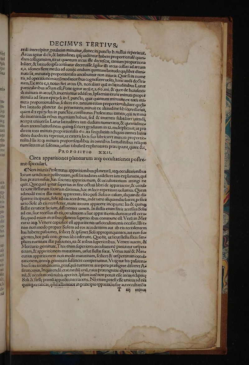 Quo Diti XÍoá Vile e Aqi ti TN Qr ] TW cami se dpt ulus DECIMVS TERTIV s, xealí intercipiturpaulatim minuitur, donec in 4Arcusigitur dicti latítudines ipfeuidentur habere proportionale quana dam colligantiam, ftaut quantum arcus ílle decrefcar, tantum proportíona bilíter,&amp; latitudo ipfa cenfeatur decreuiíle, Igitur illi arcus collati ad arcum 6a. idonea fient media ad conijcendum quantumlatitudo quelibet dímiz nuta fit, mínutatp proportíonalía uocabuntur non iniuria, Quz fiin nume rís ad operatíonemaccomodatioribus cognofcere uoles, hancaudí dociríe nam,Ex arc e,a. notus fíet arcus fh, nonaliter qua ín latítudínibwus Lunae particularibus actum eft.Pone ígitur arci €,3.60,mí, &amp; quot de huiufinoz dí minutís ín arcuf£h.inueniantur addifcas,| pfaením erunt mínuta propot tionalia ad fitum epicycli ín £, puncto, qua: quantum minuunt cx totís mís nutiís proportíonalibus, fcilicet 6o tantum etíam proportionabiliter quels bet latitudo planetae íbí peruüeniens;minuit ex altítudine fibí €orrelatíua, uam d^t epicyclus ín puncto e,conftitutus Ptolenizus tameri;qui non mó i inueniendis rebus ingenium habuit, fed. &amp; ínuentis fubtiliter utendi, accepit uniuerfas Lunae latitudínes iam dudum numeratas,&amp; cuemadmoz dum totam latítudínem quíng fcilicet eraduum in 12, multip dirent tota mínuta proportionalta 6o. ita fingulatim reliquas dines duodecies repetiuit,ut caeteris locís fua fabricaret minuta proportioz nalía. His ítzqy minutis proportíopalibus ín omnibus latítudinibus reliquo rui fituumutifolemus,ucluti tabularà ex planatores pracipiunt,quare &amp;c, PROPOSITIO xxil, Circa appatitiones planetarum atq: occultationes poflré- mo fpeculari, | q| Nori iníuría Ptelemzeus apparítionibus planetarii,atep occultationibus locum uendicauit poftremum, poft latítudines uídelícet íam explanatas, qui bus pratermifsis, hacc (cíentia apparítionum, &amp; occultationum attingí ne quit. Quicquid :gítur fuperius ín fine octsui libri de apparíticne,&amp; occule tazionc ftellarum fixarum díxímus,hoc in loco repetitum uolumus. Cjuem admodiü ením illae nunc apparentes fero poft Solis occafum,aliquando di2 [parere incipiunt,Sole ad eas accedente, inde uero alíquamdiu latent, polea uero Sole ab eís recedente, mane iterum apparere incipiunt; Ita &amp; quíng; ficilz erraticz faciunt, diffzrenter tamen, In (tellis enim fixis accefius Solis ad eas, fiue recelfus ab eis,occultationis fiue appat tionis duntaxat eft occaa fio,qued etíam in tribus planetis fuperio: ibus commune eft. Verü ín Mer curio atg; Venere copiofior eft apparíticnis uel occultationis occafio; llli cs ním non modo propter Solem ad eos accedentem aut ab eís recedentem has habent pafsiones, fcilicet &amp; ipfimet Soli appropinquantes;aut eum fus gientes,hoc pafsionís genus ibi inferunt; Quo fit, ut ficut flellis fixis fima plices eueníunt íll: paísiones, ita &amp; tribus fuperioribus, Veneri autem, &amp; Mercurio geminate, l'res ením fuperiores occultatione patiuntur uefpera tínam,&amp; apparítionem matutinam, uelut ftella: fixe, Venus auté &amp; Merz curius apparítíionem non modo matutinam; f cilicet &amp; uefpertinam occule tationem, iremq geminam fuftinere comperiuntur, Vt gitur hís pafsíonia bus fcítu íocundilsimis, priu(qua euenirent tempera przfigere difceret As [ironomus,Inquirendi erat media unü,cuíus praecogr títio tepera apparitio nü,&amp; occultationü nobís aperiret, Ipfum aute non potuit effe arcus ecliptice puncto b.nullüs reperíatur, quindi erraticas,qmfitella maior in principio apparitíois fue autoccultatioís