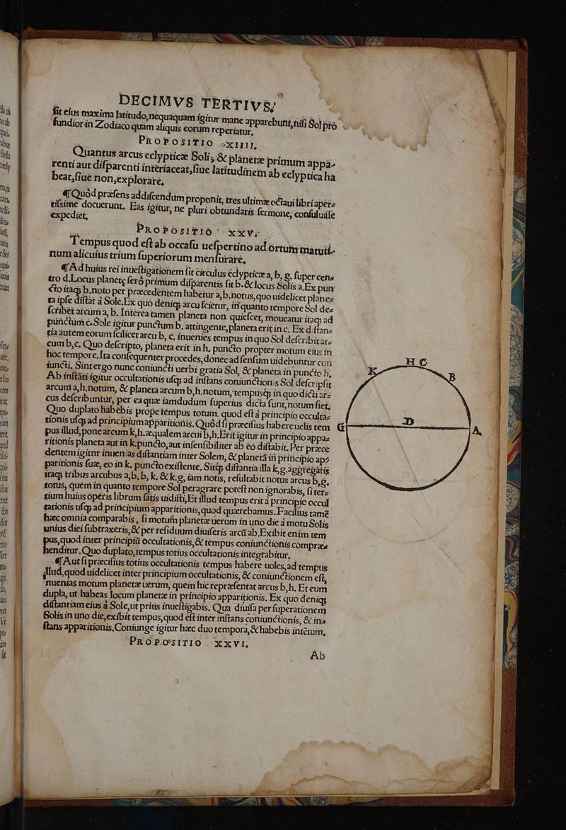 ; Math GMAT, ) DECIMVS TERTIV$; fit ME maxima latítudo,nequaquam igitur mane apparebuhit;nifi So] pto lorán Zodiaco quam aliquís eorum reperíatur, 4 PROPOSITIO oxi, ... Quantus arcus eclypticz Soli, &amp; planegz renti aut difparenti interíaceat, (iie latitudinem beat,(iüe non,explorare, primum appa ab eclyptica ha «Quod prafens ad difcendum proponit, tres ultims cclaui libriaperz tifsime docuerunt, Eas igitur, ne plurí obtundatis fermone, confuluife expediet, | y : PRoPOsITIÓ xxv; Tempus quod eft ab occafu uefpertítio ad ortum maruii.. num alicuíus trium fuperiorum menlutàre, 4 Ad huius reí inüefticationem fit circulus éci YPtice a, b, o. fuper cens tro d.Locus planete feró prímum difparentis fit b.&amp; locus Solis a Ex pun: Cio ítag5 b.noto per pracedentem habetur 3,b.notus,quo uídelícet plane tà Te diftat à Sole,Ex quó deníg arcu fcíetur, i quanto tempore Sol dez (cüibet arciim à, b, [Interea tamen planeta non quiefcet, moueatur ítacp ad puüctim c.Sole igitur punctum b.artingente,planeta erít in c, Ex d (ian- tía autem eorumfcilicet arcu b, c, inuenies tem pus inquo Sol defcribit ax. cum b,c, Quo defcripto, planeta erit in h, puncto propter motum eitis ín hoc tempore, [ta confequenter procedes, donec adfenfüm uídebuntur con functi, Sintergo nunc coniuncti uerbi gratía Sol, &amp; planeta ín puncto h, Ab ínftáti igitur occultationis ufa; ad inftans coniunctionis Sol defcripfit cus defcribuntur, per ea qua: famdudum fuperius dícia fi unt, notum fiet, Quo diplato liabébis prope témipus totum. quod eft à príucipio ccculta- tionís ufcy ad principium appátitionis, Quod ft pracifius habereuelis tem pus illud,ponearcumK,h.zequalem arcui b,h.Erit igítur ín principio appa- ritionis planeta aut ín k.puncto,aut ínfenfibiliter ab éo difiabit. Per praece dentemigitnr inuenias diflantíam ínter Solem, &amp; planetá i ptíncipio apz paritionis fuz, eo in k, punctoexiftente, Sítip diflantía illa kc S'ggtéptis ! stacj tribus arcubus a,b, b, k, &amp; k, 8, iam notis, refultabít notus arcus es totus, quém in quanto tempore Sol peragrare poteft non ignorabis, fi terz tium huius óperis librum fatis uidifti Et illud tempus erít à principíic occul tationis ufcy ad prínicipium apparitionis, quod quarebamus, Facilius tame hac omnía comparabis , fi motuf planetae uerum ín uno die à motu Solis uníus dieí fubtraxerís,&amp; per refiduum diuiferis arcit ab.Exibit enim tem pus, quod inter principii occultationís, &amp; tempus coniunctionis compras henditur. Quo duplato,tempus totíus occultationis integtabítur, - j 4| Autfi praccífius totius occultationis tempus habere uoles,ad tempus nuenias motum planetze uerum, quem híc reprafentat arcus b,h. Eteum dupla, ut habeas locum planeta ín príncipío apparitionís, Ex quo deníg diftantiam eíus à Sole,ut prius inueftigabís, Qua diuifa perfuperationem Solis in uno die;exibít tempus,quod eft inter inflans coníunctionis, &amp; ína » ftans apparitionis, Coniunge igitur hzec duo tempora, &amp; habebis intétum, PROPOSsITIO ^ Xxvi. Ab —II a iiie i s fL P394 x VES E K Ji TRE. EE:  /J] ,  d Qe. Sl N f Ww 25 T ERNNNIRPT ca UV unm rem -— ems. t) Red UE