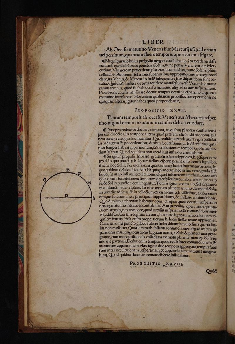E mm ————H RR ÓÓ€Ó E REB LIBER - Ab Occafu matutino Veneris fiue Mercurij ufcg ad ortum uefpertinum,quantum fluere temporis oporteat inueftigare, runt,níli quod ubí príus ponebss Solem,nunc ponas Venerem aut Merz cutíum, Vbi uero inpraecedenti planetz locum dabas, nunc Solem ipfum collocabís.Sicutením foleribus fuperioribus appropínquans,eos cogítoccí dere,íta Venus, & Mercuríus Sole infequentes,fuz dilparítíonis funt oce cafio, Quod & fimiliter deortu'accidere manifeftum eft, Verum híc nume ramus rempus, quod fluit ab occafu matutino uf; ad ortum uefpertinum, recedens autem meníurare docuít tempus occafui uefpertino;atas ortu smatutíno ínteríacens, Hocautem qualitatem proceffus fiue operationis ne quaquam alterat igitur habes quod proponebatur, : PRoPOSITIO x£Vit, Tantum tempotiís ab occafu Veneris aut Mercurij uefper tino ufq;ad ortum maturínum tran(ire debeat enodare, d Dux procedentes docuere tempora, ín quíbus planetas conflat feme per elle directos. In tempore autem quod pratens elíciendü proponit, pla neia uteri reccogracus inuenitur, Quare alia operandi uía res ipia poftulat tuor (emper habeatapparitionum, X occultationum tempora,quemadmoe dum Venus. Quod equídem non accidit,ut infra determínabítur, | : «(Sitigitur propofiti habend: gratá eíteulus eclypticaea,b, e fuper cens ero d.In quo punctus b, locum (telle uefperat primi difparentis fienificet à ueroloco Solís, Per uícefimaim quartam ítaq huius ínueníatur arcus a, b; quoquidemà Sole díttet ftella Et quía planetam hoc ín fitu retrogradá cffe liquet,fit ut ab íaftanti occultationis ufq) ad intlans coniunctionis eitis com Sole contra fucceísionem fíanorum defcripferit arcum b,c.ita ut planeta ip fc,& Sol in puncto c.coniuagantur, T'otum igítur arcum a,b.Sol & plinez ta coniunctim delcripfere. Et ídeo motum planeta ín uno díe motui Solis ín uno die adijcias, in collectum ex eís arcum a b.diftribue, exibit eim tempus futurum ínter principium apparitionis, & ínftans coníunctionís, ortuicg matutino ínteriacet conflabitur; Aur praeci eft;addifcas,Cui íam cogníto arcum c, h.contro fignorum fuccefsionem xz qualem flatuas, Erít enim prope uerum h. locus flelte mane apparentis, Cuíusiteruma puncto g.loco fcilicet Solis diftantíam uicefima quarta hüa íus notam efficiet, Quia autemab ínflantí coniunctionis ufq ad inftans ap parítionis matutíne totus arcus b,g.íam notus, à Sole & planeta una pera; gratur, cum more príftíno ín collectum ex motu planetze moti Icp Solís ín uno die partíarís,Exibit enim tempus,quod cadit inter coníunctionem,& matutinam apparitionem Hac ígitur duo tempora aggregara, tempus futü rum inter occultationem uefpertinam,& apparitionem matutina intcgraa bunt. Quod quidem hoc theoremate efficere inflítuimus, :— ur Dieuoet. PROPOSITIO , XXVIII, Quod für dli Nf