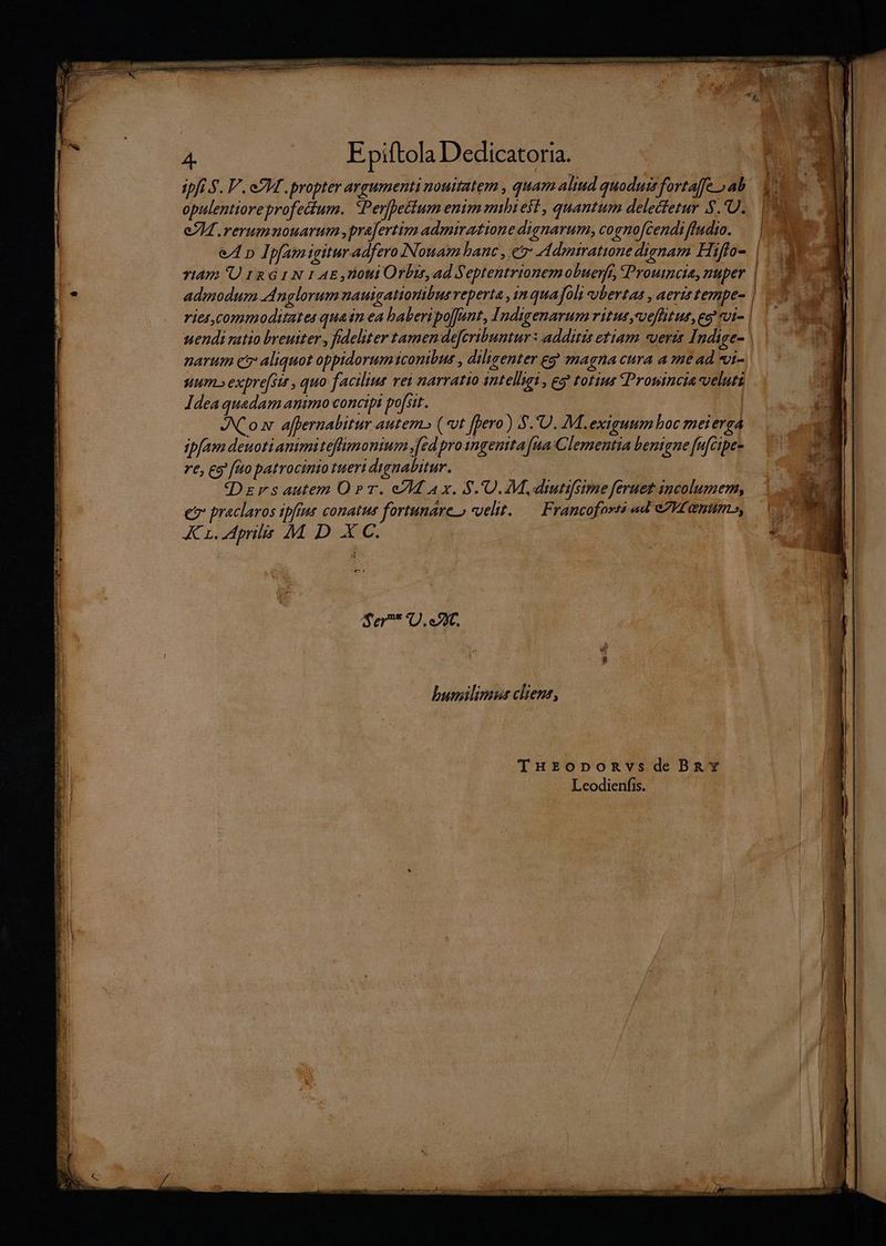 LPS DURITIAM UGEAMEBINUNBMNIT: UMOR AL qum NETUS ] de, 4. |»... Epiftola Dedicatoria. p ipfi S. V. eM . propter argumenti nouitatem , quam aliud quoduts fortaffe ab opulentioreprofectum.. Perfhettum enim mhi est , quantum deledfetur $.*U. e74 .rerumnouarum.prafertim admiratione dignarum, cognofcendi fludto. eA p Ipfam igitur adfero Nouam hanc , e eddmiratione dignam Hiffo-. | Yi4ns 'U rx G 1 N 1 AE roti Orbzr, ad Septentrionemobuenfe, Proutncia, nuper admodum dnglorum nauigationibue veperta , 1n quafoli ubertas , aeris ternpe- ries, conmoditates quatn ea baberipo[[nnt, Indigenarum vitut,veflitur,eg vi-| |. C uendi tio breuiter , fideliter tamen defcribuntur : additis etiam veris Indige- ||. 7 0 narum c aliquot oppidorum sconibus , dilicenter eg magna cura a mead*«i- -— sum.» expre[sit , quo facilius vei narratio intelligi , eo? totius Prowincia veluti. Idea quadam animo concipi po[sit. A Y | du Cox afpernabitur autem» (vt [pero ) S.'U. M. exiguum boc meierga ipfam deuoti animi teflmonium [ed pro sngenita fua Clementia benigne fufcipes re, g fto patrocinio tuert dignabitur. det i : qDzrs autem OT. eI Ax. S. U.M, drtifsime feruez incolumem, | e praclaros ipfius conatus fortunareo velit. — Francofores ad eI ammo, — Kr. dprils M D XC. | po t : $á t - ! D Ser* D. 2X. bumilimus cliens, THrzopomnvsdeBzav Leodienfis. —üó— o giten mid Lo
