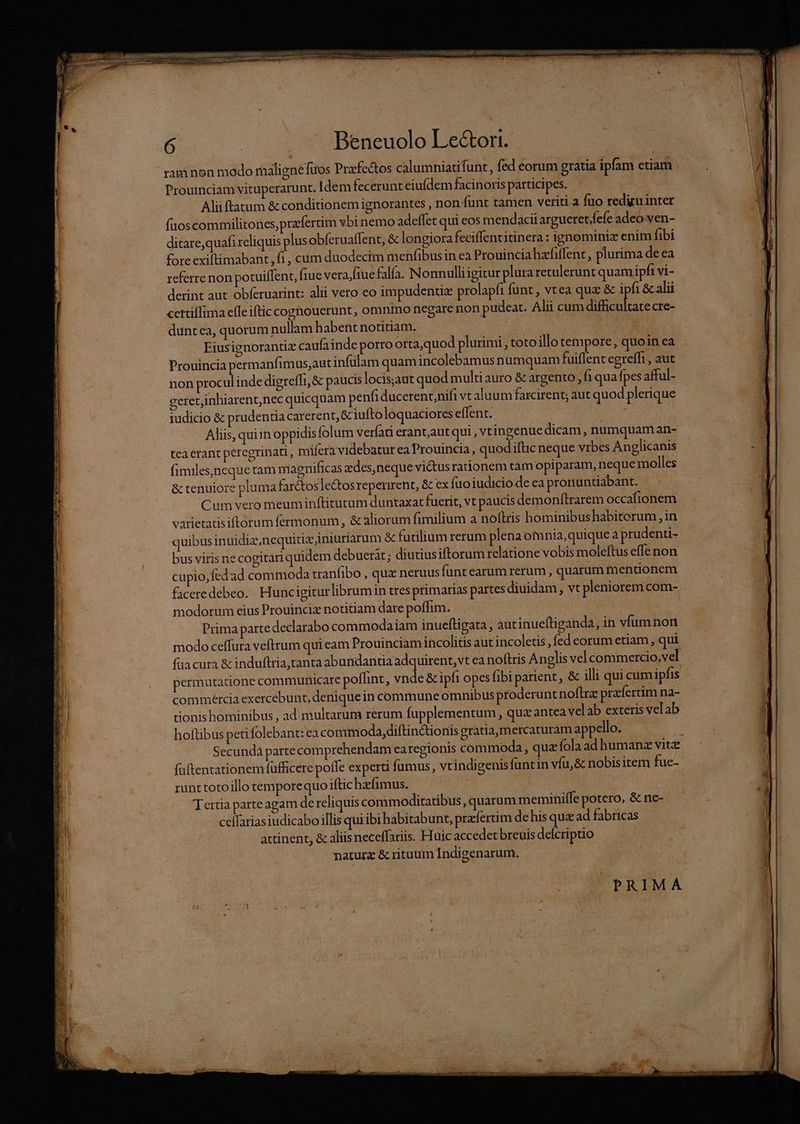 Est — 0 ER T L.] Ld EE pa Exi Lt ne ha dn — — [t 6 .. — ^ Beneuolo Le&amp;ori. ram non modo malignefios Prafectos calumniatifunt, fed eorum gratia ipfam etiam Prouinciam vituperarunt. Idemfecerunt eiufdem facinoris participes. Alii ftatum &amp; conditionem ignorantes , non funt tamen veriti a fuo redu inter fuoscommilitones,prafertim vbi nemo adeffet qui eos mendacii argueret.fefe adeo ven- ditare,quafi reliquis plus obferuaffent, &amp; longiora feciffentitinera : ignominiz enim fibi fore exiftimabant, fi , cum duodecim menfibusin ea Prouinciahafiflent, plurima de ea referre non potuiffent, fiue verajfiuefalía. Nonnulliigitur plura retulerunt quamipfi vi- derint aut obferuarint: alii vero eo impudentize prolapfi funt, vtea quz &amp; ipfi &amp; alii cettilfima efle ifticcoghouerunt , omnino negare non pudeat. Ali cum difcultace cre- duntea, quorum nullam habent notitiam. QUT Eiusignorantiz caufainde porro orta,quod plurimi , toto illo tempore, quoin ea Prouincia permanfimus,aut infülam quam incolebamus numquam fuiflent egreffi , aut non proculinde digreffi, &amp; paucis locisjaut quod multi auro &amp; argento , f1 qua fpes afful- geretjinhiarent,nec quicquam penfiducerent,nifi vt aluum farcirent; aut quod plerique iudicio &amp; prudentia carerent, &amp; iuftolóquaciores effent. PAM rd - E . Aliis, quiin oppidisfolum verfat erantautqui , vtingenue dicam, numquam an- tea erant peregrinati, mifera videbatur ea Prouincia , quodiftic neque vrbes Anglicanis fimiles,neque tam niagnificas edes, neque victusrationem tam opiparam, neque molles &amp; tenuiore pluma far&amp;tosle&amp;tosreperirent, &amp; ex fuoiudiciodeeapronuntiabant. —— Cum vero meuminftitutum duntaxat fuerit, vt paucis demonftrarem occafionem. varietatisiftorum fermonum , &amp; aliorum fimilium a noftris hominibushabiterum , in quibus inuidiz,nequitiz iniüriarum &amp; futilium rerum plenaom nia,quique a prudenti- bus viris ne cogitari quidem debuerit; diutiusiftorum relatione vobis moleftus effe non cupio, fedad commoda tranfibo , quz neruusfünt earum rerum , quarum mentionem faceredebeo.. Huncigiturlibrumin tres primarias partes diuidam, vt pleniorem com- modorum eius Prouinciz notitiam dare poffim. Bl | Prima parte declarabo commodaiam inueltigata , aüt inueftiganda, in vfum non modo ceffura veftrum qui eam Prouinciam incolitis aut incoletis , fed eorum etiam , qui fua cura &amp; induftria,tanta abundantia adquirent, vt ea noftris Anglis vel commercio,vel permutatione communicare poffint, vnde &amp; ipfi opes fibi parent, &amp; illi qui cumipfis commércia exercebunt, deniquein commune omnibus proderunt noftre praíertim na- tionis hominibus , ad multarum rerum fupplementum , quz antea velab exteris velab hoftibus peti folebant: ea commoda diftinctionis gratia mercaturam appello. MR Secunda partecom prehendam ea regionis commoda, quz fola ad humanz vite füftentationem füfficere poffe experti fumus, vtindigenisfuntin víu,&amp; nobisitem fue- runttotoillo temporequo iftic hzfimus.. : ( Tertia parteagam de reliquis commoditatibus quarum meminiffe potero, &amp; ne- ceffarias iudicabo illis qui ibi habitabunt, pracfertim dehis qua ad fabricas attinent, &amp; aliis neceffariis. Huic accedet breuis defcriptio naturz &amp; rituum Indigenarum. |