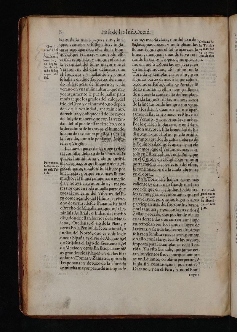 lexos de la mar , lagos , rios ,bof- Que os JIES yentolos otoflegados. Ingla- grados del terra mas apartada clta. de la Equi- Samos nocialque Francia, y contódo eflo humido, Cs mastemplada, y ningun efeto de no depen la yezipdad.del fol es mayor que.el 2 EN delos Verano, ni del cftar defiiado, que rayos del e] Inuierno : y hallandofe , como de fe hallan en diuerías partes delmun- do. diferencias de Inuierno , y de verano en vna miíma altura, que ma- yor argumento [e puede hallar para motftrar quelos grados del calor, del frio,del leco,y delhumedo,no depen den de la vezindad, apartamiento, derechura,y obliquedad de losrayos del fol, de maneraque con la vezin- dad delfol puede eftar el frelco,y con la derechura de lus rayos, el humedo, fin que dexe de auer pugftos tales en la Torrida, como lo penfaron Arifto- teles y Virgilio. ra [ER La mayor parte de l4s quguas tier= ras confifte debaxo dela “Porrida; la quales humidilsima y abundantifsi- Porquecau ra de agua, porque llieue y nieua,cf: És entaror pecialmenes, quádo ellol lá hiere por rida. inca reéta, porque entonces llucue mucho, y la lluna comienga a medio dia,y no ay tierra adonde aya mayo- res rios queentoda aquella parte que tocaal gouierno del Viforrey del Pi- ru,comencando del Hiímo., o eftre- cho derierra,deíde Panama hafta el eltrecho de Magallanes,que es la Pe- ninfula Auftrial, o Indias del medio diajadonde eftan los rios de la Mada- otros.Enla Peninfula Serentrional, o Indias del Norté; que es'todolo de “nueua Efpaña,ay el rio de Aluarado,el «de Grijalua,el lago dé Guatemala yel «de Mexico, y otros.En Etiopia tambié ay grandes rios y lagos, y er-las ilas «defanto Tomas, y Zatatra; qué esla 2y mucha mayor parte de mar.que de tierra, y es cola clara, que debaxo de- 2d rando hazialos Tropicos,porque cos tas mo ennueftra Zonalas aguas crecen enlos Equinocios, afsi mifmo.en la Torrida ay templanca de calor, y en algunas partes es mas fria que calien- te,como enPafto,Collao,y Porofijadó delas montañas eftan fiempre llenas de nicue:y la cáuta defta deftemplan- caes, la largueza de las noches, cerca delalincaadonde iempre fon yguas les alos dias: y quanto mas nos apar» ? tamos della, tanto maserecé los dias de del Verano, y. fe acortanlas noches. Por lo qualen Inglaterra, y en Irlan- daon mayores. Eta breucdad delos dias,cauía que clfolno pueda produ- zirtantas grados de calor debaxo de la Equinocial,cómo le aparta:y 61 cfe to vemos, que el Verano esmas caly- rofo en Eltremadutay enla Pulla,que en el Quito, yen el Collao,porqueirn porta mucho 2 la petfecion del efero, la continuacion de la cauía cAciente en el obrar. | + Enla Torridafe hallan partes mas calientes, y otras mas frias, lo qual pro cede de que en las Indias Ogidenpta- De donde lesay muy grandes montañas quercf A frian clayre, porquelos lugares altos da diuerá- participan mas del frio que losbaxos, dad de tem por las nuues, ypor loslagos y rios ** dellas procedé, que por fer.de nienes frias derreridas que corren gónimpe la tierra: y fiendolas fierras altifsimas fe hazenfombra vnas a otras, y juntan do efto conla largueza de las noches, rida. Y aeltofe añade, quejamascel Lanlos vientosftios, porque fiempre ay vn Leiante, o Solano perperira, q fopla fin contradicion por. todo el sa Oceano, y enel Piru, y en-el Braíil reyna