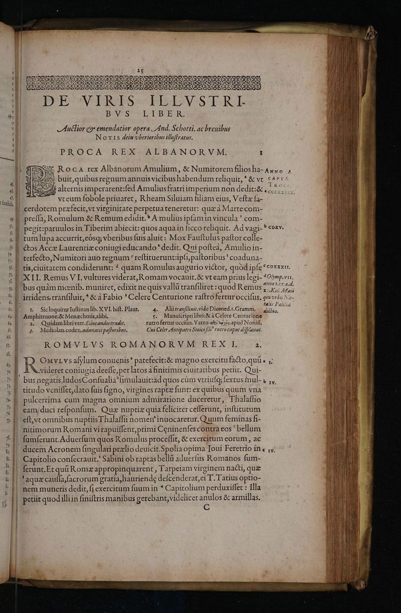 [ydg Deum NIRUUBURNRNUNNNE Eo€wN IRIS BBISVoOS TRI B. V'S LTBER3 Auclior cg* emendatior opera. And. Schotti. ac breuibus No rzs deis vberioribus luflratus. PROCA R'EXV/ALBANORVYVM; I Jr Roca rex Albànorum Amulium, & Numitoremfiliosha- Aus , IExees. buit, quibus regnum annuis vicibus habendum reliquit, *& vt cAPr/ CEA 2 (04^ E - aA Ca vceum fobole priuaret, Rheam Siluiam filiam eius, Vefta fa- preffa, Romulum & Remum edidit. * A muliusipfamin vincula ' com- pegit:paraulos in Tiberim abiecit: quos aqua in ficco reliquit. Ad vagi- P cpxv, tum lupa accurrit,eósq; vberibus fuis aluit: Mox Fauftulus paftor colle- &os Áccz Laurentiz coniugi educando* dedit. Qui poftea, Amulioin- tis,ciuitatem condiderunt: * quam Romulusaugurio victor, quód ipfe * ePxxxr. 4401.6 a.d. irridens tranfiluit,* & 3 Fabio * Celere Centurione raftro fertur occifus. 22 vr5:2- i; . ; E nunc ; tts Pali r SicloquiturIuftinuslib. X VI. hift. Plaut. 4. Aliürranfiiir.vide Diomed.r.Gramm. diss A Amphitruone,& Menzchris,alibi. f. Manulcriptilibri:S& à Celere Centurione 2. Quidamlibrivett.£zwcandos tradit. rutrofertur occifus. Vatro e$ 3pysc.apud Nonii, $ Mediolan.codex, adwzatzs pafforibus. Cui Celer Antipatri Stojerfil utro caput di[bianat. ROMVLVS ROMANORVM REX L a. Res vs alylum conuenis* patefecit:& magno exercitu fa&to,quü « y; videret coniugia deeffe,per latos a finitimis ciuitatibus pedit. Qui- gatis.ladosConfualia^fimulauit:ad quos cüm vtriufey fextus imul- V 1, titudo veniffet, dato fuis figno, virgines raptz funt: ex quibus quum vna pulcerrima cum magna omnium admiratione duceretur, Thalaffio eam, duci refponfum. Quz nuptiz quia feliciter cefferunt, inftitutum eft,vtomnibus nuptiisThalaffii nomen' inuocaretur. Q uum feminas fi- nitimorum Romani vi rapuiffent,primi Ceninenfes contra eos ' bellum fumferunt.Aduerfum quos Romulus proceffit, & exercitum eorum , ac Capitolio confecrauit.' Sabini ob raptas bellü aduerfus Romanos fum- ferunt. Et quü Rom appropinquarent , Tarpeiam virginem nacti, quz ' aquz caufla facrorum gratia, hauriende defcenderat,ei T. Tatius optio- nem muneris dedit, fi exercitum fuum in * Capitolium perduxiffet : Illa | | ! petiit quod illiin finiftris manibus gerebant,videlicet anulos & armillas. C Yd. mr 2 apres ci A e -