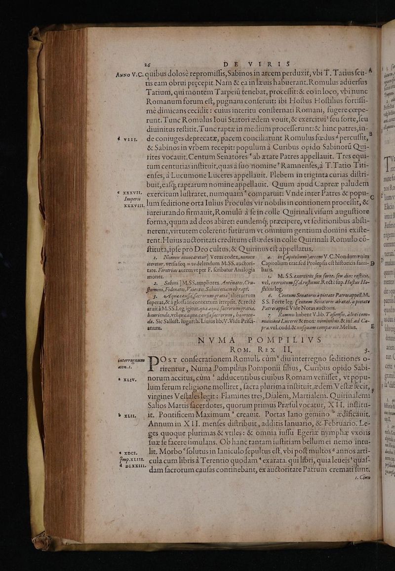 Awxo VC. quibus dolose repromilfis, Sabinos in arcem perd auxit; vbi T. Tadiusfci- ^ MM tis cam obrui precepit. Nam &amp; eain luis habuerant. Romulus aduerfus i Tatium, qui montem Tarpeiü tenebat, proceífit:&amp; eoinloco,vbinunc — $ js Romanum forum elt, pugnam confíeruit: ibi Hoftus Hoftilius fortiffi- a mé dimicans cecidit: cuius interitu confternati Romani, fugerecape- — d p runt, Tunc RomulusIoui Statori zdem vouit,&amp; exercitui feuforte,feu — | jp diuinitus reftitit, Tuncraptzin medium procefferunt:&amp; hinc patres,iu- E] l fg i » MEG B 4 vii. | deconiuges deprecatz, pacem conciliarunt Romulus facdus 4 percuffit, [| &amp; Sabinosin vrbem recepit: populüma Curibus opido Sabinorü Qui- rites vocauit. Centum Senatores *ab atate Patres appellauit. Tres equi-  um centutiasinftituit,quasà fuo nomine Ramnenfes,à T. Tatio Tit- — à 1 enfes, à Lucumone Luceres appellauit. Plebem in triginta curias diftri- $/ pn buit,eafq; raptatum nomine appellauit. Quum apud Caprez paludem xa ce ove j E MN. exercitum luftratet, numquam comparuit: Vndeinter Patres &amp; popti-g quM gaperit xo L : ND : - E mnmmv xxxvi, lum feditione orta Iulius Proculus vir nobilisin contionem proceíhit, &amp; 3 OU. (wis ELE. V MO. Flicio. iureiurando firmauit,Romuülü à fein colle Quirinali vifum auguftiore um ; : ivy MC intcr forma,quum ad deos abiret: eundem; prxcipere, vt feditionibus abíti- idi ; ^ ! 3 AS . UtLU nerent,virtutem colerent: futürüm vt omnium gentium domini exifte- m S » . : 4 2 x AI S : - HEC rent; Huiusau&amp;toritati creditum eft:xdes in colle Quirinali Romulo có- um m VEL E PONE Caüttent fticutàjipfe pro Deo cultas;&amp; Quirinus eft appellatus, , L.o— Nomen inuocaretur| N ctus codex, goszen 4 dn(. apitolium arcem V.C.Nondam*tnim Din, P iteretur. vertu feq.o vi delendum M.SS. auctori- Capitolium erac.fed Prolepfis cft hiftoricis fami- B |] mulAi à tate. Feremrius autem vt per F. Ífcribatur Analogia liatis. i| Jl monet. e — M.SS.exercitis fem fortes feu diu: veftitit..— 1 qu 2. Salimi.]M.SS.ampliores. Aaténater,Cru- | vel, exerestum fof d.reflituit.R ecté fup.£Tofhus He- frnento: flumini, Fidenatas,V eientesSabeni etiam ob vapt. fiiusleg. lit: edquacan|ja facrorum gratta] alterutrum 6. Centum Senatores a ptetate Patvesappell.M. — 4 D. füperat,&amp; àgloifàin contextum irrepfit, &amp;recté — SS. Forte leg. (entum Senatores ab atat. a pietate i puis) aruità M.SS.Leg igiturgza aque facrorumaratu, — Patrerappel.Vide Notas auctoris. À ouodn ba 162 cla : 2s 22]; jp? ^v 072472 15 PES Di Ts hal V lib T, J M : Át q o aurienda,v laua aquascanJa [acrorm , baurten z. Ramns habent V.lib.7 afien[as, alrei com AME da. Sic Salluft. lugurch. Liuiuslib.V .VidePrifci-:— masióne Luceret &amp; mox: nominibus.8inf.ad Ca-.— 9, QU enum. pra.vul.codd.&amp; azfonam comparet. Melius. E M (doti | | ECOUUM AUAM ON P LI | dum ROM. REX 3.94 m interregnum Os r. confecrationem Romuli, cüm' diuinterregno feditionés o- .]. url ps rirentur, Numa Pompilius Pomponii filius, Curibus opido Sabi- 4 «xuv. horumaccitus, cüm * adducentibus ciuibus Romam veniffet , vt popu- i pratul ^ aal T M c E 5 z i Eat. NENWEAL lum ferum religione molliret , facra pluri ma inftituit,edem Veftz fecit, . Ji di virgines VefLaleslecit: Flamines tres,Dialem, Martialem. Quirinalem:. O EO oO . . TU , N hl Salios Martsfacerdotes, quorum primus Prafulvocarur, X 1I. inftitu- liloriza »xurn t. Pontificem Maximum * creauit. Portas Iano gemino ? cedificáuit. kien das DRM C eA 2741 frt e al Annumin X LI. menfes diftribuit , additis Ianuario, &amp; Februario. Le-. B / ges quoque plurimas &amp; vtiles: &amp; omnia iuffu Egerix nympha vxoris ||d «à fux fe facere ámulans. Ob hanc tantam iuftitiam bellum ei nemo intu-. | E . ; - ; . MAU «x»c. — lit. Morbo folutusin Ianiculo fepultus eft, vbi poft multos? annosarti- d 4i; , 1 : RASUN : SS dn 1 : - IMP Vg. cula cum librisà Terentio quodam *exarata. qui libri, quialeueis'quaf- | d D - E : Ad 3 i1 : LB | dam facrorum caufas continebant, ex auctoritate Patrum crematifunt, 8 i, L] n Cj ——————