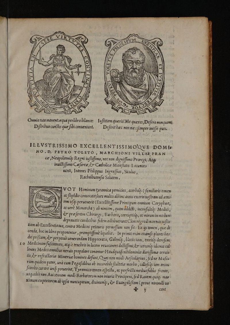 Omnia tuta manent:æqua perlibro bilance: Tuflitiam quaeris? Me quevas,Defero nunquam Diflribuo cuntfis que fibi conueniunt, — Deférithac nonme: femper ineffe puta. ILLVSTRISSIMO EXCELLENTISSIMO'QVE DOMI»: NO.D. PETRO TOLETO , MARCHIONI VILLAR FRAN | ce, Neapolitmniq; Regni iufliffimo, nec non digniffimo Proregi; Atdi inuitti [fimo Cefarea 97 Catbolice Maieflatis X ocumtez uenti, Ioannes Philippus Ingraffias , Siculus , Rachalbutenfis Salutem, ] VOT Hominum tyrannica pernicies , acerba; C familiaris timen J| «c fliptdio conuocata)lues multis abhinc annis exorta nofiram ad emiz fem ufq; peruenerit (Excelletiffime Principum omnium Coryplae, | acueré Monarcha y ob nimiam, quam addicti , incon ulaq; Medici; zi € pre fertim Cbirurgi , Barbaris, corruptisd», ac mirum in modum: deprauatis caudicibus fidem adbibuerunt: Cim regredi mortuis iufliz tiam ab Excellentia tua, contra Medicos petitis permiffum non fit: Ex is tamen , que di cenda, boc in libro Proponentur , promptiffime liguebit. In primis enim etiamfi plures hoz die prifcam, l> perpemuo uenerandam Hippocratis, Galenig; , blattisiam, incisa; derofami 1o Medicinam fufċitantes, atq; € tenebris in lucem veuocantes docti[fimi, t utrumqi idioma cal: lentes Medici omnibus neruis propalare conantur: Haudquag, nibilomins duri fima ceruiz cis ùr refractarie Mineruæ bomines defunt, Quos non mod? Aefeulapius , fed ne M ufas rum quidem pater, unà cum Pegafidibus ab incurabil flultitiee morbo , cakofcqs iam animi férrbo curare unj; potuerint, 'T yrannico tumen afpettu , ac perfritta medius fidius fronte; usqiadeb nen Auicennam mod) Barbarorum non iniuria Principem, fed Razem quoq; mas ximum expertorcm ab ipfis nuncupatum, diuinumqi , &amp;> Euangeliflam ( prout nonnulli uo Tod cant