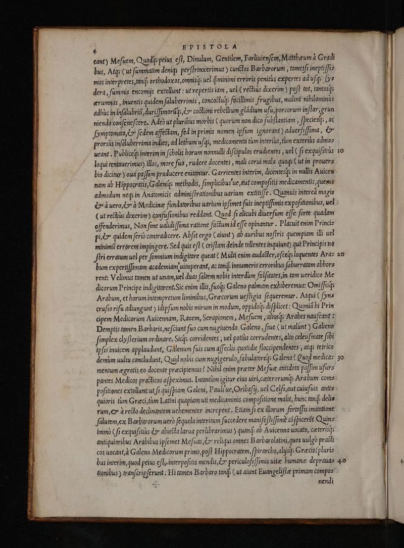 P eant ) Mefuem, Quodq peius efl, Dinulum, Gentilem, Forliuienfem, Mattheum à Gradi bus, Atqi Cut fummatim denidi perflrinxerimus ) cuntlos Barbarorum , tametfi ineptiffiz mos inter pretes tandi orthodoxos,omnisq; uel minimi erroris penitus expertes adufg; (ys dera , fummis encomijs extollunt : ut repertis iam , uel ( veGius dixerim ) pofl tot, tantasq; erumnás , inuentis quidem faluberrimis , conco&amp;tud; facillimis frugibus, malint nibilominus adhùc in infalubriii duri [fimorüq; e 7 coctioni rebellium gládium ufu, porcorum inflar, grun niendo confene[cere. Adeb ut pluribus morbis ( quorum non dico fabflantiam , fpeciesq , 4 foymptomata t7 fedem affettam, fd in primis nomen ipfum ignorant) aduerfiffuma , €» prorsus infaluberrima indies, ad lethum u/i, medicamenta tum interius, tm exterius admoz ueant . Publiceg; interimin féholis horum nonnulli difcipulos erudientes , uel( fi exquifitius loqui tentauerimus) illos, more fuo , rudere docentes , mali corui mala quoq; C ut in prouerz bio dicitur ) ouá paffim producere enitantur. Garrientes interim, dicentesq; in nullis Auicen nam ab Hippocratis, G alenig; metbodis, fimplicibus'ue aut compofitis medicamentis, quemz admodum neq; in Anatomicis admini (lrationibus uarium extitiffe . Quanuis interea magis er a uero,l r à Medicine fündatoribus udrium ipfimet fuis ineptiffimis expofitionibus, uel Cut reGlius dixerim) confuftonibus reddant. Quod f alicubi diuerfum effe forte quadam offenderimus, Non fme ualidi fima ratione fattum id effe opinantur . Placuit enim Princi pils” quidem ferio contradicere. Abfit ergo ( aiunt) ab auribus noftris quempiam illi uel minimit erróreri impingere. Sed quis eft ( cri flam deinde tollentes inquiunt) qui Principis na flri erratum uel per omnium indigifare queat Multi enim audater,ofceqi loquentes Araz bum expertiffimam academiam uituperant, ac fand innumeris erroribus- faburratam abborz vent: V elimus tamen ut unam,uel duas faltem nobis interdum falfitates;in tam ueridico Me dicorum Principe indigitarent.Sic enim illis fuoq; Galeno palmam exbiberemus: Omi ffisq; Arabum, et horumintempretum liminibus, Grecorum uefligia fèqueremur. Atqui ( [yns crufio rifu adiungunt ) idipfum nobis mirum in modum, oppido; difplicet : Quuonia bi Prin cipem Medicorum Auicennam, Razem, Serapionem , Mefuem , aliosq; Arabes naufeant : Demptís tamen Barbaris nefciunt fuo cum nugiuendo Galeno , fiue (ut malunt ) G alieno fimplex clyflerium ordinare, Sicqs corridentes , uel potius corrudentes, alto celeufmate fibi ipfis inuicem applaudunt, Galenum fuis cum affeclis quotidie floccipendentes , atq; tetrico demüm uultu concludunt, Quid nobis cum nugigerulo,fabulatoreq; Galeno? Quod medica: mentum ægrotis eo docente præcipiemus:? Nibil enim preter Mefue antidota paffim ufurz antes Medicos pratticos a(peximus. [ntantum igitur eius uiri,ceetevovumd; Arabum comz: pofitienes extollunt:ut fi quifpiam Galeni, Pauli'ue,Ovibaf5, uel Celfi;aut cuiufuis antiz quioris tum Graci,tum Latini quapiam uti medicaminis compofitione malit, bunc tanq; delis yum,ez a recto declinantem uehementer: increpent . Etiam fa ex illorum fertv[fis imitatione falutem,ex Barbarorum uero fequela interitum fuccedere manife jf fimè cofpiceret Quinz imm) ( fi exquifitius 47 abietta larua perlibvarimus ) quand ab Auicenna uocato, ceterisq; antiquioribus Arabibus ipfemet Mefuas, reliqui omnes Barbarolatini, quos uulgo practi cos uocant à Galeno Medicorum primo,pofl Hippocratem, pirarcbo,alijsq Græcis(pluriz bus interim,quod peius eflsinterpofitis mendis, dz pericúlofi [imis uite humane deprauas 40 tionibus ) tranftripferunt ; Hi tamen Barbaro tanĝ; ( ut aiunt Euangelifle primam compoz 54 nendi Lx