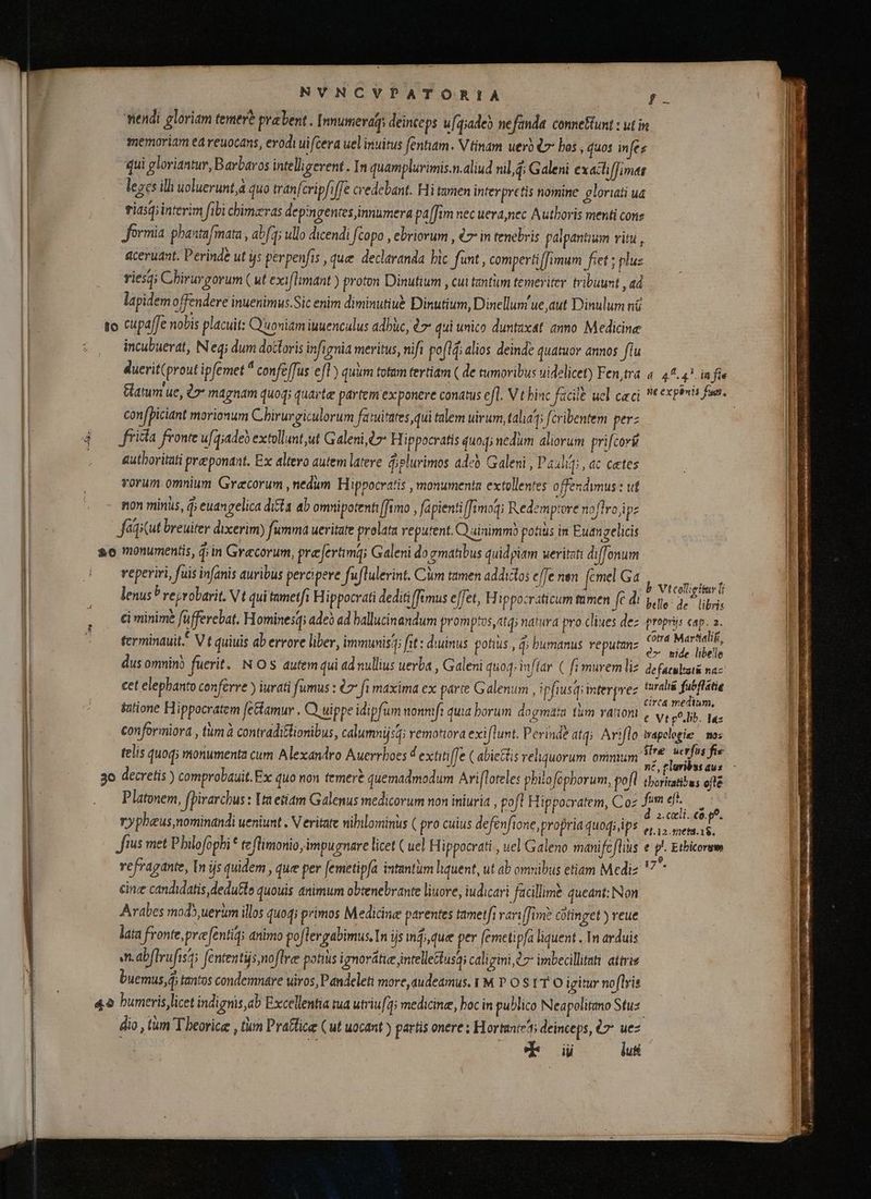NVNCVPATORIA ; endi gloriam temer? pravent . | nnumeraqs deinceps u[q;ade) nefanda conneftunt : ut in memoriam ea veuocans, erodi ui cera uel inuitus fentiam. V tinam uerb t~ bos , quos infes qui gloriantur, Barbaros intelligerent. In quampluvimis.n.aliud nil,q; Galeni exacliffimas leges ili uoluerunt à quo tranfcripfiffe credebant. Hi tamen interpretis nomine gloriati ua tiasg; interim fibi chimzras depingenees innumera pa [im nec uera,nec Authoris menti cone formia phantafmata , abfq; ullo dicendi [copo , ebriorum , €7- in tenebris palpantium vitu , aceruant. Perinde ut ys perpenfis , quee declaranda hic funt , compertiffimum fiet; plus riesqi Chirurgorum (ut exiflimant ) proton Dinufium , cui tantum temeriter tribuunt , ad lapidem offendere inuenimus.Sic enim diminutiué Dinutium, Dinellum ue aut Dinulum ni to cupaffe nobis placuit: Q'uoniam iuuenculus adhùc, 07 qui unico duntaxat anno Medicine incubuevat, Neq; dum doctoris infignia meritus, nifi poflĝ; alios deinde quatuor annos flu duerit(prout ipfemet ° confeffus efl) quum totam tertiam ( de tumoribus uidelicet) Fen,tra «44.47. in fie Gatum ue, à» magnam quoq; quarte partem ex ponere conatus efl. V t binc facile ucl caci * expenis fuat. | confpiciant morionum Chirurgiculorum fatuirates qui talem uirum, talag; fcribentem perz frita fronte ufg;adeò extollunt,ut Galeni t2: H ippocratis quoq; nedum aliorum prifcorü autboritati preeponant. Ex altero autem latere plurimos aded Galeni , Paulig; , ac cetes vorum omnium Grecorum , nedum Hippocratis , monumenta extollentes offendimus : ut non minus, ĝ; euangelica dita ab omnipotenti [tmo , fapientiffimog; Redemptore noflro jipz faqicut breuiter dixerim) fumma ueritate prolata reputent. Qainimmò potius in Euangelicis ao monumentis, d;in Grecorum, præferamg; Galeni do gmatibus quidpiam weritat diffonum reperiri, fuis infanis auribus percipere fuflulerint. Cum tamen addictos cffe nen femel Ga D os lenus’ reyrobarit. Vt qui tametfi Hippocrati dediti fimus effet, Hippocraticum mmen fc di pello- AL bis ci minime füfferebat. Hominesqs ade? ad ballucinandum promptos atq; natura pro clines dez propris aie ferminauit. V t quiuis ab errore liber, immunis fit: diuinus potius , i bumanus reputanz seu. dus omnino fuerit. NOS autem qui ad nullius uerba , Galeni quoq; inflar ( fi murem liz defacuata naz cet elephanto conferre ) iurati fumus : 7 fi maxima ex parte Galenum , ipfiusqiinterpvez im rici tutione Hippocratem [ettamur . Q uippe idipfum nonnifi quia borum dogmata tum ranoni , y, p^.lib. Taz conformiora , tum à contraditlionibus, calumnijsq: remotora exiflunt. Perinde atq; Ariflo wapclogie | mos telis quoq; monumenta cum Alexandro Auerrboes 4 extitif[e (abietis reliquorum omnium e m | 3o decretis ) comprobauit. Ex quo non temere quemadmodum Ari[loteles philo fophorum, pofl tbortatbas eftt Platonem, fpirarchus : [metiam Galenus medicorum non iniuria , pofl H ippocratem, Coz fum ds E rypheus nominandi ueniunt . Veritate nihilominus ( pro cuius defenfione, propria quoq; ips Pe à fius met Philofophi * te flimonio impugnare licet ( uel Hippocrati , uel Galeno manifcflius e p^ Ethicorum vefragante, In js quidem, que per [emetipfa intantum liquent, ut ab omnibus etiam Mediz  * cing candidatis, dedutlo quouis animum obtenebrante liuore, iudicari facillime queant: Non Arabes mod) uerum illos quod; primos Medicine parentes tametfi vari[fim? cütinget ) veue lata fronte, præfentiqs animo poflergabimus, In ijs nfi, que per femetipfa liquent . 1n arduis Mn abflvufist; fententüs noflre potius ignorátie intellettusai caligini à 7 imbecillati atiriz buemus,d; tantos condemnare uiros, Pandeleti more, audetmus. 1M P O S1 T O igitur noflris &amp;o bumeris licet indignis,ab Excellentia tua utriu[q; medicine, boc in publico Neapolitano Stu. dio , tum T beorice , tum Praflice (ut uocant) partis onere ; Hortunte'ti deinceps, 7^ uez d iji luti