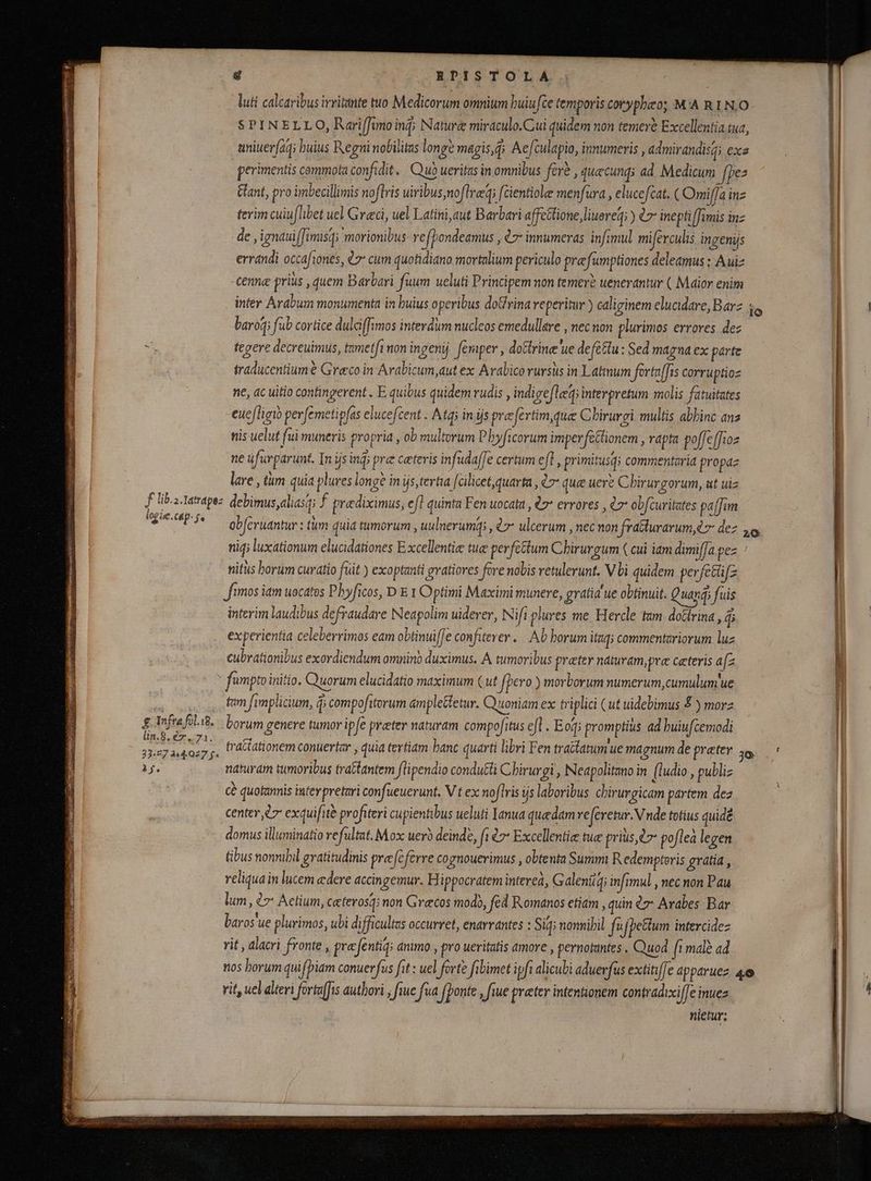 E eS yA AREE E c f lib. 2. Tatrapez logáe.cap- s. £ Infra fol.i8. Una ee ox. 33:07 444.027 f. à f. é EPISTOLA luti calcaribus irritante tuo Medicorum omnium huiu fte temporis coryphao; MA R 1N.O perimentis commota confidit. Quò ueritas in omnibus féré , quecunqs ad Medicum fpes Gant, pro imbecillimis noftris uiribus noflreq; [cientiole menfura , elucefcat. ( Oni[/a inz terim cuiu[libet uel Graci, uel Latini, aut Barbari affcttione, lueret; ) èr inepti famis inz de ,ignauiffimisqi morionibus ve(Pondeamus , 7 innumeras infimul miferculis ingenijs pi errandi occafiones, 77 cum quotidiano mortalium periculo pra fumptiones deleamus ; Auiz cenne prius , quem Barbari fuum ueluti Principem non temerè uenerantur ( Maior enim inter Arabum monumenta in buius operibus dodrina reperitur ) caliginem elucidare, Barz fo baro fub cortice dulciffimos interdum nucleos emedullare , nec non plurimos errores dez tegere decreuimus, tametfi non ingenij femper, doctrine ue defèttu : Sed magna ex parte traducentiumè Grecoin Arabicum, aut ex Arabico rursus in Latinum fortaffis corruptioz ne, ac uitio contingerent . E quibus quidem rudis , indigefleqi interpretum molis fatuitates euefligi perfemetipfas elucefcent : Atq in ijs praefertim, que Chirurgi. multis abhinc an3 nis uelut fui muneris propria , ob multorum Pbyficorum imperfectionem , rapta poffeffioz ne üfurparunt. In ijs inĝ; pre ceteris infudaffe certum efl, primitusq; commentarid propaz lare , tum quia plures longè inįs,tertia [ cilicet,quarta , l7 que uere Chirurgorum, ut uiz debimus,aliasq; f praediximus, eft quinta Fen uocata , € errores , l7 obfturitates paffim obferuantur : tum quia tumorum , uulnerumqi , 7 ulcerum , nec non fratturarum, r dez 4 niq; luxationum elucidationes Excellentie tue perfectum Chirurgum ( cui iam dimif[a.pez nitus horum curatio füit ) exoptanti gvatiores fore nolis retulerunt, Vbi quidem perfctüfz fimos iam uocatos Phyficos, D E 1 Optimi Maximi munere, gvatid ue obtinuit. Quang; fuis interim laudibus defraudare Neapolim uiderer, Nifi plures me Hercle tam doctrina, $i experientia celeberrimos eam obtinuiffe confiterer. Ab borum itaq; commentariorum luz cubrationibus exordiendum omnino duximus. A tumoribus preter naturam, præ ceteris afz tam fimplicium, d compofitorum amplettetur. Quoniam ex triplici (ut uidebimus £ ) morz borum genere tumor ipfe praeter naturam compofitus efl. Eog; promptius ad buiufcemodi tratiationem conuertar , quia tertiam banc quarti libri Fen tractatum ue magnum de prater j naturam tumoribus tratlantem flipendio condutli Chirurgi , Neapolitano in (ludio , publiz cè quotannis infer preturi confueuerunt. V t ex noflris ijs laboribus chiruvgicam partem dez center ez exquifitè profiteri cupientibus ueluti Ianua quedam referetur. V nde totius quidé | domus illuminatio vefultat. Mox uerb deinde, fi 07* Excellentie tue prius t7 poflea legen | | tibus nonnihil gratitudinis prefcférre cognouerimus , obtenta Summi Redemptoris gratia, H reliqua in lucem edere accingemur. H ippocratem interea, Galentg; infimul , nec non Pau lum, ¿7 Actium, ceteros; non Grecos modo, fed Romanos etiam , quin l7 Arabes Bar baros'ue plurimos, ubi difficultas occurret, enarvantes : Sig; nonnihil fu ijþettum intercidez | rit , alacri fronte , prec fentiq: animo , pro ueritatis amore , pernotantes . Quod fı malè ad nos borum quifpiam conuerfus fit: uel forte fibimet ipft alicubi aduerfus extinffe apparuez 4e i rit, uel alteri forta(fis authori ; fiue fua | (ponte , fiue preter intentionem contradixiffe inuez | ^ nietur; à
