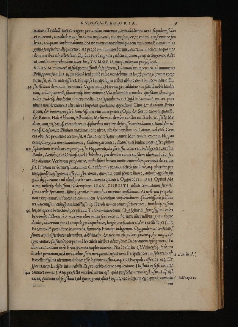 wietur : Tradulienes corrigere pro uiribus enitemur ,contraditiones uer? fiquidem fedaz vi.poterunt , conciliabimus ; fm autem nequeunt , potiore fémper,ac rationi conformiore fez lecta , reliquam condemnabimus.Sed ne preternaturalium quidem tantummodo tumorum co gnitio fimpliciter di(quiretur : At propè omnium morborum , quatenus uidelicet aliquo moz do tumoribus adneĉti folent. Quibus porvó cognitis , ad curationem quoq; accin igemur, Ade) ut. cuncla comprehendens liber. bic ,'T v. M.O R18. quoqj naturam prece ferat. VERV'M enimuerò nifibi potentifimit defenforem, lutmum ue impetrarit,ab innumeris Pbilippomafligibus u[qadeomo leui quidé valie mordebitur:ut longè plura fligmata recep turus fit, d; literulas offeret. Nanqs ft Iatrapologie tribus abbinc annis in lucem edite illuz sum, ueluti patroni, fautoremq; inuocauimus : N bi aduersim triuiales quofdam chirurgis eulos , rudes; duodecim numero mediculos difputabamus : Quid in bac mult, maiori. proz -incia noflris humeris ultra uires impofita. quefimus agendum t Cim 7 Arabum Prins cipem, é2* innumeros fere famofiffimos eius interpretes : Quin &amp; Serapionem aliquando, &amp; Razem, Hali Abbatem, Albucafim, Mefuem,ac demum cunétos ex Barbarica fetta. Me dicos, tam pri[cos, 4; vecentiores,in ipluribus turpiter. defcciffe contendamus 1.Immó &amp;7 n nuni; Celfum,ac Plinium maxime note uiros, aliosq; interdum uel Latinos, uel etiá Gre Ces obelifco pernotare certum fit. Adeo ut nec ipft quem antea. Medicorum, excepto. Hippoz eate, Corypheum nominauimus , Galeno parcentes , dicamq: uel inuitus neg; noflro philos Paulo , Aetioqi; aut Oribafio,uel P hilotheo , fèu demum cuiuis eiu (dem idiomatis , €: fez tle alumno: V eritatem præponere, quibu[libet borum invitis enitendum perpetuo decretum fitil dipfum uero tametfi maximum Cut uidetur ) pondus idcirco faallimé,atq; alacriter por tae, quodqi uefligamus a[fequi fperamus , quoniam omni femoto liuore , animiq; affettufin gula difquirimus : nil aliud præter ueritatem exoptantes. Quam ob rem D E 1. Optimi Ma ximi, noflriq; dulciffimi Redemptoris YEs V. C HR IS TI -adiutricem manum: firmifz fimo corde fpevamus , illiusqi gratie in ommbus maxim? confidimus. At noftrum propofiz tum exequamur. uidelicet.ut communem fcribentium confuetudinem dllibentiJume [citanz tes,ualenti(Jami cuin [piam imuttiffimiq: Herois nomen contra fufurrones , inuidosq; nafutu berrimiq dotlores, 07 maxime olim in toto fere orbe autboritatis illis rudibus;ignauisq; me diculis, aduersum quos Iatrapologia loquebatur, long? preeflantiores, £7 excellétiores funt: Eo 7 multo potentiore Monarcha, fautoreq; Principe indigemus. Quiquidem ut conflantif fimus equi diftributor uirtutibus, doGtrined; , £7 ueritati a(lipulans, fauensq,e7 uitijs; e ágnorantie, falfitatiĝ; perpetim Herculeis uiribus aduer fetur- In boc autem ipfo genere; Te duntaxat unicum uere Principum exemplar inueniri P bobo clarius efl: Nniuerfoq; fere orz Excellenti fima uirtutum widetur effe legitima iuflitia,atq; ( ut Euripides afferit) neq; He fperus;neqi Lucifer itumirabilis.Et prouerbio dicere confueuimus 1 Tuflitia in fe fè uirtutes me