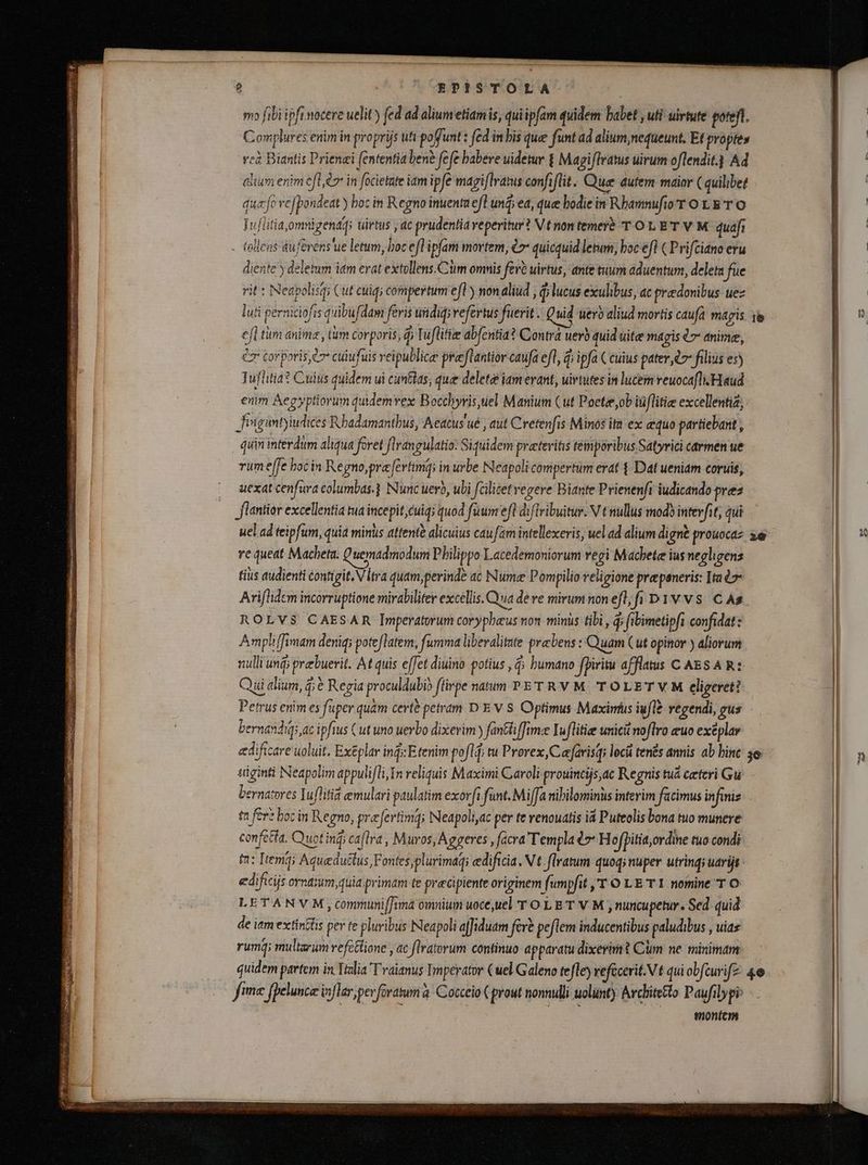 e OBPESTOLA | mo fibi ipfinocere uelit) fed ad aliumetiamis, quiipfam quidem babet uti uirtute poteft. Complures enim in proprijs ufi poffunt : fed in bis que funt ad alium,nequeunt. Et propies cà Biantis Prienæi fententia ben? fefe babere uidetur £ Magiflratus uirum oflendit.] Ad i alium enim eft l in focietate iam ipfe magiflratus confiflit. Que dutem maior C quilibet 8 C! qu fo ve[pondeat y boc in Regno inuenta efl und; ea, que bodie in RhamnufioT O LE T O NM ! Tuflitia,omnigendq; uirtus ; ac prudentia reperitur? Vt non temerè T OL BT V M quafi | - tollens dufevens'ue letum, boc efl'ipfam mortem, €r quicquid letum, boc efl ( Prifciano eru | | diente y deletum itm erat extollens.Ciim omnis fev? uirtus, ante tuum aduentum, deleta fue HN rit : Neapolisq; Cut cuig compertum efl) non aliud , d; lucus exulibus, ac praedonibus uez luti perniciofis quibufdam feris uüdiqi refertus fuerit. Quid uero aliud mortis caufa magis ïe aL efl tiim anima, tum corporis, d; Tuflitie abfentia? Contra uerb quid uite magis 47 anime, i ez cor poris l7 cuiu fuis reipublice praæftantior caufa efl, à ipfa ( cuius pater, cz filius es) Tufltia? Cuius quidem ui cuntias, que delete iamerant, uirtutes in lucem reuocafli Haud | enim Aegyptiorum quidemvex Bocchyris tel Manium (ut Poctee,ob iüflitie excellenti, | Jiigantyiudices Rbadamantbus, Aeacus ué , aut Cretenfis Minos it ex equo partiebant , | quin interdum aliqua foret flrangulatio: Siquidem preteritis teinporibus Satyrici carmen ue | vum e[fe hocin Re gno, pre fertima; in urbe Neapoli compertum erat 4 Dat ueniam coruis, | uexat cenfura columbas.} Nunc uero, ubi fcilicet regere Biante Prienenfi iudicando pres | flantior excellentia tua incepit, cuig; quod fuum eft di flribuitur. V t nullus modi interfit, qui uel ad teipfum, quia minis attente alicuius caufam intellexeris, uel ad alium digne prouocaz zë | x re queat Macheta. Quemadmodum Pbilippo X acedemoniorum regi Machete ius negligens tius audienti contigit. Vltra quam perinde ac Numa Pompilio religione pra peneris: Ita à Ariflidem incorruptione mirabiliter excellis. Qua de ve mirum non efl; fi D1 v vs. As ROLVS CAESAR Imperatorum corypbeus non minus tibi , d; fibimetipfi confidat: Ampli[fimam denig; poteftatem, fumma liberalitate præbens: Quam (ut opinor ) aliorum nulli unĝ; prebuerit. At quis effet diuino potius ,ĝ; humano fpiritu afflatus C AES A R: . Qui alium, ĝ; è Regia proculdubio flirpe natum PET RV M TOLETVM eligeret? | Petrus enim es fuper quam certè petram D E V S Optimus Maximus iufl? regendi, gus - bernasdigs ac ipfius (ut uno uerbo dixerim ) fantiffme Iuflitiæ unici noflro euo exëplar edificare uoluit. Ex&amp;plar ind: Etenim pofl, tu Prorex,Cafarisq; locii tenés annis ab hine 5. I| n siginti Neapolim appulifli In reliquis Maximi Caroli prouincijs,ac Regnis tuá ceteri Gw - bernatores Iuflitid emulari paulatim exorft funt. Miffa nibilominus interim facimus infiniz ta fere boc in Regno, preferti m; Neapoliyac per te venouatis id Puteolis bona tuo munere confetia. Quotinĝ ca[lra , Muros, Aggeres , facra Templa 7 Hofþitia,ordine tuo condi ta: Item; Aqueduttus Fontes, plurimag; edificia . Vt flratum quoq; nuper utrind; uarijt edificijs ornaum,quia primam te precipiente originem fumpfit ,'T-O LE T 1. nomine T © LETANVM ,communiffnma omnium uoce,uel TOLET V M , nuncupetur. Sed quid de itm extintis per te pluribus Neapoli affiduam fere peflem inducentibus paludibus , uias rumĝ; multarum refcttione „ac flratorum continuo apparatu dixerim? Clm ne minimam quidem partem in Italia Traianus Imperator (uel Galeno tefle) efccerit.N t qui obfcurifz 4 00 fime fpelunce inflar perforatum à Cocceio ( prout nonnulli uolunt) Architetto Paufilypi: - montcm