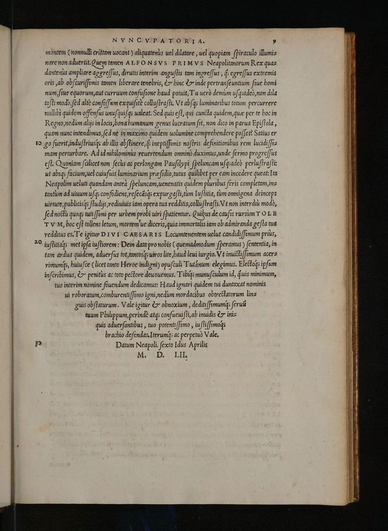montem (nonnulli crittam uocant ) aliquatenus uel dilatare , uel quopiam fpiraculo illumiz ntrenon aduertit.Quem mmen ALFO N8VS PRIMVS Neapolitanorum Rex quaz dantenus ampliare aggre[fus, dirutis interim anguflis tam ingveffus , d; egre[fus extremis oris ab obfturiffimis tamen liberare tenebris, ¿> binc 47 inde pertranfeuntium fiue bomi num ftue equorum,aut curruum confufione baud potuit, Tu uerò demum ufq;adeo,non dila tafli modo (éd altè confoffum exquifitè colluftrafti. N t abfq; luminaribus totum percurrere nullibi quidem offenfus unufquifqs ualeat. Sed quis efl, qui cunda quidem,que per te boc in Regnonedum alijs in locis,bona humanum genus lucratum fit, non dico in parua Epiflola , quam nunc intendimus, (cd ne in maximo quidem uolumine comprebendere pofle} Satius er to. go fuerit, induftriusgs ab illis abflinere, d ineptiffimis noflris definitionibus rem lucidiffiz mam perturbare. Ad id nihilominus reuertendum omnino duximus,unde fermo progreffus e(l. Quoniam falicet non fecus ac perlongam Paufilypi fpeluncam u[qiadeo perluftrafli: ut absq; facium,uel cuiufuis luminarium præfidio,tutus quilibet per eam incedere queat: Ita Neapolim ueluti quandam antea f peluncam,uenenatis quidem pluribus feris completam, inz tantiim ad uiuum ufq; confodiens veecasqs expurgafli tum Iuflitia, tum omnigena deinceps uirtute, publicis; fludijs rediuiuis iam opera tua vedditis,colluflrafli.N t non interdiu modo, fed notti quoqi tuti [fimi per urbem probi uiri (Datientur. Quibus de caufis rursum T OL E T V-M, boc efl tollens letum, mortem'ue diceris, quia immortalis iam ob admiranda gefta tua vedditus es, T'e igitur D 1 v 1 CAESARIS Locumtenentem uelut candidi [fimum prius, ?9 iyflitiaq; met ipfa iufliorem : Dein data pro nobis ( quemadmodum fperamus ) fententia, in tam ardua quidem, aduerfus tot,tantosqi uiros lite baud leui iuvgio. V t inui&amp;tifamum acers virum, buiufce ( licet tanto Hevóe indigni) opuftuli Futánum elegimus. Ele&amp;toq; ipfum in fcribimus, Q2 penitus ac toto pectore deuouémus. Tibiqi munufculum id, ĝuis minimum, tuo interim nomine fouendum dedicamus: Haud ignari quidem tui duntaxat nominis ui roboratum, comburenti (fimo igni, nedum mordacibus obtre&amp;latorum lins guis obflaturum. V dle igitur à obnoxium , dediti [fimumq; ferut tuum Philippum, perinde atq; confueuifli, ab inuidis 07 iniz quis aduerfantibus , tuo potenti [fimo , iu ifliffimoqgi brachio defendas. Iterum; ac perpetuo V ale, 2? Datum Neapoli. fexto Idus Aprilis M. D. LIL