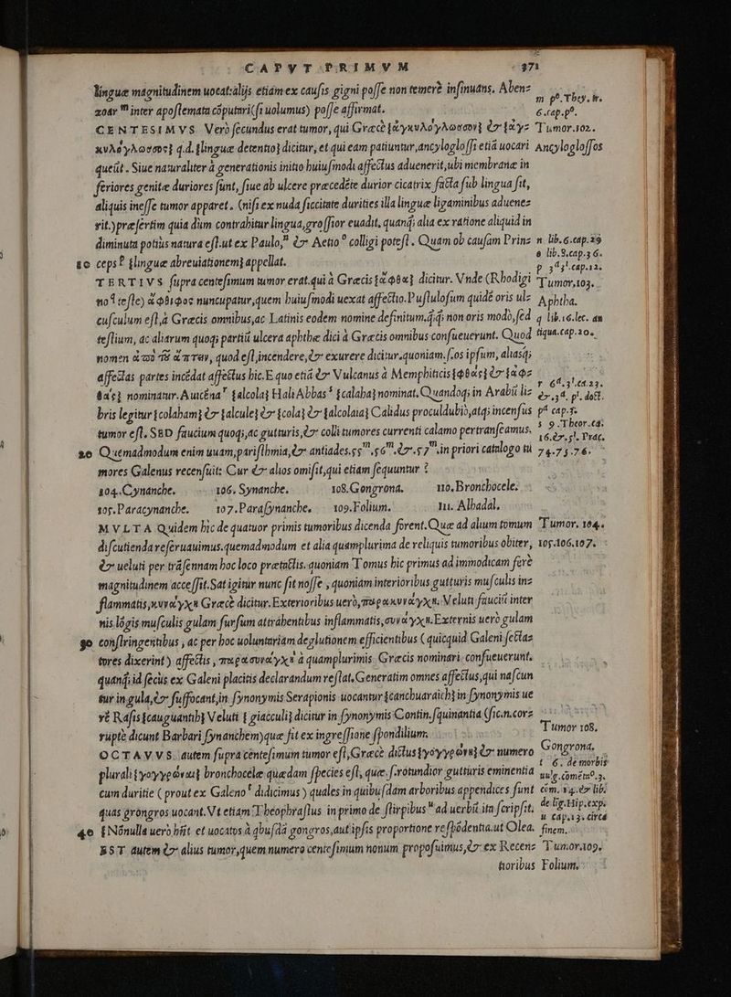 lingue magnitudinem uocatzalijs etim ex caufis gigni poffe ion temer? infinuans, Abens F zoar inter apoflemata cõputari(fi uolumus) poffe affirmat. nn Ki i T CENTESIMVS. Verb fecundus erat tumor, qui Grace [yxvAo yAooco(] èr [tyz Tumor.102. XVÀO yÀOv07] q.d. (lingue detentio] dicitur, et qui eam patiuntur, ancyloglo[Ji etia uocari Ancylogloffos queit. Siue na uraliter 4 generationis initio huiufmodi affectus aduenerit,ubi membrane in fériores genite duriores funt, fiue ab ulcere pracedéte durior cicatrix fatta fub lingua ftt, aliquis ineffe tumor apparet. (nifi ex nuda ficcitate durities illa linguæ ligaminibus aduenez vit.)prefertim quia dum contrahitur lingua,gro [fior euadit. quani alia ex ratione aliquid in diminuta potiiis natura eflut ex Paulo, &amp; Aetio colligi poteft. Quam ob caufam Prinz n lib. c.eap.39 sc ceps? flinguæ abreuiationem] appellat. $ Mure 4 TERTIVS fupra centefimum tumor erat.quià Grecis 1:08] dicitur. Vnde (Rhodigi nad. : noA refle) d obipos nuncupatur, quem buiu modi uexat affe&amp;hio.Puflulofum quidé oris ul- A phtha. - cufculum efla Grecs omnibus,ac Latinis eodem nomine definitum.didi non oris modo, fed. q lib.ie.lec. an teflium, ac aliarum quoq; parti ulcera aphthæ dici à Gratis omnibus confueuevunt. uod fiqua.cap.20., nomen dod TS d nTa, quod efl incendere,07: exureve dicitur. quoniam.[.os i pfum, alasq; affeslas partes incédat affe&amp;tus hic. E quo eti € Vulcanus à Memphiticis ibas] (7 [az T OR da's} nominatur. Auic£na $alcolaj Hali Abbas * £calaba] nominat, Q uandoqi in Arabi liz ban i d p. di bris legitur jcolabami &amp;7 jalculej e {cola} è> falcolaiaj Calidus proculdubio,atq; incenfus. g^ cap-7. tumor efl, SED faucium quoqi,4c gutturis, e coli tumores currenti calamo pertranfcamus. i hoi gh P 26 Quemadmodum enim uuam,pariflbmia, C7 antiades. s 6 7.5 7 in priori catulogo tù 74.75.76. i mores Galenus recenfuit: Cur €7 alios omifit,qui etiam fequuntur è | 104:Cynanche. -106. Synanche. 108.Gongrona. 110, Brontbocele. sop.Paracynandhe. — 107.Para(ynanche, |. 109. Folium. ju. Albadal. M VL T A Quidem bic de quatuor primis tumoribus dicenda forent.Que ad alum tomum Tumor, 164. difcutiendaveféruauimus.quemadmodum et alia quamplurima de reliquis tumoribus obiter, 105.106.107. èr ueluti per träfennam boc loco pretatlis. quoniam Tomus bic primus ad immodicam far? magnitudinem acce ffit.Satigitr nunc ft noffe , quoniam interioribus gutturis mufi culis inz flammatis suec yx Graece dicitur. Exterioribus uero mupaxvra yx n. Veluti fauciít inter nis logis mu[culis gulam furfum attrábentibus inflammatis uva yx n Externis uero gulam go conflringentibus , ac per boc uoluntariam deglutionem efficientibus (quicquid Galeni fetiaz tores dixerint) affetlis , qu gavit yx» à quamplurimis. Grecis nominari confueuerunt, — quand id fecus ex Galeni placitis declarandum velat, Generatim omnes affectus qui nafcun sur ingula,c fuffocantjin fynonymis Serapionis uocantur jcanchuaraich] in. fynonymis ue yt Rafis {cau gúanhh} Veluti t giacculij dicitur in fynonymis Contin./quinantia (fic. n.corz rupte dicunt Barbari fynanchem)que fit ex ingre[fione fpondilium. T umor 168. OCTAVVS. autem fupra centefimum tumor efl, Grec? diclus yoyyeovu] lr numero Gongrona, — t 6. de morbis plurali tyoyyeóvasl broncbocele quadam fpecies efl, que. f-rotundier guttüris eminentia vulp conca. cum duritie ( prout ex Galeno t didicimus ) quales in quibu (dam arboribus appendices funt cim. vger lib quas gróngros uocant. Vt etiam Y beophraflus in primo de flirgibus ad uerbit ita fcripfit. z reer 46 ENónulla uero bfit et uocatosägbufdä gongros,aut ipfis proportione refpõdentia:ut Olea. fan a B5T dutem l7 alius tumor, quem numero centefimum nonum propofuimus,e7-ex Recenz Tumor.tog, foribus Folium,