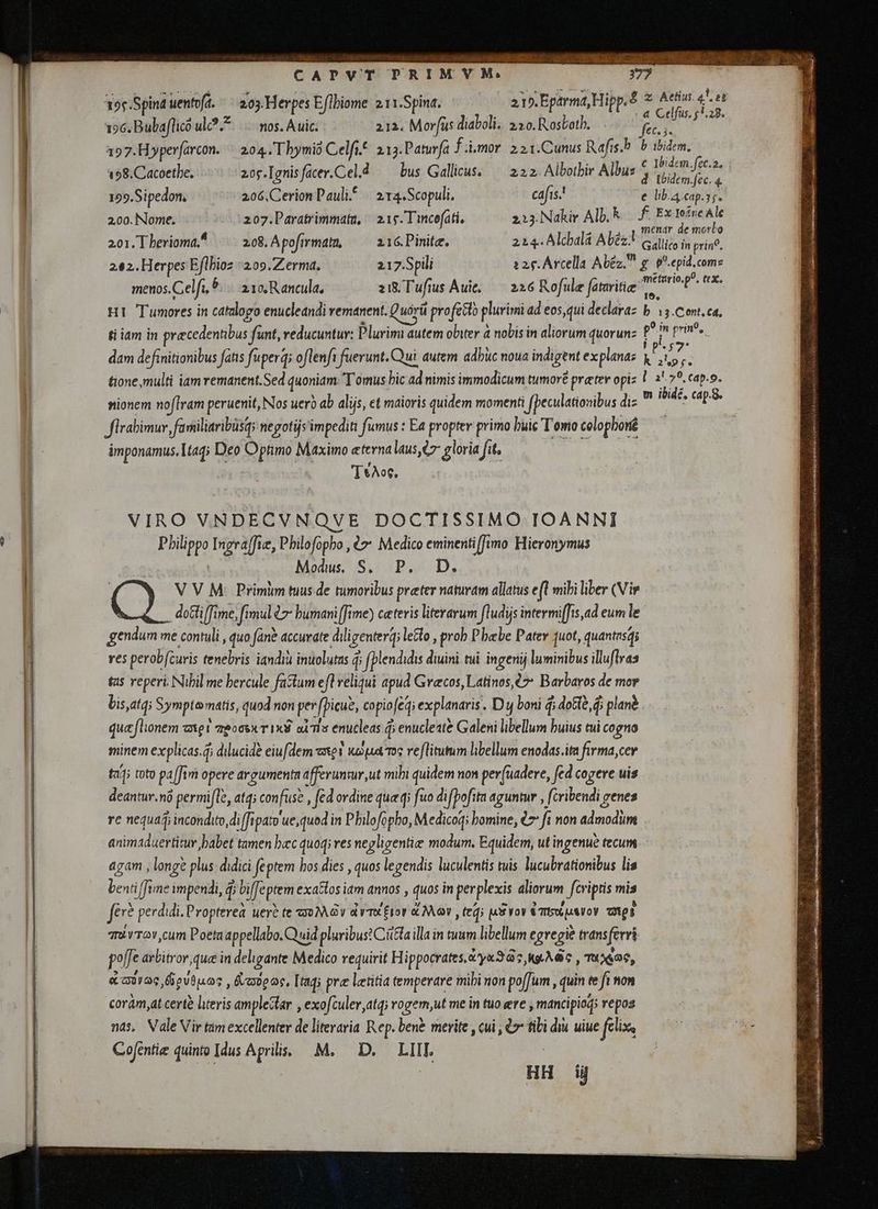 sab USER D e CAPVT TPRIMYM. 203.Herpes Eflbiome 211.Spina. 215. Eparma, Hipp. nos. A uic. 212. og diaboli. 2:20. Rosboth. 204. Tbymió Celfi. 213. Paturfa fimo. 2 21.Cunus Rafis.b 20g.[gnisfacer.Cel.d bus Gallicus, — 222. Albotbir Albus Tç Spina uentoft. 196. Bubaflico ul. 157. Hyperfarcon. 198. Cacoetbe, z Aetius. 4. 3 et : 4 Celfus. $5.28. b A c ibidem.fet.2. d Ibidem. fec. 4 e lib. 4 cap.s;. | menar de morbo Gallico in print. 159. Sipedon, 206, Cerion Pauli. 21a. Scopuli, ca[is.! 2.00. Nome. 207.Paratrimmata, | 21g. T incofati, 213. Nakir Alb. $ f. Ex Iefne Ale 20i.Tberioma^ = 2o8.Apofirmatn, — 216.Pinite. 214. Alcbala Abèz:l 202. Herpes et 209. Zermá. 217.Spili 225. Arcella Abéz. g p. epid. coms menos. Celft, 5. avo R ancula, zi& Tufius Aui, — 226 Rofule fataritie ^ H1 Tumores in catalogo enucleandi remanent. Quirü ü profecto plurimi ad aep declaraz ti iam in precedentibus funt, reducuntur: Plurimi autem obiter à nobis in aliorum quorunz dam definitionibus fatis fuperq; oflenft fuerunt. Qui autem adbuc noua indigtnt explana: tione,multi iam remanent.Sed quoniam Tomus bic ad nimis immodicum tumoré preter opi nionem noflram peruenit, Nos uero ab alijs, et maioris quidem momenti i (peculationibus diz firabimur farsiliaribüsq; negotijs' impediti fumus : Ea propter primo buic Tomo colopboné ámponamus, tad; Deo Optimo Maximo eterna laus, ez gloria fit, T*Ao6, VIRO VNDECVNQVE DOCTISSIMO IOANNI Pbilippo Ingra[fie, Philofopho , €7 Medico eminenti fimo Hieronymus Modus S. P. D. V V M: Primim tuus de tumoribus preter naturam allatus e(l mibi liber (Vir méturio. p°. . X, b 13.Cont.ca, f? in print, j k ap f. l3 29. cap.o. m ibid, cap.. ecu me contuli , quo fane accurate dil igenterg; ; letto , prob P bebe Pater 1uot, quantas res perobfčuris tenebris iandiù inuolutas ? j fplendidis diuini tui ingenij luminibus illuflvas tas reperi Nibil me hercule factum e ofl reliqui apud Grecos, Latinos, 67 Barbaros de mor quaflionem axe! zeocvxT 1x8 aims enucleas d enucleste Galeni libellum buius tui cogno minem explicas.d dilucide eiufdem xev wapa ms veflitutum libellum enodas.ita firma,cer taJ; toto pafi t[fim opere argumenta afferuntur,ut mihi quidem non perfùadere, fed cogere uis cni nó permifle, atq; confus? , fed ordine que q; fuo difpofita aguntur , fcribendi genes re nequaj incondito di fipato ue, quod in Pbilofopbo, Medicoqi bomine, €7 fi non p agam , longe plus. didici feptem hos dies , quos legendis luculentis tuis lucubrationibus lis mm i fime impendi, d; bi feptem exatlos iam annos , quos in perplexis aliorum fcriptis mis fe perdidi. Propterea uere te 302 Gy dv Etor & Mor ttd M voy Umso zl quivTov cum Poeta appellabo. Quid pluribus? Cita illa in tuum libellum egregie transferri poffe arbitror que in dehigante Medico requirit Hippocrates, ya Iis rA , TROS, aaas fiovap.os , Rabe oc, Itag; pre letitia temperare mihi non poffum, quint te fi non corám,at certe literis amplectar , exofculer atq) vogem,ut me in tuo ere máncipiod repos nds, Vale Vir tam excellenter de literaria Rep. bent merite , cui , v tibi diu uiue filix Cofentiee quinto Idus Aprilis M. D. LIIL HH d