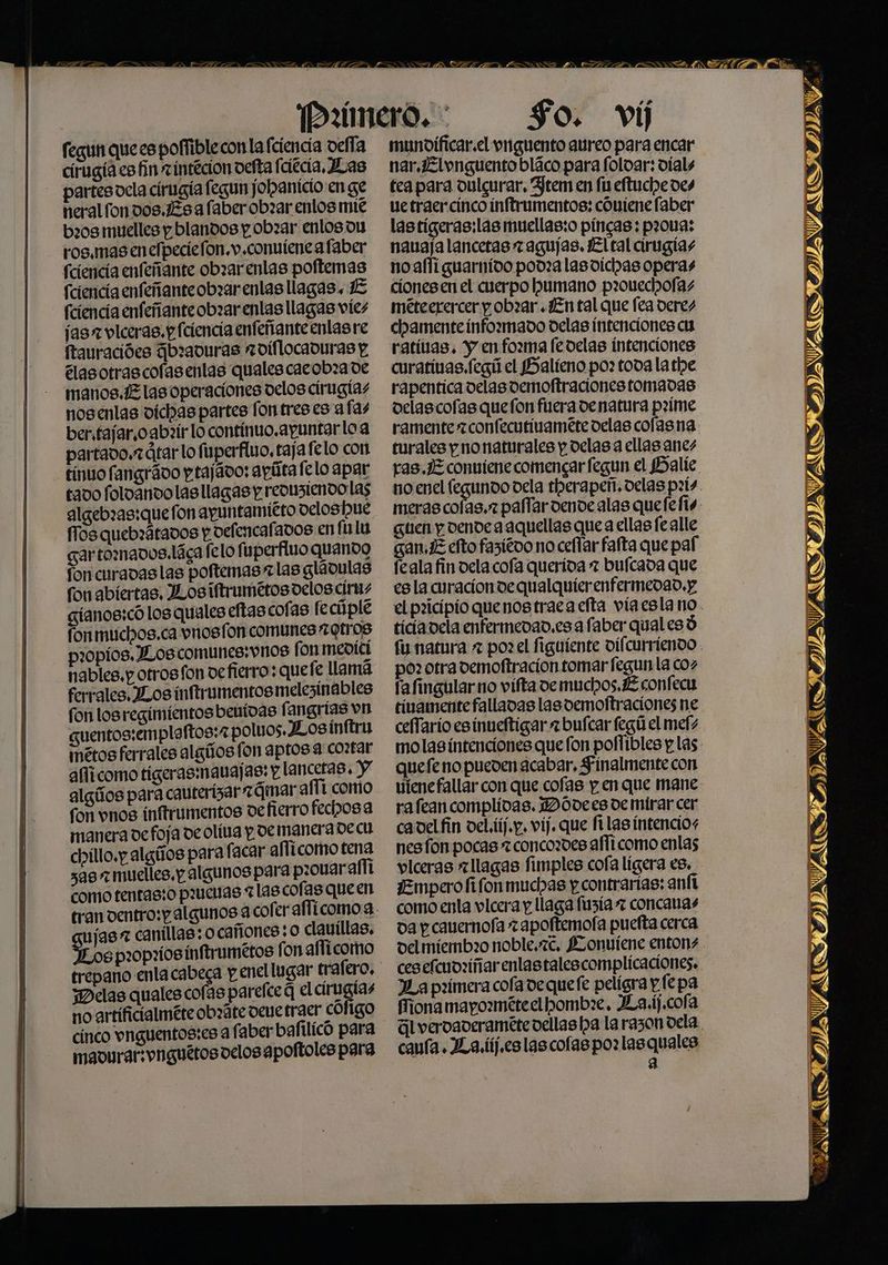 PB fegin que es poffiblecon la fciencia oefla cirugia es fin zintecion oefta fciécia, Jas partesoela cirugía fegun joba nicio en ge neralfondos.Esa faber obxar enlos mie b20s muelles y blandos p.obzar enlos ou ros.mas en elpeciefon.v.conviene afaber (ciencia enfeñante obrar enlas poftemas (ciencia enfeñanteobrarenlas llagas. E fciencia enfeñanteobzarenlas llagas víes jas vlceras.p fciencia enfeñanteenlasre ftauracióes dbraduras roiflocaduras y élasotrascofasentas qualescacobza de manos. E las operaciones velos cirugias nosenlas dichas partes fontreses a fas ber.tajar,oabzír lo contínuo.apuntar loa partavo.rátarlo fuperfino, taja felo con tínuo fangrávo ptajávo: apútafelo apar tado foloanvolas llagas y reonziendo las algebras:quefon apuntamieto veloshue fos quebrátados y defencafados en folu gartomavos.láca felo fuperfluo quando fon curavas las poftemas zlas gláoulas fon abiertas, JLosiftrumétos delos círms gíanos:có los quales eftas cofas feciiple fon muchos.ca vnosfon comunes Otros propios. JLos comunes: vos fon mevící nables,p otros fon vefierro: quefe llama ferrales. Los inftrumentosmelezínables fon losregimientos beuidas fangrias vn guentos:emplaftos:2 poluos.JLosínttru métos ferrales algilos fon aptos a co:tar affícomo tigerasmauajas: y lancetas, y algños para cauterizar 2Qqmar afít como fon vnos inftrumentos de fierro fechosa manera de foja deolíva y. de manerade cu chillo.y algíos para facar alficomo tena sas» muelles. p algunos para p:0Uar afíí como tentas:o penas alascofas queen ujas 7 canillas: ocañones: 0 clauillas, Sos pz0pxiosinftrumétos fon aflícomo trepano enla cabega p enel lugar trafero, jDelas quales cofas parelce q el cirugias no artíficialméte obxáte vee traer cófigo cínco vnguentos:es a faber bafilicó para mavurar:vnguétos oelosapoftoles para n= NIE Y RN So. ví munoificar.el vnguento aureo para encar nar.Elvnguento bláco para foloar: víals tea para dulgurar, Jtem en fu eftuche des uetraercínco ínftrumentos: cóniene faber lastígeras:las muellas:o píncas; p20119: nauaja lancetas z agujas. El tal cirugias noaflí guarnido podra lasvíchas operas ciones en el cuerpo humano prouechofas méteerercer pobzar ¿En tal que fea deres camente infozmado delas intenciones cu ratívas. y enfozma fedelas intenciones curativas. fegú el PSaltíeno po: toda la the rapentica delas demoftracionestomadas delascofas quefon fiera denatura pzxíme ramente zconfecutivaméte velas colas na turales y nonaturales p delas a ellas anes ras./Z conviene comencar fegun el Halíe. no enel fegundo dela therapeñ. delas p:ís NETAS guen y dende a aquellas quea ellasfealle gan,E efto fasiéoo no cefllar fafta que paf feala fin dela cofa querida 7 bulcada que esla curaciondequalquierenfermedad.y el poicipio quenos traca efta víaesla no ticiavela enfermedad, esa faber qual esó poz otrademoftracion tomar fegun la coz fafingular no vífta ve muchos. JE confecu tivamente falladas las demoltraciones ne ceflario esinueftigar = buícar fegú el mefs molas intenciones que fon poflíbles y las quefeno pueden acabar, Finalmente con vienefallar con que cofas p.en que mane rafeancomplidas. 1DÓDdees de mirar cer cavelfin oel.tíj.p, víj. que filas íntencios nes fon pocas 7concozdes afficomo enlas vlceras allagas fimples cofa ligera es, ¡Empero fifon muchas y contrarias: anft como enla vlcera y llaga fuzía 7 concavas da y cauernofa zapoftemola puefta cerca delmíembio noble.7c, Lonviene entons ceselfcuoziñar enlastalescomplicaciones. JLa primera cola dequefe peligra y (epa iona mapométeelhomb:e, JXLa.ij,cofa úl vervaderamétevellas ha la razon oela. caía. La. lij.eslas cofas po: lasquales a AVATSITAVAOOSITDIAVAS, IDAVACS IDAS ITA VAIS IIAVARS AMAR Ma 49%