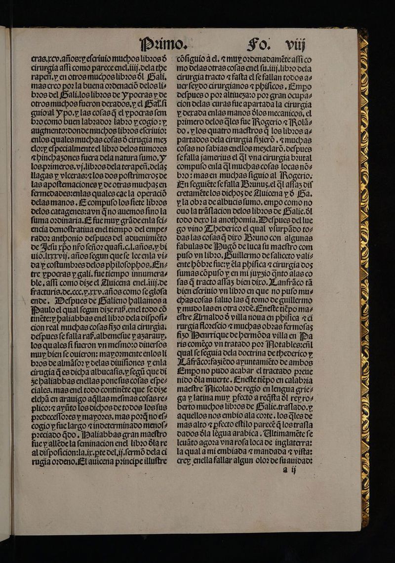 eras.rev años: pefcrivio muchos líbz08d cirurgía aflicomo pareceeneL.ftij,oela the rapeñ.p en otrosmucposlibz0sál Bali, mascreo po? la buena ozdenació deloslís b20s del Halí.loslibri08de Y pocras p de otros muchos fueron derados, y el SHatfi guícal Y po.y las cofasá el ppocras fem b20 como buen labrado? labr0 p cogio: y: auginento;donde muchos libros efcrivio: enlos qualesmuchas cofasó cirugia mes clo:p elpecialmenteel líbzo delos tumores a binchazones fuera dela natura fumo, y los.pz2ímeros.vj.lib208dela terapeñ.delas llagas y viceras:2los dos poftrimeros de tas apoftemaciones y de otras muchasen fermedades:enlas quales caela operació delas manos. ¿E compufo losfiete líbzos delos catagenes:avn Gno auemos fino la fuma oz0inaria.1E fue muy gráveenla fcís encía demoftratíva enel tiempo del empes rado: anthonío delpues del adnenimiéto oe Hefir rpo nro feño: quafi.c.l.años.pbí vio. Irrrvíj. años fegun quefe leeenla vis da p coftumbresoelos philofophos.¿En: tre ppocras y galí. fue tiempo innumeras ble, affí como dize el Zluícena enel.ifíf.ve fracturís.de.ccc,p.rrv.años como feglofa ende. Delpuesoe BHalíeno pallamos a fbauloel qual fegun diseraf enel todo có tinéte:y balíabbas enel líbz0 dela vifpolis cion real muchas cofasfizo enla cirurgia; oeípues fefalla ra? albemefte pazaraups los qualesífi fueron vn mefmo:o dinerfos muy bíen fe ovíeron: mapozmenteenlos lí b208 de almáfo: y delas vinifiones p enla cirugía G esvícha albucalis.p fegú que dí 3ehalíabbas enellas ponefus colas efpez cíales. mas enel todo contínete que fevíse elcihá en aravigo aállas melmas cofasres plico: ayítolosoichosdetodos losfus p2edece/Tozes y mayozes, mas pozGno els cogio y fuelargo zinveterminado menol+ paeciado Goo. Ibalíabbas gran maeftro fue y allédela feminacion enel líbz0 Úla re alvipoficion:la,ír.pte vel.ij.fermó vela ci rugía ozdeno,l auicena paíncipeilluftre modelasotrascoías enel (1, itíf.libzo vela cirurgia tracto = falta el fefallan todos as verfepoo cirurgianos 2 phíficos .¿Empo depues o po: altitiezaso po? gran ocupas ciondelas curas fue apartada la cirurgía y. derada enlas manos Ílos mecanicos, el pzímero delos Gles fue [Rogerio 2 ¡Rolás 00. y los quatro maeftros q loslíbi0s as partados dela cirurgía Ásicró .+muchas cofas no fabías enellos mesclaró.defpues fefalla jameríus el Gl vna cirurgía bautal compulo enla Glmuchascofas locasnós b20: masen muchas figuio al Rogerio. En feguitrefefalla Bzunus.el GLafías dif cretamételos dichosde Zluicena yá Ba, pla ob:adealbucisitmo, empocomo no ouolatráflacion velos líbio0s de PBHalíe, dl todo dero la anorhomía, Defpues del lue go vino Lheverico el qual vítirpádo tos vaslascofasá díro Bzunocon algunas fabulas de IDugó de luca fu maeftro com pufo vn lib20, Hnuíillermo defalicero valís ente pOb:e fire:y. ela phílica zcirurgía dos fumas cópufo y en mi jupsio Gnto alasco fas G tracto affaz biendiro, JLanfráco tá bien efcrivio vn líbzo en que no pufo mus chascofas faluo las 4 tomo de guillermo p mudolasen otra 020€,¿Enefteríépo mas eftre 2lrnaloo 3 villa nova en phílica 24 rurgía flozefcío + muchas obras fermofas fiso Benrrique de hermóva vílla en Pa ríscoméeco vn tratado po: TAotables:eñl qual fe feguía dela doctrina de thederico y Dáfraco:fasicoo apuntamiéto deambos nido dla muerte. ¿Eneftetíépo en calab:ía berto muchos libz0s de BHalíe.traflado.y mas alto z pfecto eftilo parece Glostrafla dados Úla legua arabica. Yltimamete fe la qual a miembiada z mandada = vífta: crep enella fallar algun olozvefiauidad: a í sv j NS AS ATA USD = 7 A a y ARSS IATA Fe TIVA AA ALAS