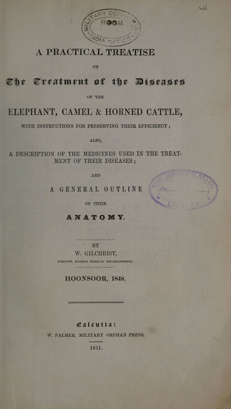 Al -, . aa A PRACTICAL TREATISE ON ie Che Creatment of the Diseases OF THE ELEPHANT, CAMEL &amp; HORNED CATTLE, WITH INSTRUCTIONS FOR PRESERVING THEIR EFFICIENCY ; ALSO, A DESCRIPTION OF THE MEDICINES USED IN THE TREAT- MENT OF THEIR DISEASES ; AND A GENERAL OUTLINE OF THEIR ANATOMY. BY W. GILCHRIST, SURGEON, MADRAS MEDICAL ESTABLISHMENT, HOONSOOR, 1848. Calcutta: W. PALMER, MILITARY ORPHAN PRESS. 1851.