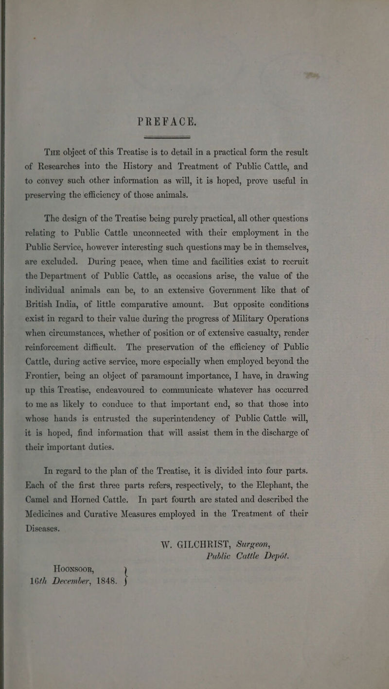 PREFACE. Tue object of this Treatise is to detail in a practical form the result of Researches into the History and Treatment of Public Cattle, and to convey such other information as will, it is hoped, prove useful in preserving the efficiency of those animals. The design of the Treatise being purely practical, all other questions relating to Public Cattle unconnected with their employment in the Public Service, however interesting such questions may be in themselves, are excluded. During peace, when time and facilities exist to recruit the Department of Public Cattle, as occasions arise, the value of the individual animals can be, to an extensive Government like that of British India, of little comparative amount. But opposite conditions exist in regard to their value during the progress of Military Operations when circumstances, whether of position or of extensive casualty, render reinforcement difficult. The preservation of the efficiency of Public Cattle, during active service, more especially when employed beyond the Frontier, being an object of paramount importance, I have, in drawing up this Treatise, endeavoured to communicate whatever has occurred to me as likely to conduce to that important end, so that those into whose hands is entrusted the superintendency of Public Cattle will, it is hoped, find information that will assist them in the discharge of their important duties. In regard to the plan of the Treatise, it is divided into four parts. Each of the first three parts refers, respectively, to the Elephant, the Camel and Horned Cattle. In part fourth are stated and described the Medicines and Curative Measures employed in the Treatment of their Diseases. W. GILCHRIST, Surgeon, Public Cattle Depot. Hoonsoor, 16th December, 1848. I