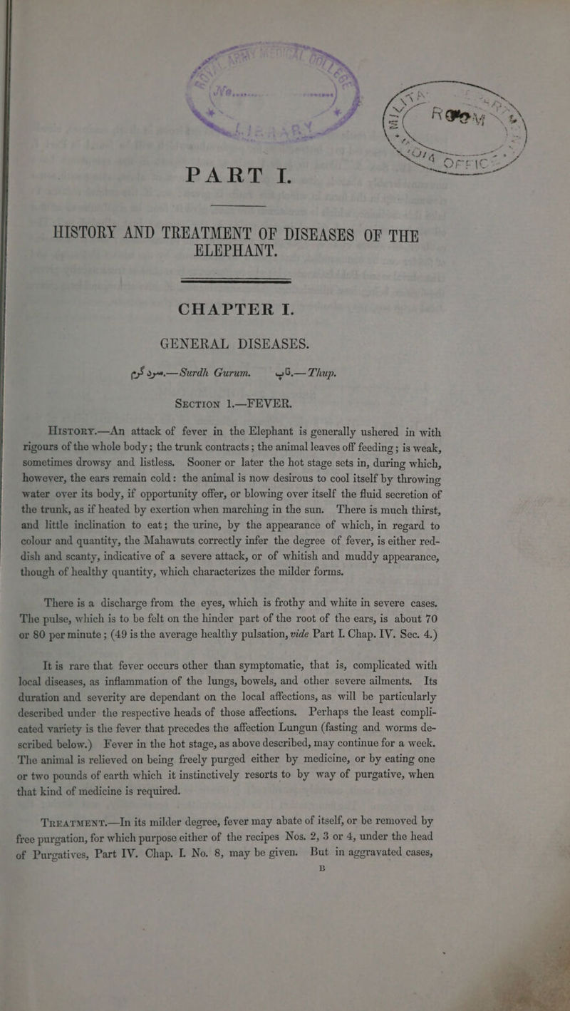 P ARDS. HISTORY AND TREATMENT OF DISEASES OF THE ELEPHANT. CHAPTER I. GENERAL DISEASES. fy oy.—Surdh Gurum. ~5.— Thup. SECTION 1.—FEVER. History.—An attack of fever in the Elephant is generally ushered in with rigours of the whole body; the trunk contracts ; the animal leaves off feeding ; is weak, sometimes drowsy and listless. Sooner or later the hot stage sets in, during which, however, the ears remain cold: the animal is now desirous to cool itself by throwing water oyer its body, if opportunity offer, or blowing over itself the fluid secretion of the trunk, as if heated by exertion when marching in the sun. There is much thirst, and little inclination to eat; the urine, by the appearance of which, in regard to colour and quantity, the Mahawuts correctly infer the degree of fever, is either red- dish and scanty, indicative of a severe attack, or of whitish and muddy appearance, though of healthy quantity, which characterizes the milder forms. There is a discharge from the eyes, which is frothy and white in severe cases. The pulse, which is to be felt on the hinder part of the root of the ears, is about 70 or 80 per minute ; (49 is the average healthy pulsation, vide Part I. Chap. IV. Sec. 4.) It is rare that fever occurs other than symptomatic, that is, complicated with local diseases, as inflammation of the lungs, bowels, and other severe ailments. Its duration and severity are dependant on the local affections, as will be particularly described under the respective heads of those affections. Perhaps the least compli- cated variety is the fever that precedes the affection Lungun (fasting and worms de- scribed below.) Fever in the hot stage, as above described, may continue for a week. The animal is relieved on being freely purged either by medicine, or by eating one or two pounds of earth which it instinctively resorts to by way of purgative, when that kind of medicine is required. TREATMENT.—In its milder degree, fever may abate of itself, or be removed by free purgation, for which purpose either of the recipes Nos. 2, 3 or 4, under the head of Purgatives, Part IV. Chap. I. No. 8, may be given. But in aggravated cases, B