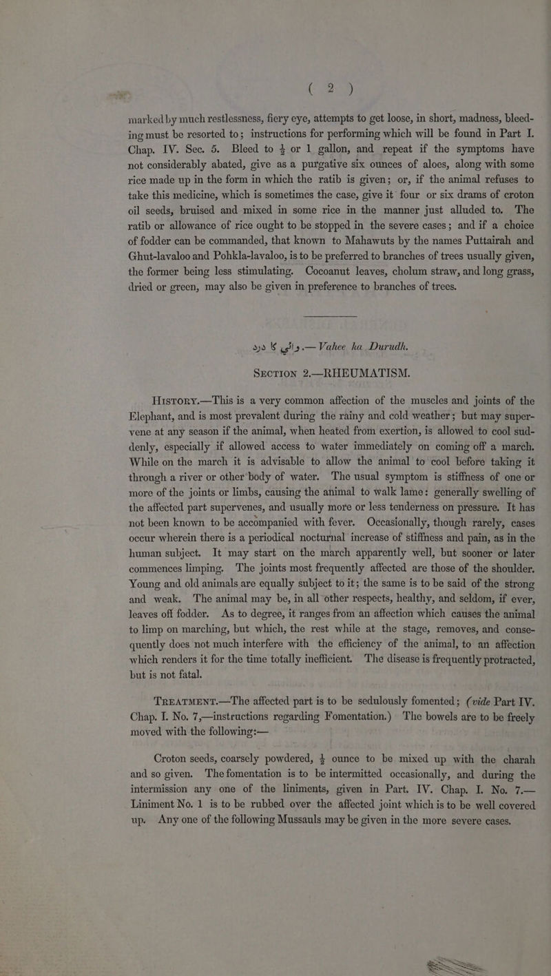 Ce marked by much restlessness, fiery eye, attempts to get loose, in short, madness, bleed- ing must be resorted to; instructions for performing which will be found in Part I. Chap. IV. Sec. 5. Bleed to $ or 1 gallon, and repeat if the symptoms have not considerably abated, give as a purgative six ounces of aloes, along with some rice made up in the form in which the ratib is given; or, if the animal refuses to take this medicine, which is sometimes the case, give it’ four or six drams of croton oil seeds, bruised and mixed in some rice in the manner just alluded to. The ratib or allowance of rice ought to be stopped in the severe cases; and if a choice of fodder can be commanded, that known to Mahawuts by the names Puttairah and Ghut-lavaloo and Pohkla-lavaloo, is to be preferred to branches of trees usually given, the former being less stimulating. Cocoanut leaves, cholum straw, and long grass, dried or green, may also be given in preference to branches of trees. sys &amp; asl — Vahee ha Durudh. SECTION 2.—RHEUMATISM. History.—This is a very common affection of the muscles and joints of the Elephant, and is most prevalent during the rainy and cold weather; but may super- vene at any season if the animal, when heated from exertion, is allowed to cool sud- denly, especially if allowed access to water immediately on coming off a march. While on the march it is advisable to allow the animal to cool before taking it through a river or other body of water. The usual symptom is stiffness of one or more of the joints or limbs, causing the animal to walk lame: generally swelling of the affected part supervenes, and usually more or less tenderness on pressure. It has not been known to be accompanied with fever. Occasionally, though rarely, cases occur wherein there is a periodical nocturnal increase of stiffness and pain, as in the human subject. It may start on the march apparently well, but sooner or later commences limping. The joints most frequently affected are those of the shoulder. Young and old animals are equally subject to it; the same is to be said of the strong and weak. The animal may be, in all other respects, healthy, and seldom, if ever, leaves off fodder. As to degree, it ranges from an affection which causes the animal to limp on marching, but which, the rest while at the stage, removes, and conse- quently does not much interfere with the efficiency of the animal, to an affection which renders it for the time totally inefficient. The disease is frequently protracted, but is not fatal. TREATMENT.—The affected part is to be sedulously fomented; (vide Part IV. Chap. I. No. 7,—instructions regarding Fomentation.) The bowels are to be freely moved with the following:— Croton seeds, coarsely powdered, } ounce to be mixed up with the charah and so given. The fomentation is to be intermitted occasionally, and during the intermission any one of the liniments, given in Part. IV. Chap. I. No. 7.— Liniment No. 1 is to be rubbed over the affected joint which is to be well covered up. Any one of the following Mussauls may be given in the more severe cases.
