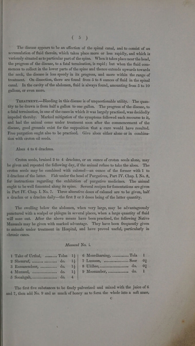 ( 5) The disease appears to be an affection of the spinal canal, and to consist of an accumulation of fluid therein, which takes place more or less rapidly, and which is variously situated as to particular part of the spine. When it takes place near the head, the progress of the disease, to a fatal termination, is rapid; but when the fluid com- mences to collect in the lower parts of the spine and thence extends upwards towards the neck, the disease is less speedy in its progress, and more within the range of treatment. On dissection, there are found from 5 to 8 ounces of fluid in the spinal canal. In the cavity of the abdomen, fluid is always found, amounting from 5 to 10 gallons, or even more. TREATMENT.—Bleeding in this disease is of unquestionable utility. The quan- tity to be drawn is from half a gallon to one gallon. The progress of the disease, to a fatal termination, in one of the cases in which it was largely practised, was decidedly impeded thereby. Marked mitigation of the symptoms followed each recourse to it, and had the animal come under treatment soon after the commencement of the disease, good grounds exist for the supposition that a cure would have resulted. Free purgation ought also to be practised. Give aloes either alone or in combina- tion with croton oil seeds. Aloes 4 to 6 drachms. Croton seeds, bruised 2 to 4 drachms, or an ounce of croton seeds alone, may be given and repeated the following day, if the animal refuse to take the aloes. The croton seeds may be combined with calomel—an ounce of the former with 1 to 3 drachms of the latter. Vide under the head of Purgatives, Part IV. Chap. I. No. 8, for instructions regarding the exhibition of purgative medicines. The animal ought to be well fomented along its spine. Several recipes for fomentations are given in Part IV. Chap. I. No. 7. Three alterative doses of calomel are to be given, half a drachm or a drachm daily—the first 2 or 3 doses being of the latter quantity. The swelling below the abdomen, when very large, may be advantageously punctured with a scalpel or phlegm in several places, when a large quantity of fluid will ooze out. After the above means have been practised, the following Native Mussauls may be given with marked advantage. They have been frequently given to animals under treatment in Hospital, and have proved useful, particularly in chronic cases. Mussaul No. i. 6 Moordharsing, .......... Tola 1 1 Take of Urthal; ......... Tolas 14 ps oe al dovet 1d} P Lassoong? iad. tessa tel Seer 0+ 3 Russasendoor, ..........+. do. 14 | 8 Uldhee,.......c.cesceee sete! omer OF Mp MONE, ORiiis teesccaaesens do. .14 | 9 Moosumber, ...ccccccscoee do 1 5 Sooahgah, ......... ee dG, 4 The first five substances to be finely pulverized and mixed with the juice of 6 and 7, then add No. 9 and as much of honey as to form the whole into a soft mass, Cc
