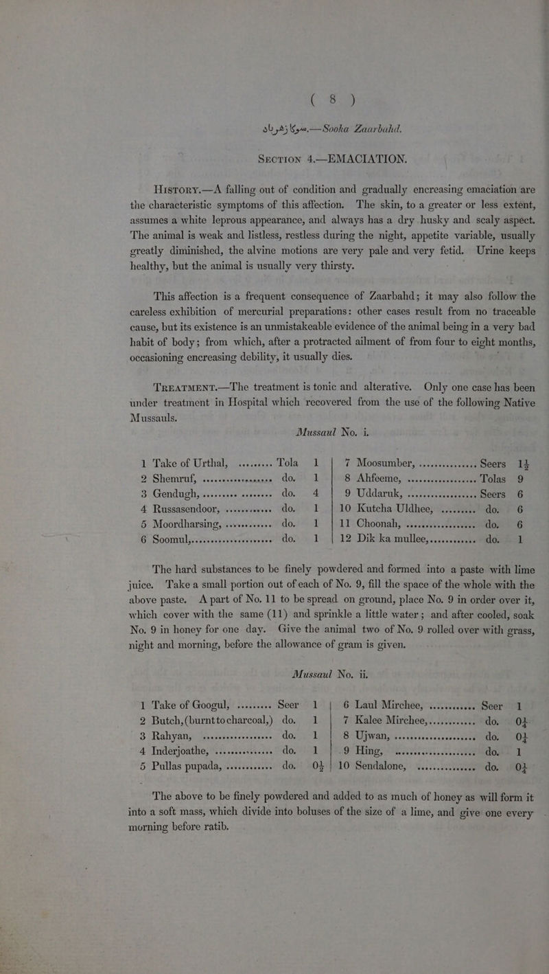 LC Say ob 25 40.—Sooka Zaarbahd. Section 4.—EMACIATION. History.—A falling out of condition and gradually encreasing emaciation are the characteristic symptoms of this affection. The skin, to a greater or less extent, assumes a white leprous appearance, and always has a dry husky and scaly aspect. The animal is weak and listless, restless during the night, appetite variable, usually greatly diminished, the alvine motions are very pale and very fetid. Urine keeps healthy, but the animal is usually very thirsty. This affection is a frequent consequence of Zaarbahd; it may also follow the careless exhibition of mercurial preparations: other cases result from no traceable cause, but its existence is an unmistakeable evidence of the animal being in a very bad habit of body; from which, after a protracted ailment of from four to eight months, occasioning encreasing debility, it usually dies. f TREATMENT.—The treatment is tonic and alterative. Only one case has been under treatment in Hospital which recovered from the use of the following Native Mussauls. Mussaul No. i. 1 Take of Urthal, cississ. Lola, 1 7 Moosumber, ....sss0c000 ... Seers 12 9: Shemunrl,: 'vectksessoanuaaa Gone of 8 Ahfeeme, ..... os evncdoadie -Tolas 9 3 Gendugh, ......... «. ae do. 4 9 Uddarnk, -...reiectsesseeeee Seers 6 4 Russasendoor, ....+++ obs, SOOM RA 10 Kutcha Uldhee, ....... as tedon: $6 5 Moordharsing, ..+s.+-++0 dod tant 10 Choonahj 1 .veeee eee vedere t”6 6 Soom aaeeseewevevenve ve Ps 5 COM: a 12 Dik ka.mullee,.....010s0s0Gueeel The hard substances to be finely powdered and formed into a paste with lime juice. Take a small portion out of each of No. 9, fill the space of the whole with the above paste. A part of No. 11 to be spread on ground, place No. 9 in order over it, which cover with the same (11) and sprinkle a little water; and after cooled, soak No. 9 in honey for one day. Give the animal two of No. 9 rolled over with grass, night and morning, before the allowance of gram is given. Mussaul No. ii. 1 Take of Googul, ......... Seer 1 6 Laul Mirchee, ............ Seer 1 2 Butch,(burnttocharcoal,) do. 1 7 Kalee Mirchee,............ do. O42 3 Rahyan, ssecesssseees bees or CO BA Uwani.s isseecsssceos ce 0} 4. Inderjoathe, '.:.....cs.5045 » SOM eS TASES ees cil ootee do 1 5 Pullas pupada, ........ wee do. OF] 10 Sendalone, ......... sede GOL! 0} The above to be finely powdered and added to as much of honey as will form it into a soft mass, which divide into boluses of the size of a lime, and give one every morning before ratib.
