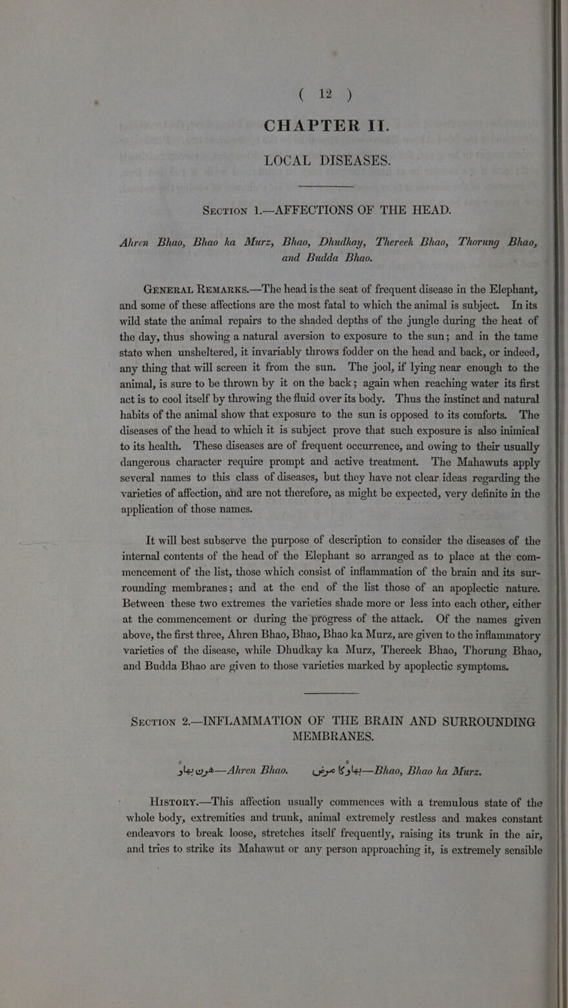 ( 2) CHAPTER II. LOCAL DISEASES. Section 1.—AFFECTIONS OF THE HEAD. Ahren Bhao, Bhao kha Murz, Bhao, Dhudkay, Thereek Bhao, Thorung Bhao, and Budda Bhao. GENERAL RemArKs.—The head is the seat of frequent disease in the Elephant, and some of these affections are the most fatal to which the animal is subject. In its wild state the animal repairs to the shaded depths of the jungle during the heat of the day, thus showing a natural aversion to exposure to the sun; and in the tame state when unsheltered, it invariably throws fodder on the head and back, or indeed, any thing that will screen it from the sun. The jool, if lying near enough to the animal, is sure to be thrown by it on the back; again when reaching water its first act is to cool itself by throwing the fluid over its body. Thus the instinct and natural habits of the animal show that exposure to the sun is opposed to its comforts. The diseases of the head to which it is subject prove that such exposure is also inimical to its health. These diseases are of frequent occurrence, and owing to their usually dangerous character require prompt and active treatment. The Mahawuts apply several names to this class of diseases, but they have not clear ideas regarding the varieties of affection, and are not therefore, as might be expected, very definite in the application of those names. It will best subserve the purpose of description to consider the diseases of the internal contents of the head of the Elephant so arranged as to place at the com- mencement of the list, those which consist of inflammation of the brain and its sur- | rounding membranes; and at the end of the list those of an apoplectic nature. Between these two extremes the varieties shade more or less into each other, either — at the commencement or during the progress of the attack. Of the names given above, the first three, Ahren Bhao, Bhao, Bhao ka Murz, are given to the inflammatory varieties of the disease, while Dhudkay ka Murz, Thereek Bhao, Thorung Bhao, and Budda Bhao are given to those varieties marked by apoplectic symptoms. | Section 2.—INFLAMMATION OF THE BRAIN AND SURROUNDING MEMBRANES. ary wyt—Ahren Bhao. (yey kK s4s— hao, Bhao ka Murz. History.—This affection usually commences with a tremulous state of the whole body, extremities and trunk, animal extremely restless and makes constant _ endeavors to break loose, stretches itself frequently, raising its trunk in the air, 7 and tries to strike its Mahawut or any person approaching it, is extremely sensible |