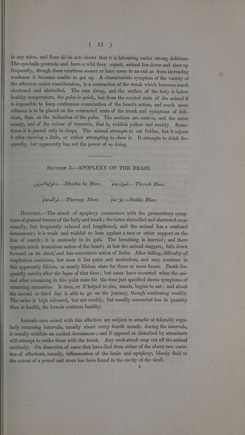 to any noise, and from all its acts shows that it is labouring under strong delirium. The eye-balls protrude and have a wild fiery aspect, animal lies down and rises up frequently, though these exertions sooner or later come to anend as from increasing weakness it becomes unable to get up. A characteristic symptom of the variety of the affection under consideration, is a contraction of the trunk which becomes much shortened and shrivelled. The ears droop, and the surface of the body is below healthy temperature, the pulse is quick, but from the excited state of the animal it is impossible to keep continuous examination of the heart’s action, and much more reliance is to be placed on the contracted state of the trunk and symptoms of deli- rium, than on the indication of the pulse. The motions are costive, and the urine scanty, and of the colour of turmeric, that is, reddish yellow and muddy. Some- times it is passed only in drops. The animal attempts to eat fodder, but it rejects it after chewing a little, or rather attempting to chew it. It attempts to drink fre- quently, but apparently has not the power of so doing. Section 3.—APOPLEXY OF THE BRAIN. ty 6:5529.—Dhudha ha Murz, ‘5la3.Sy43.—Therech Bhao. le 3— Thorung Bhao. le 13.—Budda Bhao. History.—The attack of apoplexy commences with the premonitory symp- toms of general tremor of the body and trunk ; the latter shrivelled and shortened occa- sionally, but frequently relaxed and lengthened, and the animal has a confused demeanour; itis weak and wishful to lean against a tree or other support on the line of march; it is unsteady in its gait. The breathing is hurried; and there appears much tremulous action of the heart; at last the animal staggers, falls down forward on its chest,’ and has convulsive action of limbs. After falling, difficulty of respiration continues, but soon it lies quiet and motionless, and may continue in this apparently lifeless, or nearly lifeless state for three or more hours. Death fre- quently results after the lapse of that time; but cases have occurred when the ani- mal after remaining in this quiet state for the time just specified shows symptoms of returning animation. It rises, or if helped to rise, stands, begins to eat; and about the second or third day is able to go on the journey, though continuing weakly. The urine is high coloured, but not muddy, but usually somewhat less in quantity than in health, the bowels continue healthy. Animals once seized with this affection are subject to attacks at tolerably regu- larly returning intervals, usually about every fourth month: during the intervals, it usually exhibits an excited demeanour ; and if opposed or disturbed by attendants will attempt to strike them with the trunk. Any such attack may cut off the animal suddenly. On dissection of cases that have died from either of the above two varie- ties of affections, namely, inflammation of the brain and apoplexy, bloody fluid to the extent of a pound and more has been found in the cavity of the skull. BE