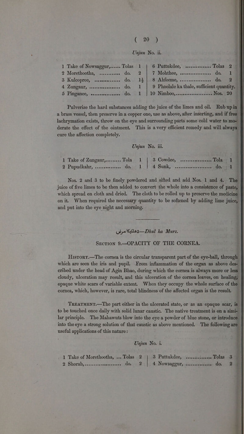( 269 Unjun No. ii. 1 Take of Nowsaggur,...... Tolas 1 6 Puttukdee, ..... ‘vere Tolas 2 2 Morethootha, © s.....:+00s oo, ae PONIGHINCG, Gor esctsrensocasns do... 3 Kuleopred, \..ccsecosecs,s GO...) AE ORB MAIICOME, -.....0505+s0ncnun do. 2 4 ZUNGAUL, «.cererereesessers do, 1 9 Phoolale ka thale, sufficient quantity. | 5 Pingamee,.c..ccscoccenuses ~ do. 1 | 10 Nimbo0,...,ccrecccrscneceres Nos. 20 Pulverize the hard substances adding the juice of the limes and oil. Rub upin | a brass vessel, then preserve in a copper one, use as above, after inserting, and if free ~ cure the affection completely. Unjun No. iii. 1 Take of Zungaur,......... Tola 1 3 Cowdee;” )\v-.ssseaeseemme Tola 1 2 Pupudkahr, .....csssssvees do. 1 4 Sutil, © ......0svesvcesweare do. Nos. 2 and 3 to be finely powdered and sifted and add Nos. 1 and 4. The which spread on cloth and dried. The cloth to be rolled up to preserve the medicine _ on it. When required the necessary quantity to be softened by adding lime juice, § and put into the eye night and morning. eyo '685—Dhul ka Murz. SnoTion 9.—OPACITY OF THE CORNEA. History.—The cornea is the circular transparent part of the eye-ball, through which are seen the iris and pupil. From inflammation of the organ as above des- cribed under the head of Agin Bhao, during which the cornea is always more or less | cloudy, ulceration may result, and this ulceration of the cornea leaves, on healing, | opaque white scars of variable extent. When they occupy the whole surface of the _ cornea, which, however, is rare, total blindness of the affected organ is the result. TREATMENT.—The part either in the ulcerated state, or as an opaque scar, is _ to be touched once daily with solid lunar caustic. The native treatment is on a simi- lar principle. ‘The Mahawuts blow into the eye a powder of blue stone, or introduce | into the eye a strong solution of that caustic as above mentioned. The following are useful applications of this nature : | Unjun No. i. _ 1 Take of Morethootha, ... Tolas 2 3 Puttukdee, seveeseeleeseee Tolas 3)