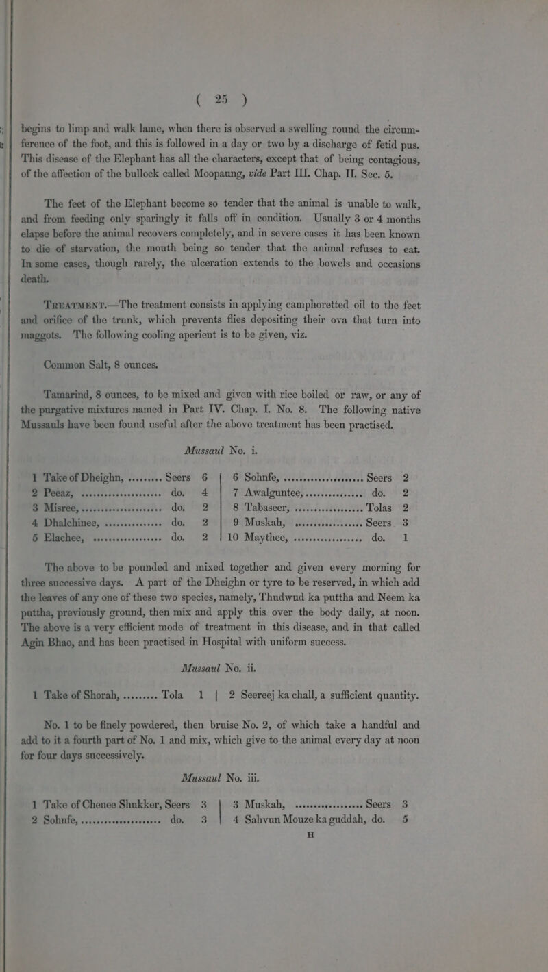begins to limp and walk lame, when there is observed a swelling round the cireum- ference of the foot, and this is followed in a day or two by a discharge of fetid pus. This disease of the Elephant has all the characters, except that of being contagious, of the affection of the bullock called Moopaung, vide Part II. Chap. IL. See. 5. The feet of the Elephant become so tender that the animal is unable to walk, and from feeding only sparingly it falls off in condition. Usually 3 or 4 months elapse before the animal recovers completely, and in severe cases it has been known to die of starvation, the mouth being so tender that the animal refuses to eat. In some cases, though rarely, the ulceration extends to the bowels and occasions death. TREATMENT.—The treatment consists in applying camphoretted oil to the feet and orifice of the trunk, which prevents flies depositing their ova that turn into maggots. The following cooling aperient is to be given, viz. Common Salt, 8 ounces. Tamarind, 8 ounces, to be mixed and given with rice boiled or raw, or any of the purgative mixtures named in Part IV. Chap. I. No. 8. The following native Mussauls have been found useful after the above treatment has been practised. Mussaul No. i. 1 Take of Dheighn, ......... Seers 6 CP Satinkes Sie, iii. dabedens Seers 2 PUMMOUI uatadssecscacadecess do 4 7 Awalguntee, ......... deceve done? go ere doe 2 Sel abascer syle... acest Tolas 2 4 Dhalchinee, ...........000- aa, 2 DMuskah}s vias. Seers 3 5 Elachee, ........ eoeurn bets Se Le ete 10 Bl aethee,. doves costs svissne do 1 The above to be pounded and mixed together and given every morning for three successive days. A part of the Dheighn or tyre to be reserved, in which add the leaves of any one of these two species, namely, Thudwud ka puttha and Neem ka puttha, previously ground, then mix and apply this over the body daily, at noon. The above is a very efficient mode of treatment in this disease, and in that called Agin Bhao, and has been practised in Hospital with uniform success. Mussaul No. ii. 1 Take of Shorah, ......... Tola 1 | 2 Seereej ka chall,a sufficient quantity. No. 1 to be finely powdered, then bruise No. 2, of which take a handful and add to it a fourth part of No. 1 and mix, which give to the animal every day at noon for four days successively. Mussaul No. iii. 1 Take of Chenee Shukker, Seers 3 Si Muskah) \.\..sasiscvedsis nde SCCIRG WO 2 Sobnnfe, .....-ssersscsceeseee do, 3 4 Sahvun Mouzekaguddah, do. 5 H
