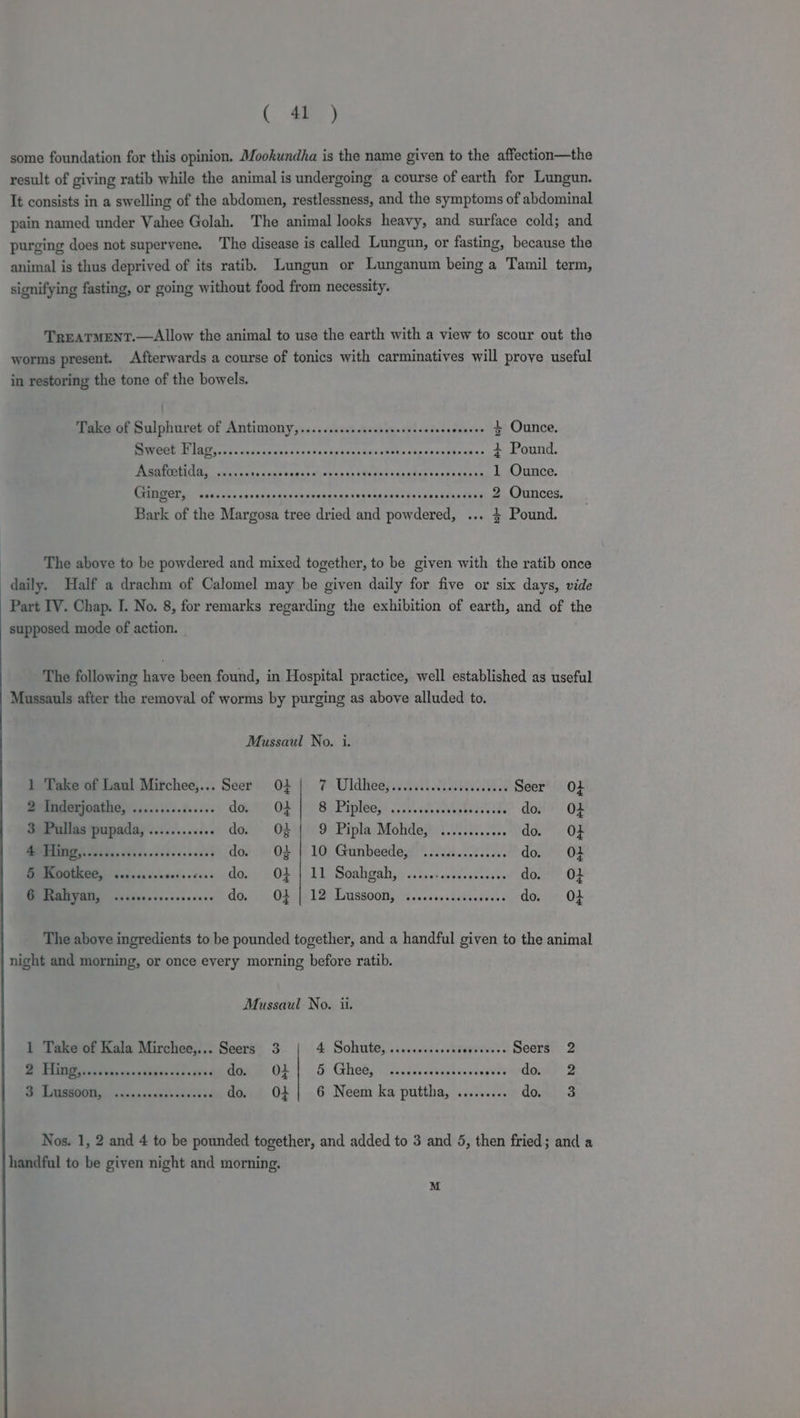( oe) some foundation for this opinion. Mookundha is the name given to the affection—the result of giving ratib while the animal is undergoing a course of earth for Lungun. It consists in a swelling of the abdomen, restlessness, and the symptoms of abdominal pain named under Vahee Golah. The animal looks heavy, and surface cold; and purging does not supervene. The disease is called Lungun, or fasting, because the animal is thus deprived of its ratib. Lungun or Lunganum being a Tamil term, signifying fasting, or going without food from necessity. TREATMENT.—Allow the animal to use the earth with a view to scour out the worms present. Afterwards a course of tonics with carminatives will prove useful in restoring the tone of the bowels. Take of Sulphuret of Antimony,..........sccsssserseceenes ets 4 Ounce. MERLOT yas dave dcgpse ane dxsksaccsiccstinentpondesha ses 3 Pound. Asafcetida, ...... a TeaeRawhachvacs ss WOR pas cls sltintasei ign 1 Ounce. CAO OR e esnvess vocncestivovaeaseccorugvashssevaecesarye dyed 2 Ounces. Bark of the Margosa tree dried and powdered, ... $ Pound. The above to be powdered and mixed together, to be given with the ratib once daily. Half a drachm of Calomel may be given daily for five or six days, vide Part IV. Chap. I. No. 8, for remarks regarding the exhibition of earth, and of the supposed mode of action. The following have been found, in Hospital practice, well established as useful Mussauls after the removal of worms by purging as above alluded to. Mussaul No. i. 1 Take of Laul Mirchee,... Seer O} | 7 Uldhee,........cccceeeceees Seer O+ 2 Inderjoathe, ............... eee OF Pe Bi Pipléess 0.0.68 A ea do. Of 3 Pullas pupada, ............ do. » 04%) 9: Pipla Mohde;! ......0.0%.. do. O+ BR aren A cvcseteccceees do. O02 | 10 Gunbeede, ............00 do. O+ 5 Kootkee, ......... sate cavs do. O} | 11 Soahgah, ..... e aageeWaent ty do. O} 6 Rahyan, ..... Seaendessenss ONS eg eT) or eee eee do, O} The above ingredients to be pounded together, and a handful given to the animal night and morning, or once every morning before ratib. Mussaul No. ii. 1 Take of Kala Mirchee,... Seers 3 4. Sohtites sisceeacesde greet Seers 2 eee eee dows OL | 5 Ghee, ...tcceccccheorss seoveodorny 2 ee Duticnswasteadyct «d do. OL] 6 Neem ka puttha, ......... dow. -3 Nos. 1, 2 and 4 to be pounded together, and added to 3 and 5, then fried; and a handful to be given night and morning. M