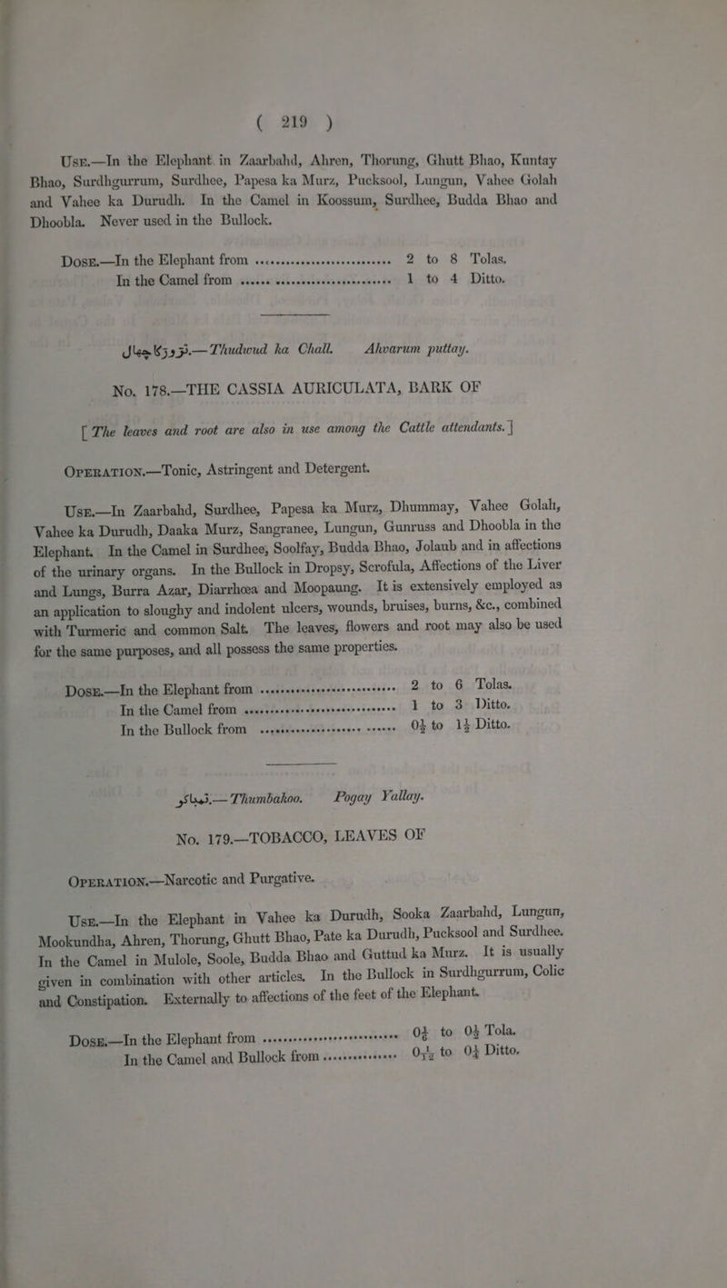 Usr.—In the Elephant in Zaarbahd, Ahren, Thorung, Ghutt Bhao, Kuntay Bhao, Surdhgurrum, Surdhee, Papesa ka Murz, Pucksool, Lungun, Vahee Golah and Vahee ka Durudh. In the Camel in Koossum, Surdhee, Budda Bhao and Dhoobla. Never used in the Bullock. Dosz.—iIn the Elephant from ..c..ss.csesseerscrecsceses 2 to 8 Tolas, In the Camel from ..... ait aeindas fake hax 1 to 4 Ditto. Sem 659 7p.— Thudwud ka Chall. Ahvarum puttay. No. 178.—THE CASSIA AURICULATA, BARK OF [ The leaves and root are also in use among the Cattle attendants. | OpERATION.—Tonic, Astringent and Detergent. Usr.—In Zaarbahd, Surdhee, Papesa ka Murz, Dhummay, Vahee Golah, Vahee ka Durudh, Daaka Murz, Sangranee, Lungun, Gunruss and Dhoobla in the Elephant. In the Camel in Surdhee, Soolfay, Budda Bhao, Jolaub and in affections of the urinary organs. In the Bullock in Dropsy, Scrofula, Affections of the Liver and Lungs, Burra Azar, Diarrhoea and Moopaung. It is extensively employed as an application to sloughy and indolent ulcers, wounds, bruises, burns, &amp;c., combined with Turmeric and common Salt. The leaves, flowers and root may also be used for the same purposes, and all possess the same properties. Dosz.—In the Elephant from ...... Pa te dle «x edidonr ep ttO otal EMSS. Tn the Camel from ......esereree RES Elec on 1 to 3. Ditto. In the Bullock from ..cceccesseceererees sreens 0} to 14 Ditto. 98445.— Thumbakoo. Pogay Yallay. No. 179.—TOBACCO, LEAVES OF OpERATION.—Narcotic and Purgative. Usr.—In the Elephant in Vahee ka Durudh, Sooka Zaarbahd, Lungun, Mookundha, Ahren, Thorung, Ghutt Bhao, Pate ka Durudh, Pucksool and Surdhee. In the Camel in Mulole, Soole, Budda Bhao and Guttud ka Murz. It is usually given in combination with other articles, In the Bullock in Surdhgurrum, Colic and Constipation. Externally to affections of the feet of the Elephant. 02 to 0% Tola. Dosg.—lIn the Elephant from .+.++seeerrrseeeeres ee 0,1, to 04 Ditto. In the Camel and Bullock from ...++sceeeerees