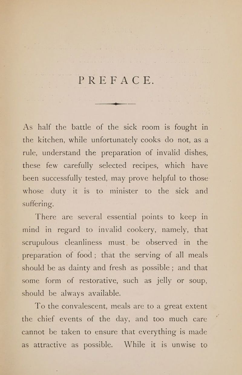 Poke AE. As half the battle of the sick room is fought in the kitchen, while unfortunately cooks do not, as a rule, understand the preparation of invalid dishes, these few carefully selected recipes, which have been successfully tested, may prove helpful to those maioce sduty it is to. minister to the sick ‘and suffering. There are several essential points to keep in mind in regard to invalid cookery, namely, that scrupulous cleanliness must. be observed in the preparation of food; that the serving of all meals should be as dainty and fresh as possible; and that some form of restorative, such as jelly or soup, should be always available. _ To the convalescent, meals are to a great extent the chief events of the day, and too much care cannot be taken to ensure that everything is made as attractive as possible. While it is unwise to