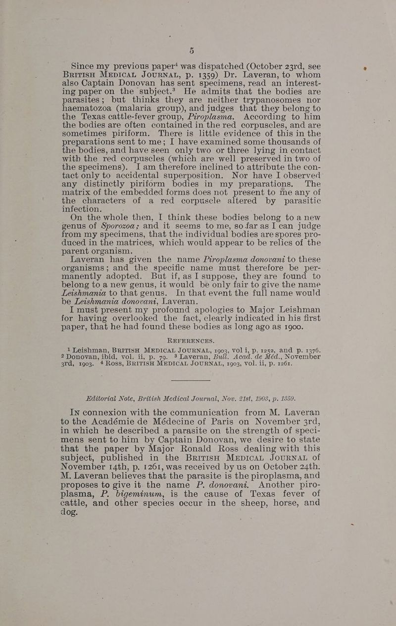 Since my previous paper* was dispatched (October 23rd, see British MEDICAL JOURNAL, p. 1359) Dr. Laveran, to whom also Captain Donovan has sent specimens, read an interest- ing paper on the subject.2 He admits that the bodies are parasites; but thinks they are neither trypanosomes nor haematozoa (malaria group), and judges that they belong to the Texas cattle-fever group, Piroplasma. According to him the bodies are often contained in the red corpuscles, and are sometimes piriform. There is little evidence of this in the preparations sent to me; I have examined some thousands of the bodies, and have seen only two or three lying in contact with the red corpuscles (which are well preserved in two of the specimens). I am therefore inclined to attribute the con- tact only to accidental superposition. Nor have I observed any distinctly piriform bodies in my preparations. The matrix of the embedded forms does not present to me any of the characters of a red corpuscle altered by parasitic infection. On the whole then, I think these bodies belong to a new genus of Sporozoa; and it seems to me, so far as I can judge from my specimens, that the individual bodies are spores pro- duced in the matrices, which would appear to be relics of the parent organism. | Laveran has given the name Piroplasma donovani to these organisms; and the specific name must therefore be per- manently adopted. But if, as I suppose, they are found to belong to a new genus, it would be only fair to give the name Leishmania to that genus. In that event the full name would be Leishmania donovani, Laveran. I must present my profound apologies to Major Leishman for having overlooked the fact, clearly indicated in his first paper, that he had found these bodies as long ago as 1900. REFERENCES. 1 Leishman, BRITISH MEDICAL JOURNAL, 1903, VOli, p. 1252, and p. 1376. 2 Donovan, ibid, vol. ii, p. 79. 3 Laveran, Bull. Acad. de Méd., November 3rd, 1903. * Ross, BRITISH MEDICAL JOURNAL, 1903, VOl. ii, p. 1261. Editorial Note, British Medical Journal, Nov. 21st. 1903, p. 1359. IN connexion with the communication from M. Laveran to the Académie de Médecine of Paris on November 3rd, in which he described a parasite on the strength of speci- mens sent to him by Captain Donovan, we desire to state that the paper by Major Ronald Ross dealing with this subject, published in the BritisH MeEpicaAL JOURNAL of November 14th, p. 1261, was received by us on October 24th. M. Laveran believes that the parasite is the piroplasma, and proposes to give it the name P. donovani. Another piro- plasma, P. bigeminum, is the cause of Texas fever of cattle, and other species occur in the sheep, horse, and dog.