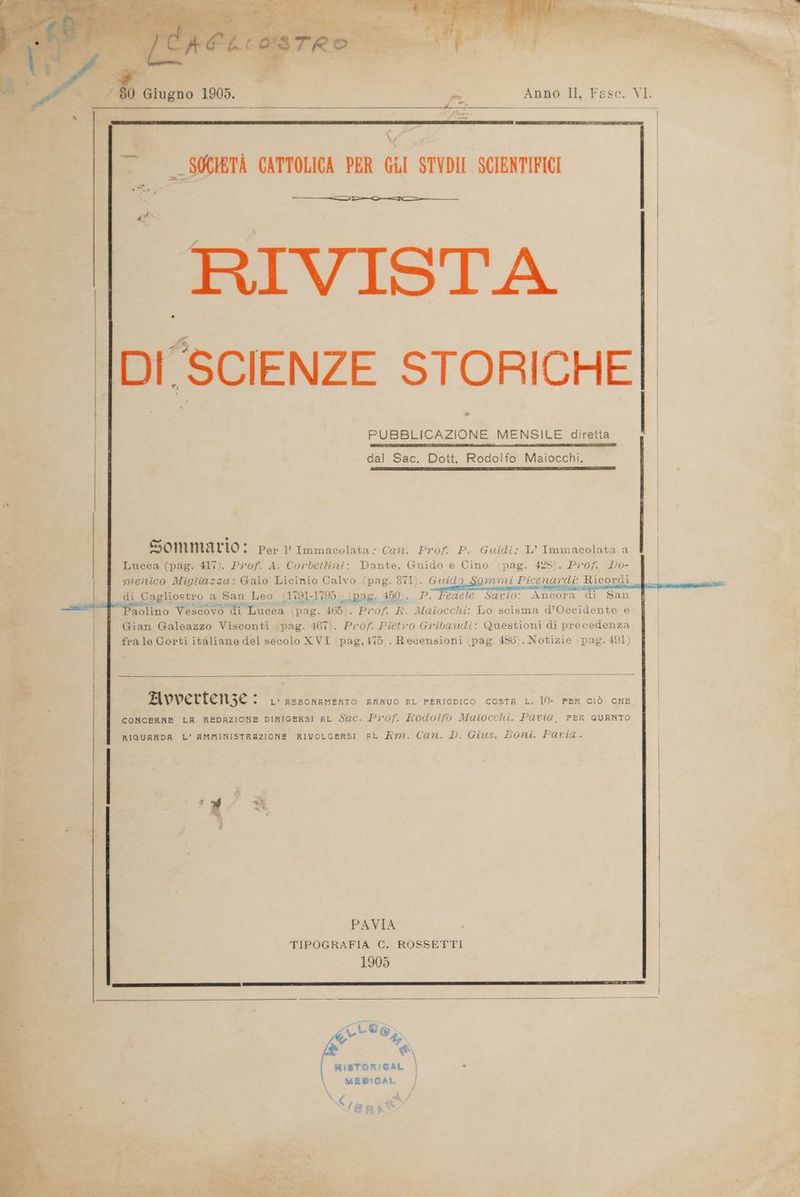 134 cali JC4ELiasTRO di -” _ — —— __r— — SZ N 80 Giugno 1905. » Anno II, Fase. VI. e SOCIETÀ CATTOLICA PER GiI STYDII SCIENTIFICI ———>————-==———— RIVISTA . | DI'SCIENZE STORICHE * | PUBBLICAZIONE MENSILE diretta dal Sac. Dott. Rodolfo Maiocchi. . Sommario: Per l’ Immacolata: Can. Prof. P. Guidi: L’ Immacolata a Lucca (pag. 4l'). Prof. A. Corbettini: Dante, Guido e Cino (pag. 428). Prof. Do- menico Migtiazza: Gaio Licinio Calvo (pag. 371). Guido Sgommi Picenardi: Ricordi di Cagliostro a San Leo (1791-1795) (pag. 450:, P. Fedele Savio: Ancora di San Paolino Vescovo di Lucca (pag. 465). Prof. R. Maiocchi: Lo scisma d’Occidente e Gian Galeazzo Visconti (pag. 467). Prof. Pietro Gribaudi: Questioni di precedenza frale Corti italiane del secolo XVI (pag,475). Recensioni (pag. 486). Notizie pag. 491) Da . n ‘ Avvertenze + L’ BEBONBMENTO ENRNUO RL PERIODICO COSTA L. l0)- PER CIÒ CHE CONCERNE LH REDAZIONE DIRIGERSI AL Sac. Prof. Rodolfo Maiocchi. Pavia, PER QUANTO RIGUARDA L’ AMMINISTRAZIONE RIVOLGERSI BL Am. Can. D. Gius. Boni. Pavia. | | | PAVIA TIPOGRAFIA C. ROSSETTI 1905 \ > &amp;\ \ RISTORIBAL | = \ MEDICAL | ta L ‘Bn Me,