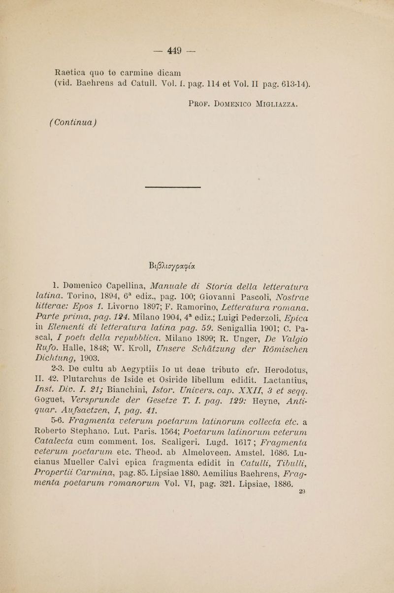 Sca MS) sc Raetica quo te carmine dicam (vid. Baehrens ad Catull. Vol. {. pag. 114 et Vol. II pag. 613-14). PRoF. DOMENICO MIGLIAZZA. (Continua) BiBhioypapia 1. Domenico Capellina, Manuale di Storia della letteratura latina. Torino, 1894, 6* ediz., pag. 100; Giovanni Pascoli, Nostrae litterae: Epos 1. Livorno 1897; F. Ramorino, Letteratura romana. Parte prima, pag. 124. Milano 1904, 4* ediz.; Luigi Pederzoli, Epica in Elementi di letteratura latina pag. 59. Senigallia 1901; C. Pa- scal, / poet della repubblica. Milano 1899; R. Unger, De Valgio Rufo. Halle, 1848; W. Kroll, Unsere Schàtsung der Rbmischen Dichtung, 1903. 2-3. De cultu ab Aegyptiis Io ut deae tributo cfr. Herodotus, II. 42. Plutarchus de Iside et Osiride libellum edidit. Lactantius, Inst. Div. I. 21; Bianchini, Zstor. Univers. cap. XXII, 8 et seqq. Goguet, Versprunde der Gesetze T. I. pag. 129: Heyne, Anti quar. Aufsaetzen, I, pag. 41. 5-6. Fragmenta veterum poetarum latinorum collecta etc. a Roberto Stephano. Lut. Paris. 1564; Poetarum latinorum veterum Catalecta cum comment. Ios. Scaligeri. Lugd. 1617; Fragmenta veterum poetarum etc. Theod. ab Almeloveen. Amstel. 1686. Lu- cianus Mueller Calvi epica fragmenta edidit in Catulli, Tibulli, Propertii Carmina, pag. 85. Lipsiae 1880. Aemilius Baehrens, Fag- menta poetarum romanorum Vol. VI, pag. 321. Lipsiae, 1886. ;