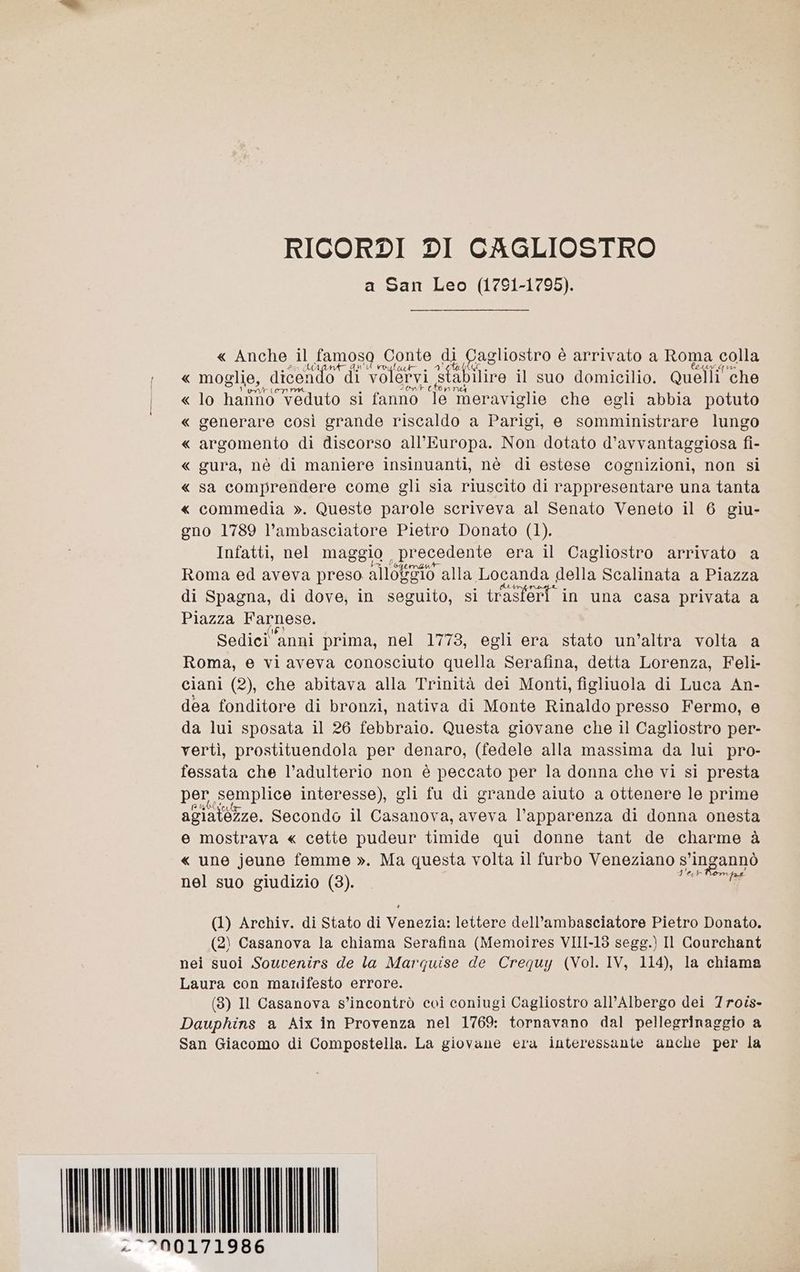 RICORDI DI CAGLIOSTRO a San Leo (1791-1795). « Anche il famoso Conte di ì Cagliostro è arrivato a Roma colla « moglie, dicendo vi volervi fabiliro il suo domicilio. Quelli‘ che « lo harino veduto si fanno” i meraviglie che egli abbia potuto « generare così grande riscaldo a Parigi, e somministrare lungo « argomento di discorso all'Europa. Non dotato d’avvantaggiosa fi- « gura, nè di maniere insinuanti, nè di estese cognizioni, non si « sa comprendere come gli sia riuscito di rappresentare una tanta « commedia ». Queste parole scriveva al Senato Veneto il 6 giu- gno 1789 l’ambasciatore Pietro Donato (1). Infatti, nel maggio , precedente era il Cagliostro arrivato a Roma ed aveva preso è allotenio alla Locanda della Scalinata a Piazza di Spagna, di dove, in seguito, si tagtert'i in una casa privata a Piazza Farnese. Sedicianni prima, nel 1773, egli era stato un’altra volta a Roma, e vi aveva conosciuto quella Serafina, detta Lorenza, Feli- ciani (2), che abitava alla Trinità dei Monti, figliuola di Luca An- dea fonditore di bronzi, nativa di Monte Rinaldo presso Fermo, e da lui sposata il 26 febbraio. Questa giovane che il Cagliostro per- vertì, prostituendola per denaro, (fedele alla massima da lui pro- fessata che l’adulterio non è peccato per la donna che vi si presta per, semplice interesse), gli fu di grande aluto a ottenere le prime agiatézze. Secondo il Casanova, aveva l'apparenza di donna onesta e mostrava « cette pudeur timide qui donne tant de charme à « une jeune femme ». Ma questa volta il furbo Veneziano s° s’ingannò nel suo giudizio (3). fd (1) Archiv. di Stato di Venezia: lettere dell’ambasciatore Pietro Donato. (2) Casanova la chiama Serafina (Memoires VIII-13 segg.) Il Courchant nei suoi Souvenirs de la Marquise de Crequy (Vol. IV, 114), la chiama Laura con manifesto errore. (3) Il Casanova s’incontrò coi coniugi Cagliostro all’ Albergo dei 7roîs- Dauphins a Aix in Provenza nel 1769: tornavano dal pellegrinaggio a San Giacomo di Compostella. La giovane era interessante anche per la AMI . 00171986