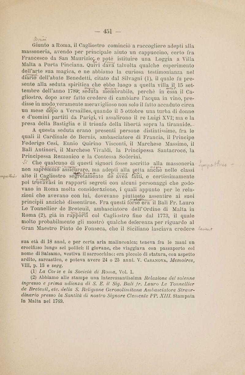 mpa Pri 1 — 451 — Minuni massoneria, avendo per principale aiuto un cappuccino, certo fra Francesco da San Maurizio; 0 potè istituire una Loggia a Villa Malta a Porta Pinciana. Quivi davà talvolta qualche esperimento dell’arte sua magica, e ne abbiamo la curiosa testimonianza nel diario dell'abate Benedetti, citato dal Silvagni (1), il quale fu pre- sente alla seduta spiritica che ebbe luogo a quella villa 1} 15 set- tembre dell’anno 1789; seduta diefabrabila, perchè in essa il Ca- gliostro, dopo aver fatto credere di cambiare l’acqua in vino, pre- disse in modo veramente meraviglioso non solo il fatto accaduto circa un mese ddpo a Versailles, quando il 5 ottobre una turba di donne e d’uomini partiti da Parigi, vi assalirono il re Luigi XVI; ma e la presa della Bastiglia e il trionfo della libertà sopra Ja tirannide. - A questa seduta erano presenti persone distintissime, fra le quali il Cardinale de Bernis, ambasciatore di Francia, il Principe Federigo Cesi, Ennio Quirino Visconti, il Marchese Massimo, il Bali Antinori, il Marchese Vivaldi, la Principessa Santacroce, la Principessa Rezzonico e la Contessa Soderini. Pa tea Ha ULT non saprémmo : assicurare, ma adepti alla setta anche nelle classi mena (772 su alte il Ca liostro dagstninta ne avea fatti, e certissimamente poi trlovavasi in rapporti segreti con alcuni personaggi che gode- vano in Roma molta considerazione, i quali appunto per le rela- zioni che avevano con lui, dovevano piuttosto assentire ai suoi 2 SO È 3 è A + aflrobabirncir, - principi anzichè dissentirne. Fra questi forse era il Balì Fr. Lauro Le Tonnellier de Breteuil, ambasciatore dell'Ordine di Malta in Ono ufo x È Roma (2), già in rapporti col Cagliostro fino dal 1773, il quale molto probabilmente gli mostrò qualche deferenza per riguardo al Gran Maestro Pinto de Fonseca, che il Siciliano lasciava credere sua età di 18 anni, e per certa aria malinconica; teneva fra le mani un crocifisso lungo sei pollici: il giovane, che viaggiava con passaporto col nome di Balsamo, vestiva il sarrocchinc: era piccolo di statura, con aspetto ardito, sarcastico, e poteva avere 24 o 25 anni. V. Casanova, Memoires, VII, p. 13 e segg. (1) La Corte e la Società di Roma, Vol. 1. (2) Abbiamo alle stampe una interessantissima Relazione del solenne ingresso e prima udienza di S. E. il Sig. Bali fr. Lauro Le Tonnellier de Breteuil, ete. della S. Religione Gerosolimitana Ambasciatore Straor- dinario presso la Santità di nostro Signore Clemente PP, XIII. Stampata in Malta nel 1769. lai xICU 4
