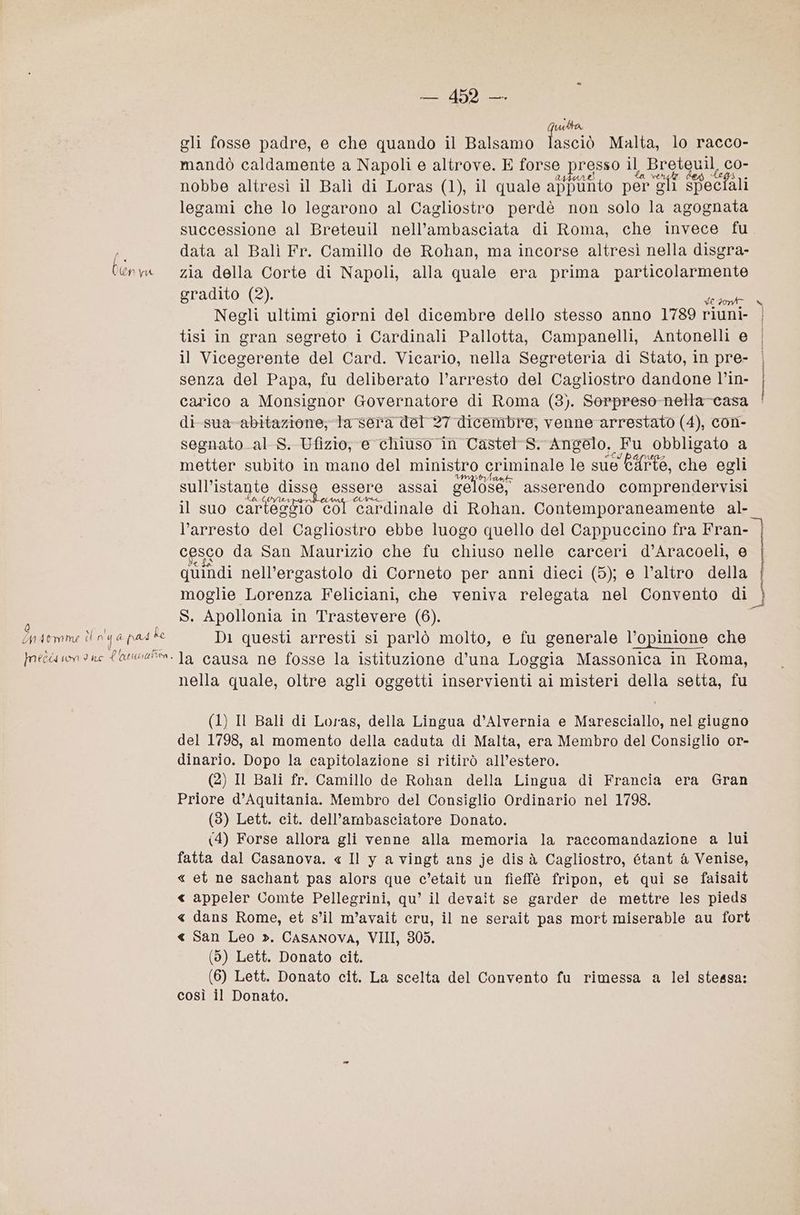 L'AR udta gli fosse padre, e che quando il Balsamo I Malta, lo racco- mandò caldamente a Napoli e altrove. E forse Presso il Breteuil, co- nobbe altresì il Balì di Loras (1), il quale appunto per g Gli speciali legami che lo legarono al Cagliostro perdè non solo la agognata successione al Breteuil nell’ambasciata di Roma, che invece fu A data al Bali Fr. Camillo de Rohan, ma incorse altresì nella disgra- Cenw zia della Corte di Napoli, alla quale era prima i gradito (2). Negli ultimi giorni del dicembre dello stesso anno 1789 riunie ) tisi in gran segreto i Cardinali Pallotta, Campanelli, Antonelli e | il Vicegerente del Card. Vicario, nella Segreteria di Stato, in pre- | senza del Papa, fu deliberato l’arresto del Cagliostro dandone l’in- carico a Monsignor Governatore di Roma (3). Serpreso-nella-casa | di-sua-abitazione; ta sera del 27 dicembre, venne arrestato (4), con- segnato. al-S. Ufizio, e chiuso in Castel” S. Angelo, Fu obbligato a metter subito in mano del ministro criminale le sue Cdrte, che egli sull’istante « diss essere assal gelose, asserendo comprendervisi il suo cartessio col ‘cardinale di Rohan. Contemporaneamente al- l’arresto del Cagliostro ebbe luogo quello del Cappuccino fra Fran- cesco da San Maurizio che fu chiuso nelle carceri d’Aracoeli, e quindi nell’ergastolo di Corneto per anni dieci (5); e l’altro della | moglie Lorenza Feliciani, che veniva relegata nel Convento di 3) i S. Apollonia in Trastevere (6). Cn Atmme èl nq a pad ke Dì questi arresti si parlò molto, e fu generale l’opinione che neérmone {a w45%. Ja causa ne fosse la istituzione d’una Loggia Massonica in Roma, nella quale, oltre agli oggetti inservienti ai misteri della setta, fu (1) Il Bali di Loras, della Lingua d’Alvernia e Maresciallo, nel giugno del 1798, al momento della caduta di Malta, era Membro del Consiglio or- dinario. Dopo la capitolazione si ritirò all’estero. (2) Il Bali fr. Camillo de Rohan della Lingua di Francia era Gran Priore d’Aquitania. Membro del Consiglio Ordinario nel 1798. (3) Lett. cit. dell’ambasciatore Donato. (4) Forse allora gli venne alla memoria la raccomandazione a lui fatta dal Casanova. « Il y a vingt ans je dis à Cagliostro, étant & Venise, « et ne sachant pas alors que c’etait un fieffè fripon, et qui se faisait <« appeler Comte Pellegrini, qu’ il devait se garder de mettre les pieds < dans Rome, et sil m’avait cru, il ne serait pas mort miserable au fort « San Leo ». CASANOVA, VIII, 805. (9) Lett. Donato cit. (6) Lett. Donato cit. La scelta del Convento fu rimessa a lei stessa: così il Donato.