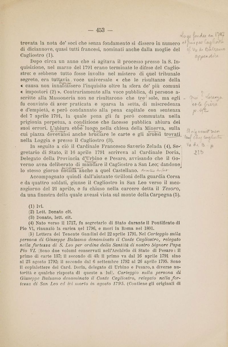; »a” C& i Vo Y Ass Ca PL Fei : trovata la nota de’ soci che senza fondamento si dissero in numero ## es pas (age di diciannove, quasi tutti francesi, nominati anche dalla moglie del 26 Vy fu Baltam® Cagliostro (1). appendats Dopo circa un anno che si agitava il processo presso la S. In- È quisizione, nel marzo del 1791 erano terminate le difese del Caglio- stro: e sebbene tutto fosse involto nel mistero di quel tribunale segreto, era tuttavia, voce universale « che le risultanze della « causa non innal%assero l’inquisito oltre la sfera de’ più comuni « impostori (2) ». Contrariamente alla voce pubblica, di persone a- Be” scritte alla Massoneria non ne risultarono che tre° sole, ma egli - Qua , dwiema fu convinto di aver praticata e sparsa la setta, di miscredenza L (; ) e d’empietà, e però condannato alla pena capitale con sentenza pu del 7 aprile 1791, la quale pena gli fu però commutata nella prigionia perpetua, a condizione che facesse pubblica abiura dei suol errori. L'abiura ebbe. luogo nella chiesa della Minerva, sulla gi 40 cui piazza dovevansi anche bruciare le carte e gli arnesi trovati... 4, nella Loggia e presso il Cagliostro (83). pe In seguito a ciò il Cardinale Francesco Saverio Zelada (4), Se, ‘(4 © È gretario di Stato, il 16 aprile 1791 scriveva al Cardinale Doria, ZO Delegato della Provincia d’Urbino e Pesaro, avvisando che il Go- | verno avea deliberato . di mandare il Cagliostro a San Leo; dandone) lo stesso giorno notizia “anche a quel Castellano. Arutau du /bt Accompagnato quindi dall’aiutante Grilloni della guardia Corsa e da quattro soldati, giunse il Cagliostro in San Leo verso il mez- zogiorno del 21 aprile, e fu chiuso nella carcere detta il Tesoro, da una finestra della quale aveasi vista sul monte della Carpegna (5). {EL AVI. (2) Lett. Donato cit. (3) Donato, lett. cit. (4) Nato verso il 1717, fu segretario di Stato durante il Pontificato di Pio VI, rinunziò la carica nel 1796, e morì in Roma nel 1801. (5) Lettera del Tenente Gandini del 22 aprile 1791. Nel Carteggio sulla persona di Giuseppe Balsamo denominato il Conte Cagliostro, relegato nella fortezza di S. Leo per ordine della Santità di nostro Signore Papa Pio VI. (Sono due volumi conservati nell’Archivio di Stato di Pesaro : il primo di carte 137; il secondo di 43: il primo va dal 16 aprile 1791 sino al 23 agosto 1792; il secondo dal 6 settembre 1792 al 26 aprile 1795. Sono il copialettere del Card. Doria, delegato di Urbino e Pesaro, a diverse au- torità e qualche risposta di queste a lui). Carteggio sulla persona di Giuseppe Balsamo denominato il Conte Cagliostro, relegato nella for- tezza di San Leo ed ivi morto in agosto 1795. (Contiene gli originali di