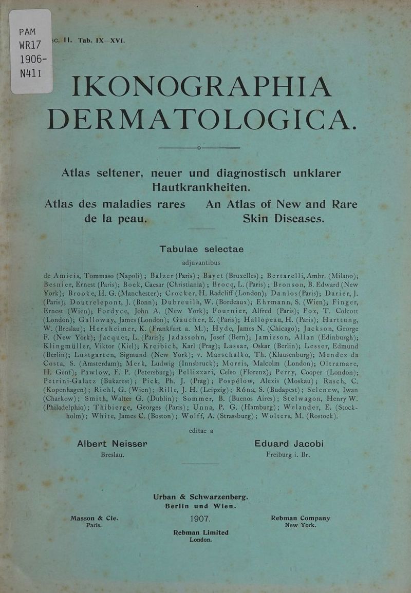PAM WR17 sc. Il. Tab. IX—XVI. 1906- N411 . IKONOGRAPHIA = DERMATOLOGICA. Atlas seltener, neuer und diagnostisch unklarer Hautkrankheiten. Atlas des maladies rares An Atlas of New and Rare ee de la peau. Skin Diseases. Tabulae selectae de à adjuvantibus 4 de Amicis, Tommaso (Napoli); Balzer (Paris) ; Bayet (Bruxelles) ; Bertarelli, Ambr. (Milano); Besnier, Ernest (Paris); Boek, Caesar (Christiania) ; Brocq, L. (Paris); Bronson, B. Edward (New | York); Brooke, H. G. (Manchester); Crocker, H. Radcliff (London); Danlos(Paris); Darier, J. e (Paris); Doutrelepont, J. (Bonn); Dubreuilh, W. (Bordeaux); Ehrmann, S. (Wien); Finger, a, » Ernest (Wien); Fordyce, John A. (New York); Fournier, Alfred (Paris); Fox, T. Colcott 9 (London); Galloway, James (London); Gaucher, E. (Paris); Hallopeau, H. (Paris); Harttung, W. (Breslau); Herxheimer, K. (Frankfurt a. M.); Hyde, James N. (Chicago); Jackson, George F. (New York); Jacquet, L. (Paris); Jadassohn, Josef (Bern); Jamieson, Allan (Edinburgh); Klingmüller, Viktor (Kiel); Kreibich, Karl (Prag); Lassar, Oskar (Berlin); Lesser, Edmund (Berlin); Lustgarten, Sigmund (New York); v. Marschalko, Th. (Klausenburg); Mendez da Costa, S. (Amsterdam); Merk, Ludwig (Innsbruck); Morris, Malcolm (London); Oltramare, H. Genf); Pawlow, F. P. (Petersburg); Pellizzari, Celso (Florenz); Perry, Cooper (London); Petrini-Galatz (Bukarest); Pick, Ph. J. (Prag); Pospélow, Alexis (Moskau); Rasch, C. (Kopenhagen); Riehl, G. (Wien); Rille, J. H. (Leipzig); Röna, S. (Budapest); Selenew, Iwan N (Charkow); Smith, Walter G. (Dublin); Sommer, B. (Buenos Aires); Stelwagon, Henry W. ER. (Philadelphia); Thibierge, Georges (Paris); Unna, P. G. (Hamburg); Welander, E. (Stock- holm); White, James C. (Boston); Wolff, A. (Strassburg); Wolters, M. (Rostock). editae a Albert Neisser Eduard Jacobi ill | Breslau. Freiburg i. Br. Urban &amp; Schwarzenberg. Berlin und Wien. Masson &amp; Cie. 1907. Rebman Company Paris. . New York. Rebman Limited London. e*