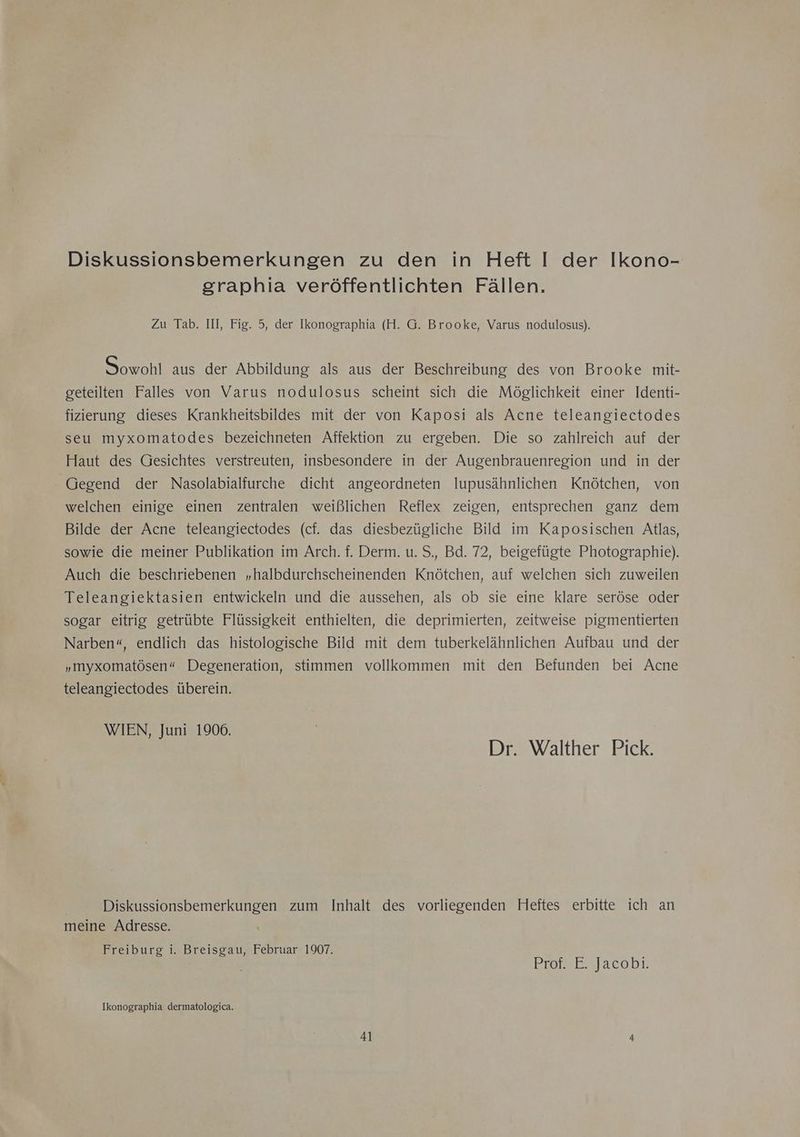 Diskussionsbemerkungen zu den in Heft I der Ikono- graphia veröffentlichten Fällen. Zu Tab. III, Fig. 5, der Ikonographia (H. G. Brooke, Varus nodulosus). Sowohl aus der Abbildung als aus der Beschreibung des von Brooke mit- geteilten Falles von Varus nodulosus scheint sich die Möglichkeit einer Identi- fizierung dieses Krankheitsbildes mit der von Kaposi als Acne teleangiectodes seu myxomatodes bezeichneten Affektion zu ergeben. Die so zahlreich auf der Haut des Gesichtes verstreuten, insbesondere in der Augenbrauenregion und in der Gegend der Nasolabialfurche dicht angeordneten lupusähnlichen Knötchen, von welchen einige einen zentralen weißlichen Reflex zeigen, entsprechen ganz dem Bilde der Acne teleangiectodes (cf. das diesbezügliche Bild im Kaposischen Atlas, sowie die meiner Publikation im Arch. f. Derm. u. S., Bd. 72, beigefügte Photographie). Auch die beschriebenen „halbdurchscheinenden Knötchen, auf welchen sich zuweilen Teleangiektasien entwickeln und die aussehen, als ob sie eine klare seröse oder sogar eitrig getrübte Flüssigkeit enthielten, die deprimierten, zeitweise pigmentierten Narben“, endlich das histologische Bild mit dem tuberkelähnlichen Aufbau und der „myxomatösen“ Degeneration, stimmen vollkommen mit den Befunden bei Acne teleangiectodes überein. WIEN, Juni 1906. Dr. Walther Pick. Diskussionsbemerkungen zum Inhalt des vorliegenden Heftes erbitte ich an meine Adresse. Freiburg i. Breisgau, Februar 1907. | Prarsrslacobı. Ikonographia dermatologica.