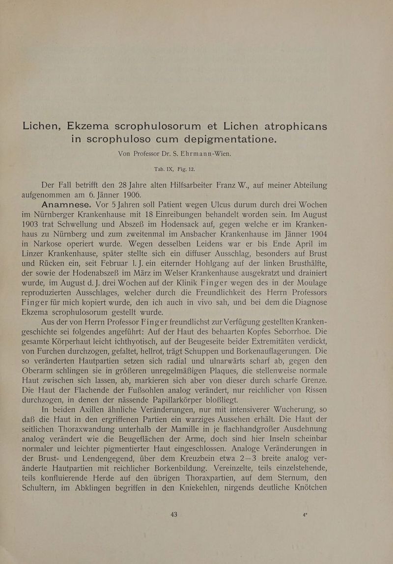 Lichen, Ekzema scrophulosorum et Lichen atrophicans in scrophuloso cum depigmentatione. Von Professor Dr. S. Ehrmann-Wien. Tab. IX, Fig. 12. Der Fall betrifft den 28 Jahre alten Hilfsarbeiter Franz W., auf meiner Abteilung aufgenommen am 6. Jänner 1906. Anamnese. Vor 5 Jahren soll Patient wegen Pillen: durum durch drei Wochen im Nürnberger Krankenhause mit 18 Einreibungen behandelt worden sein. Im August 1903 trat Schwellung und Abszeß im Hodensack auf, gegen welche er im Kranken- haus zu Nürnberg und zum zweitenmal im Ansbacher Krankenhause im Jänner 1904 in Narkose operiert wurde. Wegen desselben Leidens war er bis Ende April im Linzer Krankenhause, später stellte sich ein diffuser Ausschlag, besonders auf Brust und Rücken ein, seit Februar 1.J. ein eiternder Hohlgang auf der linken Brusthälfte, der sowie der Hodenabszeß im März im Welser Krankenhause ausgekratzt und drainiert wurde, im August d. J. drei Wochen auf der Klinik Finger wegen des in der Moulage reproduzierten Ausschlages, welcher durch die Freundlichkeit des Herrn Professors Finger für mich kopiert wurde, den ich auch in vivo sah, und bei dem die Diagnose Ekzema scrophulosorum gestellt wurde. Aus der von Herrn Professor Finger freundlichst zur Verfügung gestellten Kranken- geschichte sei folgendes angeführt: Auf der Haut des behaarten Kopfes Seborrhoe. Die gesamte Körperhaut leicht ichthyotisch, auf der Beugeseite beider Extremitäten verdickt, von Furchen durchzogen, gefaltet, hellrot, trägt Schuppen und Borkenauflagerungen. Die so veränderten Hautpartien setzen sich radial und ulnarwärts scharf ab, gegen den Oberarm schlingen sie in größeren unregelmäßigen Plaques, die stellenweise normale Haut zwischen sich lassen, ab, markieren sich aber von dieser durch scharfe Grenze. Die Haut der Flachende der Fußsohlen analog verändert, nur reichlicher von Rissen durchzogen, in denen der nässende Papillarkörper bloBliegt. In beiden Axillen ähnliche Veränderungen, nur mit intensiverer Wucherung, so daß die Haut in den ergriffenen Partien ein warziges Aussehen erhält. Die Haut der seitlichen Thoraxwandung unterhalb der Mamille in je flachhandgroßer Ausdehnung analog verändert wie die Beugeflächen der Arme, doch sind hier Inseln scheinbar normaler und leichter pigmentierter Haut eingeschlossen. Analoge Veränderungen in der Brust- und Lendengegend, über dem Kreuzbein etwa 2—3 breite analog ver- änderte Hautpartien mit reichlicher Borkenbildung. Vereinzelte, teils einzelstehende, teils konfluierende Herde auf den übrigen Thoraxpartien, auf dem Sternum, den Schultern, im Abklingen begriffen in den Kniekehlen, nirgends deutliche Knötchen