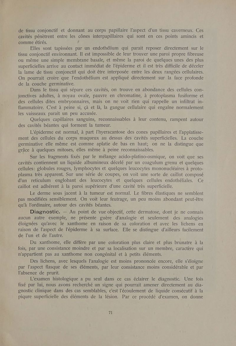 de tissu conjonctif et donnant au corps papillaire l'aspect d’un tissu caverneux. Ces cavités pénètrent entre les cônes interpapillaires qui sont en ces points amincis et comme étirés. Elles sont tapissées par un endothélium qui parait reposer directement sur le tissu conjonctif environnant. Il est impossible de leur trouver une paroi propre fibreuse ou même une simple membrane basale, et même la paroi de quelques unes des plus superficielles arrive au contact immédiat de l’Epiderme et il est très difficile de déceler la lame de tissu conjonctif qui doit être interposée entre les deux rangées cellulaires. On pourrait croire que l’endothelium est appliqué directement sur la face profonde de la couche germinative. Dans le tissu qui sépare ces cavités, on trouve en abondance des cellules con- jonctives adultes, à noyau ovale, pauvre en chromatine, à protoplasma fusiforme et des cellules dites embryonnaires, mais on ne voit rien qui rappelle un infiltrat in- flammatoire. C'est à peine si, çà et là, la gangue cellulaire qui engaîne normalement les vaisseaux parait un peu accusée. Quelques capillaires sanguins, reconnaissables à leur contenu, rampent autour des cavités béantes qui forment la tumeur. L'épiderme est normal, à part l’hyeracantose des cones papillaires et l’applatisse- ment des cellules du corps muqueux au dessus des cavités superficielles. La couche germinative elle même est comme aplatie de bas en haut; on ne la distingue que grâce à quelques mitoses, elles même à peine reconnaissables. Sur les fragments fixés par le mélange acido-platino-osmique, on voit que ses cavités contiennent un liquide albumineux décelé par un coagulum grenu et quelques cellules: globules rouges, lymphocytes et quelques leucocytes mononucléaires à proto- plasma très apparent. Sur une série de coupes, on voit une sorte de caillot composé d'un reticulum englobant des leucocytes et quelques cellules endothéliales. Ce caillot est adhérent à la paroi supérieure d'une cavité très superficielle. Le derme sous jacent à la tumeur est normal. Le fibres élastiques ne semblent pas modifiées sensiblement. On voit leur feutrage, un peu moins abondant peut-être qu'à l'ordinaire, autour des cavités béantes. Diagnostic. — Au point de vue objectif, cette dermatose, dont je ne connais aucun autre exemple, ne présente guère d’analogie et seulement des analogies éloignées qu'avec le xanthome en raison de sa coloration et avec les lichens en raison de l'aspect de l’épiderme à sa surface. Elle se distingue d'ailleurs facilement de l'un -etcdext autre: Du xanthome, elle diffère par une coloration plus claire et plus brunatre à la fois, par une consistance moindre et par sa localisation sur un membre, caractère qui n'appartient pas au xanthome non congénital et à petits éléments. Des lichens, avec lesquels l’analogie est moins prononcée encore, elle s'éloigne par l'aspect flasque de ses éléments, par leur consistance moins considérable et par l'absence de prurit. L'examen histologique a pu seul dans ce cas éclairer le diagnostic. Une fois fixé par lui, nous avons recherché un signe qui pourrait amener directement au dia- gnostic clinique dans des cas semblables, c'est l'écoulement de liquide consécutif à la piqure superficielle des éléments de la lésion. Par ce procédé d’examen, on donne