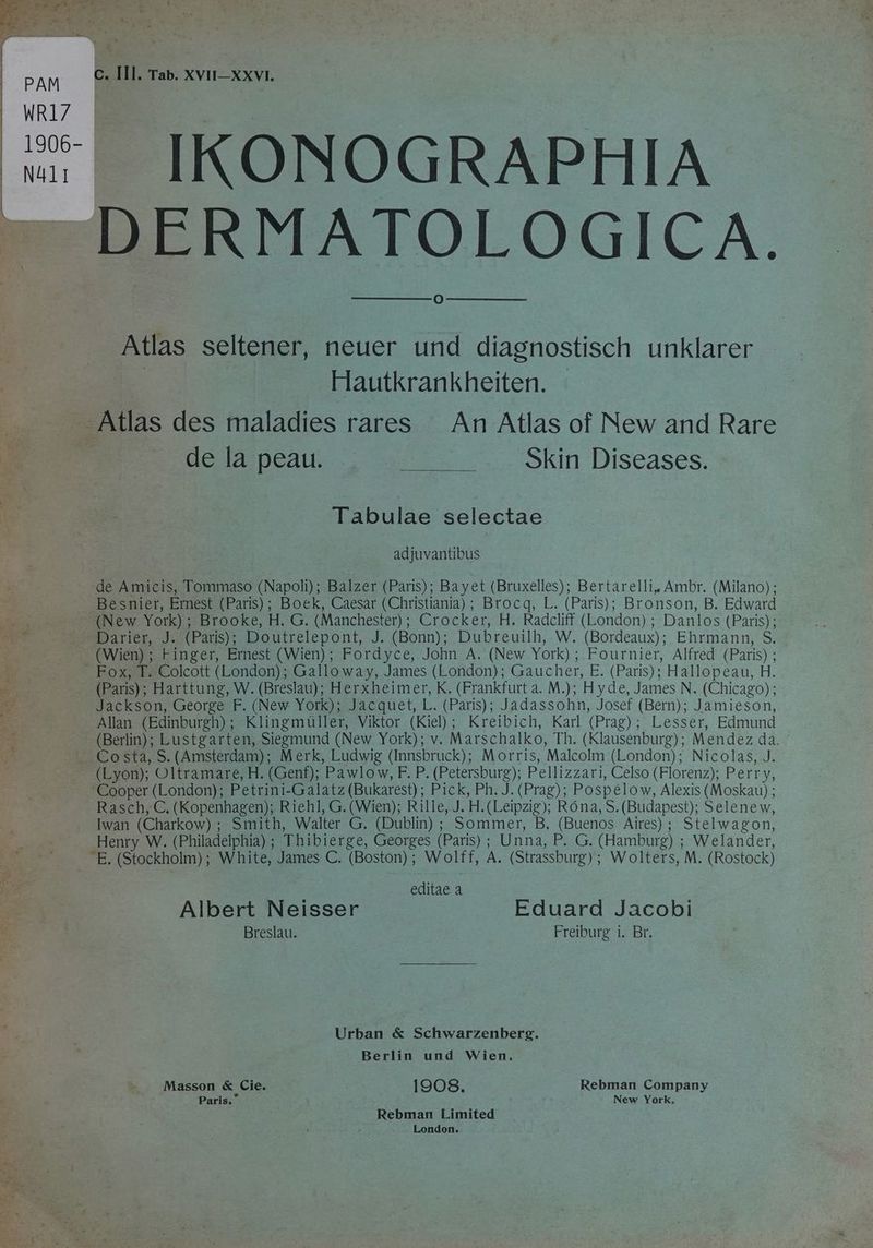 | PAM | WRI7 N411 = 1 mi) ig ene ERBE . 5 a dite ER wi = a DR eR rey,” 1.3 Pe Ele ER “A ge 2 k Ss u 7 c. Ill. Tab. XVII—XXVI. DERMATOLOGICA. O Atlas seltener, neuer und diagnostisch unklarer | Hautkrankheiten. de la peau. Skin Diseases. Tabulae selectae adjuvantibus de Amicis, Tommaso (Napoli); Balzer (Paris); Bayet (Bruxelles); Bertarelli, Ambr. (Milano); Besnier, Ernest (Paris); Boek, Caesar (Christiania); Brocq, L. (Paris); Bronson, B. Edward Darier, J. (Paris); Doutrelepont, J. (Bonn); Dubreuilh, W. (Bordeaux); Ehrmann, S. (Wien) ; Finger, Ernest (Wien); Fordyce, John A. (New York); Fournier, Alfred (Paris) ; (Paris); Harttung, W. (Breslau); Herxheimer, K. (Frankfurt a. M.); Hyde, James N. (Chicago); Jackson, George F. (New York); Jacquet, L. (Paris); Jadassohn, Josef (Bern); Jamieson, Allan (Edinburgh); Klingmuller, Viktor (Kiel); Kreibich, Karl (Prag); Lesser, Edmund (Berlin); Lustgarten, Siegmund (New York); v. Marschalko, Th. (Klausenburg); Mendez da. (Lyon); Oltramare, H. (Genf); Pawlow, F. P. (Petersburg); Pellizzari, Celso (Florenz); Perry, ‘Cooper (London); Petrini-Galatz (Bukarest) ; Pick, Ph. J. (Prag); Pospélow, Alexis (Moskau) ; Rasch, C. (Kopenhagen); Riehl, G. (Wien); Rille, J. H.(Leipzig); Rona, S. (Budapest); Selene w, Iwan (Charkow) ; Smith, Walter G. (Dublin) ; Sommer, B, (Buenos Aires); Stelwagon, Henry W. (Philadelphia) ; Thibierge, Georges (Paris) ; Unna, P. G. (Hamburg) ; Welander, “E. (Stockholm); White, James C. (Boston); Wolff, A. (Strassburg); Wolters, M. (Rostock) editae à Albert Neisser Eduard Jacobi Breslau. Freiburg i. Br. Urban &amp; Schwarzenberg. Berlin und Wien. Masson &amp; Cie. 1908, Rebman Company Paris.” New York, Rebman Limited London.
