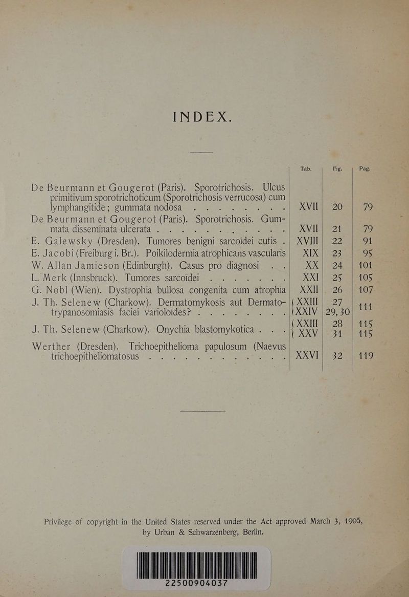 MiB HB AG: De Beurmann et Gougerot (Paris). Sporotrichosis. Ulcus primitivum sporotrichoticum (Sporotrichosis ve cum lymphangitide ; gummata nodosa De Beurmann et Gougerot (Paris). Sn Gun mata disseminata ulcerata . ae E. Jacobi (Freiburg i. Br.). Poikilodermia atrophicans vascularis W. Allan Jamieson (Edinburgh). Casus pro diagnosi L. Merk (Innsbruck). Tumores sarcoidei trypanosomiasis faciei varioloides? . J. Th. Selenew (Charkow). Onychia blastomykotica . trichoepitheliomatosus Fig. 20 21 22 23 24 25 26 27 29, 30 28 31 ES 101 105 107 481 TAS 115 149 by Urban &amp; Schwarzenberg, Berlin. NT