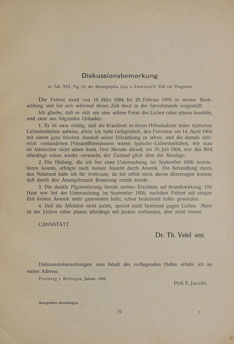 Diskussionsbemerkung zu Tab. XVI, Fig. 19, der Ikonographia (Leo v. Zumbusch’ Fall zur Diagnose). Der Patient stand von 10. März 1904 bis 20. Februar 1905 in meiner Beob- achtung und hat sich während dieser Zeit 4mal in der Sprechstunde vorgestellt. Ich glaube, daß es sich um eine seltene Form des Lichen ruber planus handelte, und zwar aus folgenden Gründen: 1. Es ist zwar richtig, daß die Krankheit in ihrem Höhestadium keine typischen Lichenknötchen aufwies, allein ich hatte Gelegenheit, den Patienten am 14. April 1904 mit einem ganz frischen Ausstoß seiner Erkrankung zu sehen, und die damals zahl- reich vorhandenen Primäreffloreszenzen waren typische -Lichenknötchen, wie man sie klassischer nicht sehen kann. Drei Monate darauf, am 25. Juli 1904, war das Bild allerdings schon wieder verwischt, der Zustand glich dem der Moulage. 2. Die Heilung, die ich bei einer Untersuchung im September 1906 konsta- tieren konnte, erfolgte nach meiner Ansicht durch Arsenik. Die Behandlung durch den Naturarzt halte ich für irrelevant, da ich selbst mich davon überzeugen konnte, daß durch den Arsengebrauch Besserung erzielt wurde. 3. Die dunkle Pigmentierung beruht meines Erachtens auf Arsenikwirkung. Die Haut war bei der Untersuchung im September 1906, nachdem Patient seit einiger Zeit keinen Arsenik mehr genommen hatte, schon bedeutend heller geworden. 4. Daß die Affektion nicht juckte, spricht nicht bestimmt gegen Lichen. Meist ist der Lichen ruber planus allerdings mit Jucken verbunden, aber nicht immer. CANNSTATT. Dr. Th. Veiel sen. Diskussionsbemerkungen zum Inhalt des vorliegenden Heftes erbitte ich an meine Adresse. Freiburg i. Breisgau, Januar 1908. ; Prof. E. Jacobi. Ikonographia dermatologica. TT 7