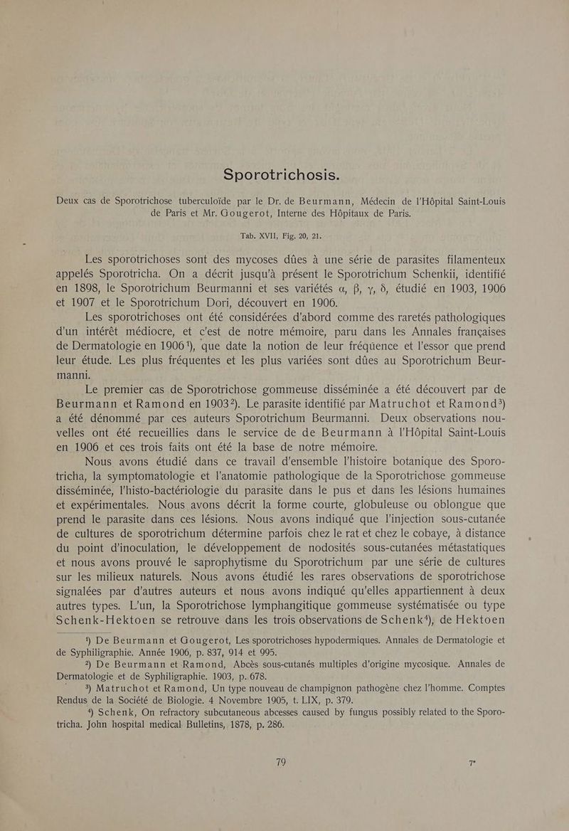 Sporotrichosis. Deux cas de Sporotrichose tuberculoïde par le Dr. de Beurmann, Médecin de l'Hôpital Saint-Louis de Paris et Mr. Gougerot, Interne des Hôpitaux de Paris. Tab. XVII, Fig. 20, 21. Les sporotrichoses sont des mycoses dües à une série de parasites filamenteux appelés Sporotricha. On a décrit jusqu'à présent le Sporotrichum Schenkii, identifié en 1898, le Sporotrichum Beurmanni et ses variétés a, B, y, à, étudié en 1903, 1906 et 1907 et le Sporotrichum Dori, découvert en 1906. Les sporotrichoses ont été considérées d'abord comme des raretés pathologiques d'un intérêt médiocre, et c’est de notre mémoire, paru dans les Annales françaises de Dermatologie en 1906'), que date la notion de leur fréquence et l'essor que prend leur étude. Les plus fréquentes et les plus variées sont dûes au Sporotrichum Beur- manni. Le premier cas de Sporotrichose gommeuse disséminée a été découvert par de Beurmann et Ramond en 19032). Le parasite identifié par Matruchot et Ramond?) a été dénommé par ces auteurs Sporotrichum Beurmanni. Deux observations nou- velles ont été recueillies dans le service de de Beurmann à l'Hôpital Saint-Louis en 1906 et ces trois faits ont été la base de notre mémoire. Nous avons étudié dans ce travail d'ensemble l’histoire botanique des Sporo- tricha, la symptomatologie et l'anatomie pathologique de la Sporotrichose gommeuse disséminée, l’histo-bactériologie du parasite dans le pus et dans les lésions humaines et expérimentales. Nous avons décrit la forme courte, globuleuse ou oblongue que prend le parasite dans ces lésions. Nous avons indiqué que l'injection sous-cutanée de cultures de sporotrichum détermine parfois chez le rat et chez le cobaye, à distance du point d’inoculation, le développement de nodosités sous-cutanées métastatiques et nous avons prouvé le saprophytisme du Sporotrichum par une série de cultures sur les milieux naturels. Nous avons étudié les rares observations de sporotrichose signalées par d'autres auteurs et nous avons indiqué qu'elles appartiennent à deux autres types. L'un, la Sporotrichose lymphangitique gommeuse systématisée ou type Schenk-Hektoen se retrouve dans les trois observations de Schenk‘), de Hektoen 1) De Beurmann et Gougerot, Les sporotrichoses hypodermiques. Annales de Dermatologie et de Syphiligraphie. Année 1906, p. 837, 914 et 905. 2) De Beurmann et Ramond, Abcès sous-cutanés multiples d'origine mycosique. Annales de Dermatologie et de Syphiligraphie. 1903, p. 678. 3) Matruchot et Ramond, Un type nouveau de champignon pathogène chez l’homme. Comptes Rendus de la Société de Biologie. 4 Novembre 1905, t. LIX, p. 370. 4) Schenk, On refractory subcutaneous abcesses caused by fungus possibly related to the Sporo- tricha. John hospital medical Bulletins, 1878, p. 286.