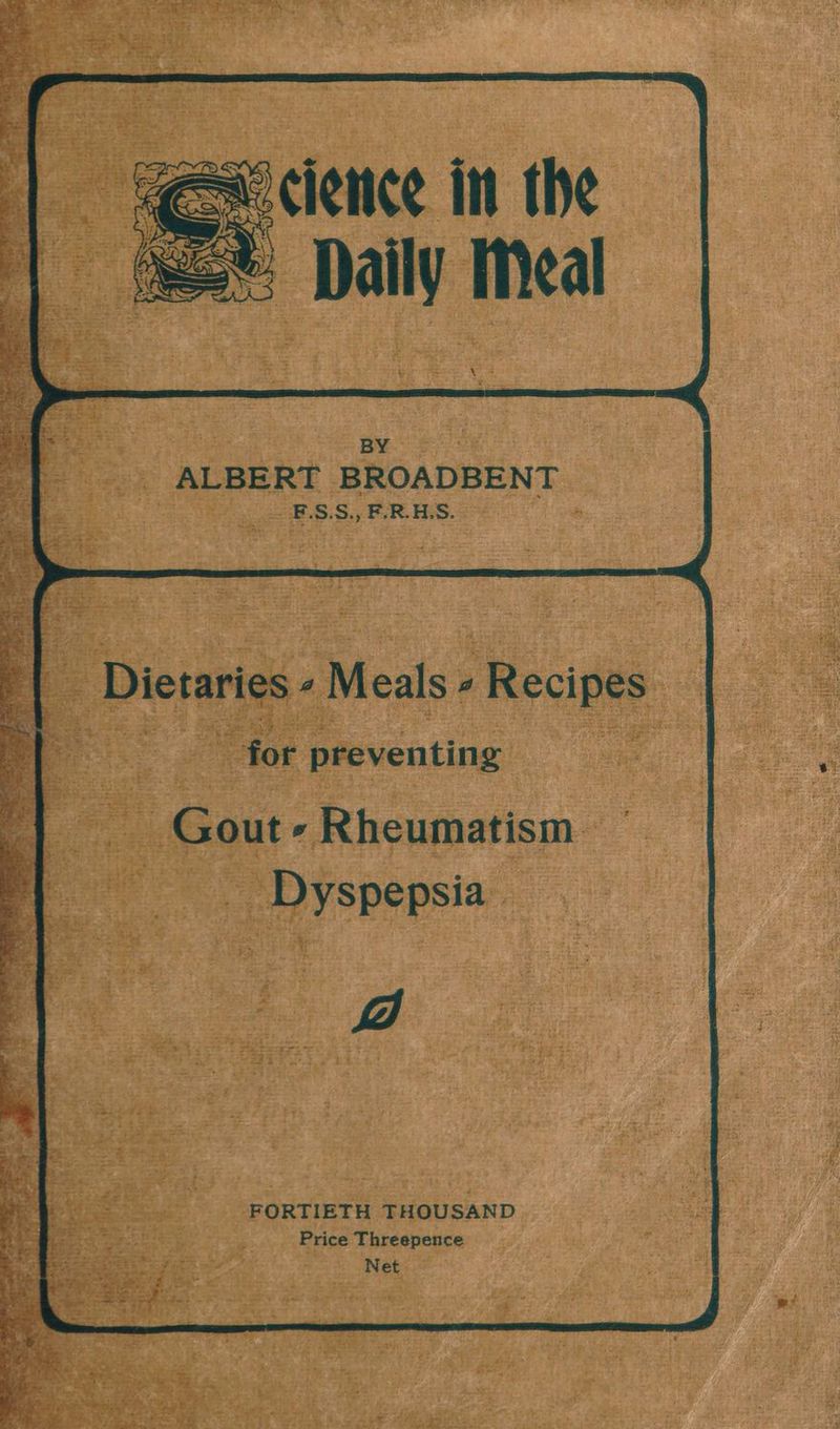 aoclence in the > Daily Meal BY ALBERT BROADBENT. _E.S.S., F.R.H.S. oe Dietaries 4 Meals. 4 Recipes | : “for preventing iH - Gout » Rheumatism. Dyspepsia v7) FORTIETH THOUSAND Price Threepence Net